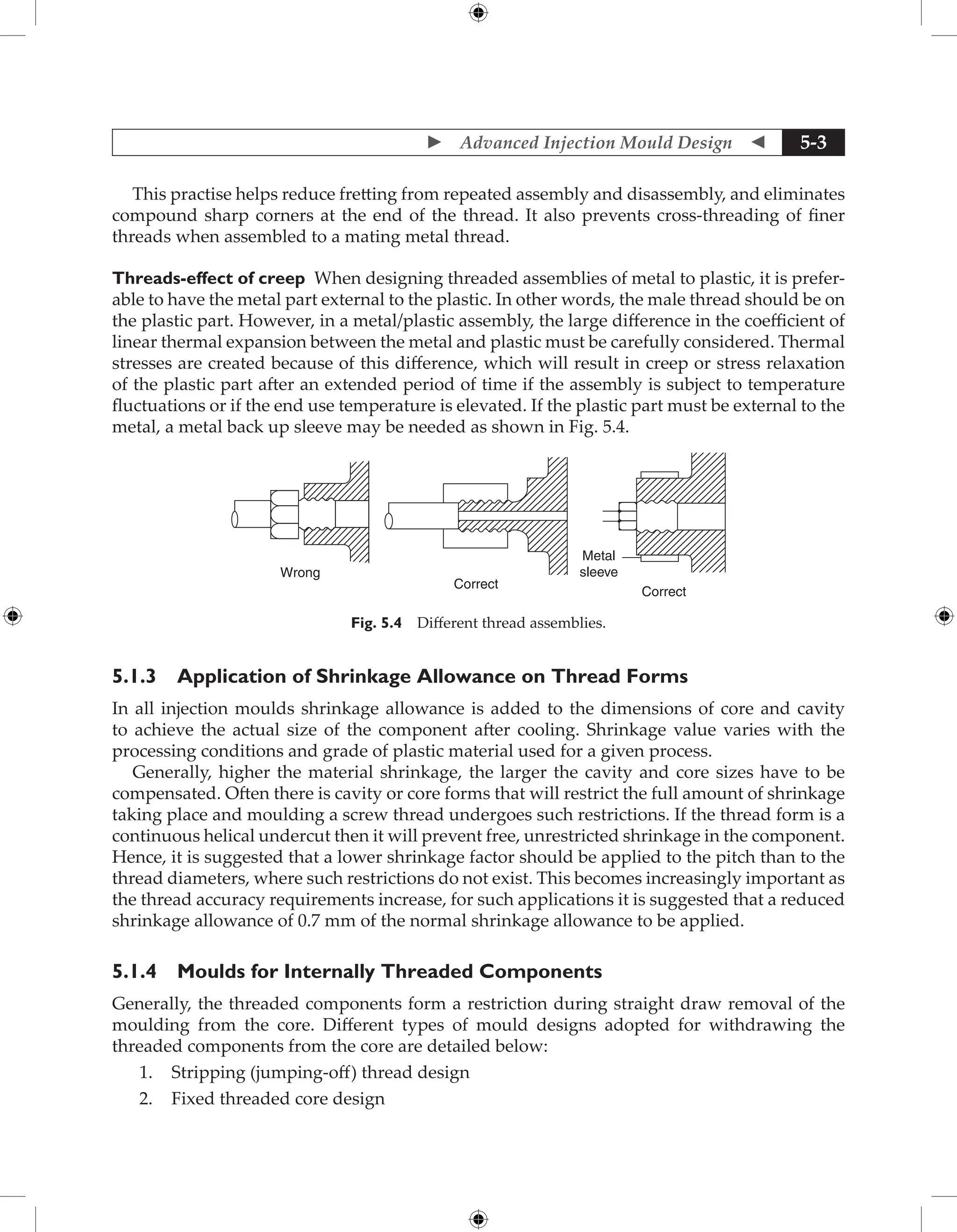  Advanced Injection Mould Design  5-3
This practise helps reduce fretting from repeated assembly and disassembly, and eliminates
compound sharp corners at the end of the thread. It also prevents cross-threading of finer
threads when assembled to a mating metal thread.
Threads-effect of creep When designing threaded assemblies of metal to plastic, it is prefer-
able to have the metal part external to the plastic. In other words, the male thread should be on
the plastic part. However, in a metal/plastic assembly, the large difference in the coefficient of
linear thermal expansion between the metal and plastic must be carefully considered. Thermal
stresses are created because of this difference, which will result in creep or stress relaxation
of the plastic part after an extended period of time if the assembly is subject to temperature
fluctuations or if the end use temperature is elevated. If the plastic part must be external to the
metal, a metal back up sleeve may be needed as shown in Fig. 5.4.
Wrong
Correct
Correct
Metal
sleeve
Fig. 5.4 Different thread assemblies.
5.1.3 Application of Shrinkage Allowance on Thread Forms
In all injection moulds shrinkage allowance is added to the dimensions of core and cavity
to achieve the actual size of the component after cooling. Shrinkage value varies with the
processing conditions and grade of plastic material used for a given process.
Generally, higher the material shrinkage, the larger the cavity and core sizes have to be
compensated. Often there is cavity or core forms that will restrict the full amount of shrinkage
taking place and moulding a screw thread undergoes such restrictions. If the thread form is a
continuous helical undercut then it will prevent free, unrestricted shrinkage in the component.
Hence, it is suggested that a lower shrinkage factor should be applied to the pitch than to the
thread diameters, where such restrictions do not exist. This becomes increasingly important as
the thread accuracy requirements increase, for such applications it is suggested that a reduced
shrinkage allowance of 0.7 mm of the normal shrinkage allowance to be applied.
5.1.4 Moulds for Internally Threaded Components
Generally, the threaded components form a restriction during straight draw removal of the
moulding from the core. Different types of mould designs adopted for withdrawing the
threaded components from the core are detailed below:
1. Stripping (jumping-off) thread design
2. Fixed threaded core design
 