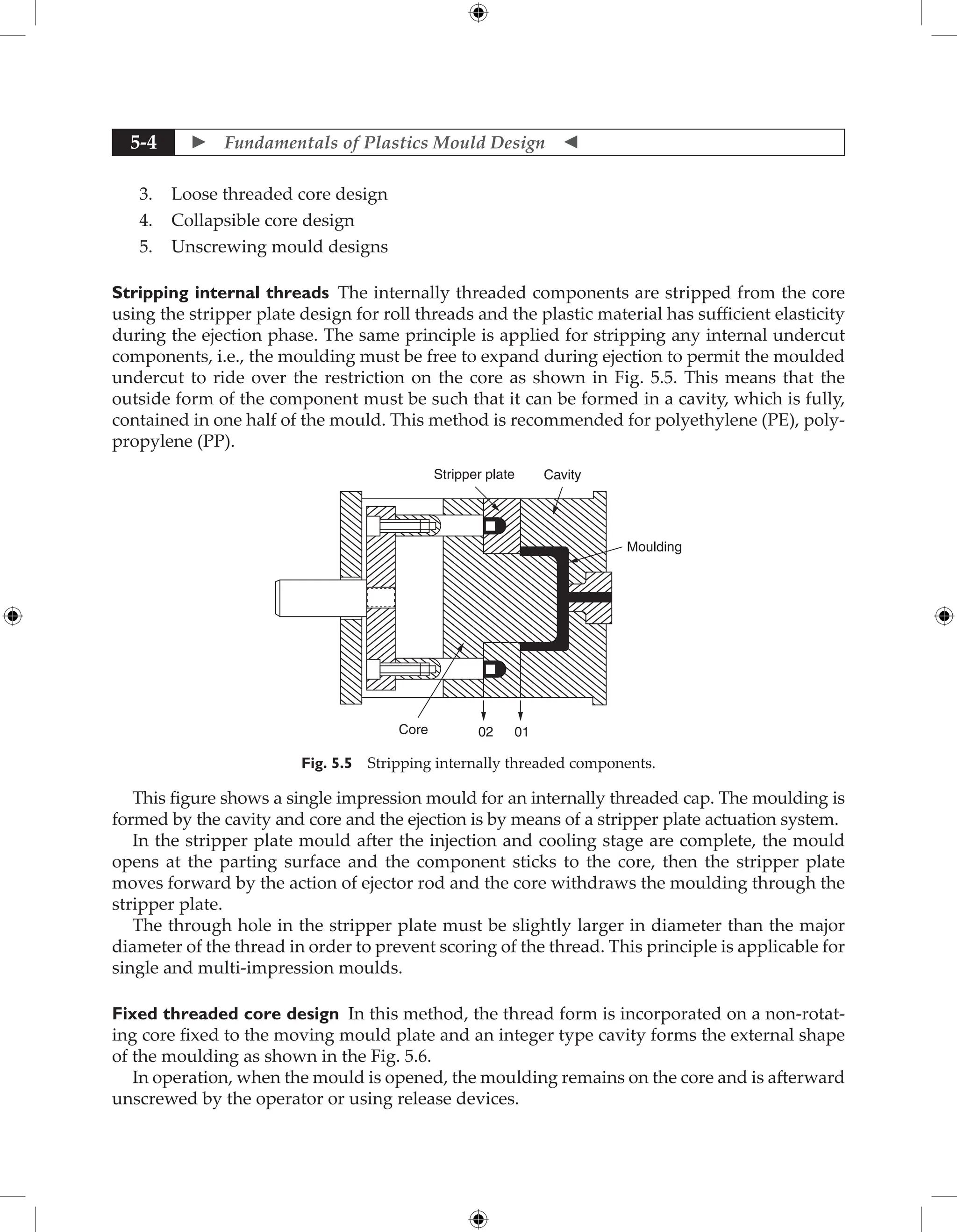  Fundamentals of Plastics Mould Design 
5-4
3. Loose threaded core design
4. Collapsible core design
5. Unscrewing mould designs
Stripping internal threads The internally threaded components are stripped from the core
using the stripper plate design for roll threads and the plastic material has sufficient elasticity
during the ejection phase. The same principle is applied for stripping any internal undercut
components, i.e., the moulding must be free to expand during ejection to permit the moulded
undercut to ride over the restriction on the core as shown in Fig. 5.5. This means that the
outside form of the component must be such that it can be formed in a cavity, which is fully,
contained in one half of the mould. This method is recommended for polyethylene (PE), poly-
propylene (PP).
Stripper plate Cavity
Moulding
Core 01
02
Fig. 5.5 Stripping internally threaded components.
This figure shows a single impression mould for an internally threaded cap. The moulding is
formed by the cavity and core and the ejection is by means of a stripper plate actuation system.
In the stripper plate mould after the injection and cooling stage are complete, the mould
opens at the parting surface and the component sticks to the core, then the stripper plate
moves forward by the action of ejector rod and the core withdraws the moulding through the
stripper plate.
The through hole in the stripper plate must be slightly larger in diameter than the major
diameter of the thread in order to prevent scoring of the thread. This principle is applicable for
single and multi-impression moulds.
Fixed threaded core design In this method, the thread form is incorporated on a non-rotat-
ing core fixed to the moving mould plate and an integer type cavity forms the external shape
of the moulding as shown in the Fig. 5.6.
In operation, when the mould is opened, the moulding remains on the core and is afterward
unscrewed by the operator or using release devices.
 