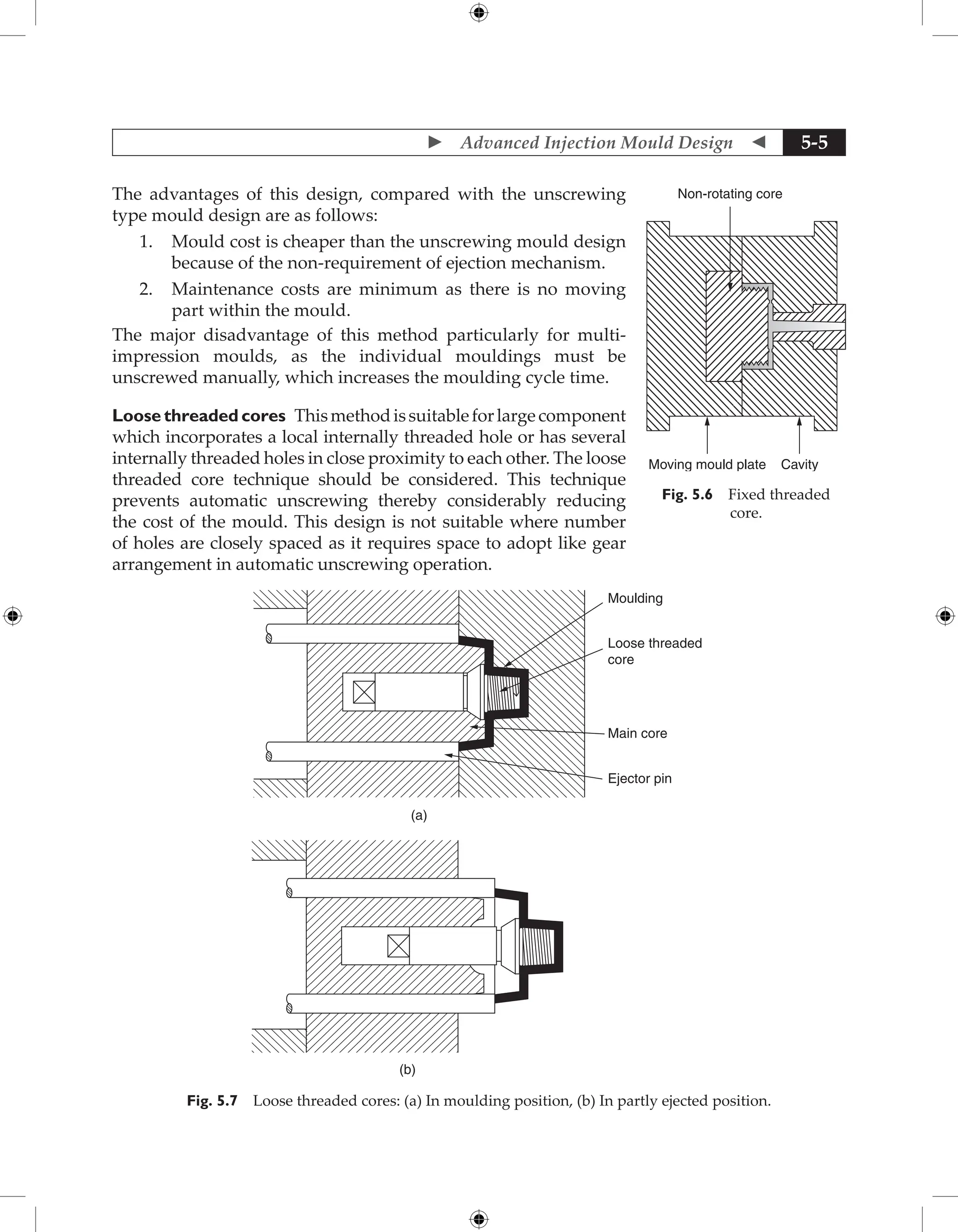  Advanced Injection Mould Design  5-5
The advantages of this design, compared with the unscrewing
type mould design are as follows:
1. Mould cost is cheaper than the unscrewing mould design
because of the non-requirement of ejection mechanism.
2. Maintenance costs are minimum as there is no moving
part within the mould.
The major disadvantage of this method particularly for multi-
impression moulds, as the individual mouldings must be
unscrewed manually, which increases the moulding cycle time.
Loose threaded cores Thismethodissuitableforlarge­
component
which incorporates a local internally threaded hole or has several
internally threaded holes in close proximity to each other. The loose
threaded core technique should be considered. This technique
prevents automatic unscrewing thereby considerably reducing
the cost of the mould. This design is not suitable where number
of holes are closely spaced as it requires space to adopt like gear
­
arrangement in automatic unscrewing operation.
Moulding
Loose threaded
core
Main core
Ejector pin
(a)
(b)
Fig. 5.7 Loose threaded cores: (a) In moulding position, (b) In partly ejected position.
Non-rotating core
Moving mould plate Cavity
Fig. 5.6 Fixed threaded
core.
 