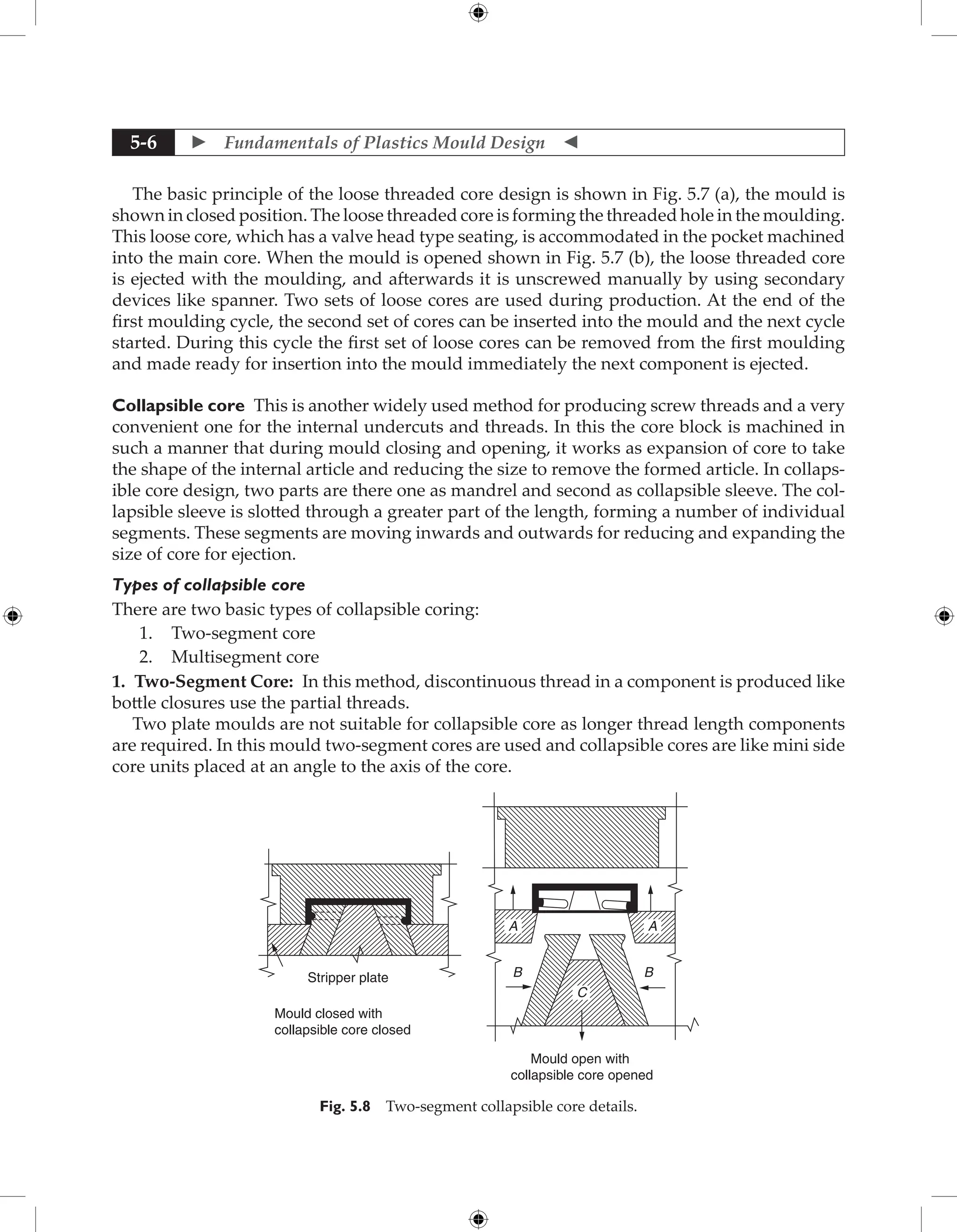  Fundamentals of Plastics Mould Design 
5-6
The basic principle of the loose threaded core design is shown in Fig. 5.7 (a), the mould is
shown in closed position. The loose threaded core is forming the threaded hole in the moulding.
This loose core, which has a valve head type seating, is accommodated in the pocket machined
into the main core. When the mould is opened shown in Fig. 5.7 (b), the loose threaded core
is ejected with the moulding, and afterwards it is unscrewed manually by using secondary
devices like spanner. Two sets of loose cores are used during production. At the end of the
first moulding cycle, the second set of cores can be inserted into the mould and the next cycle
started. During this cycle the first set of loose cores can be removed from the first moulding
and made ready for insertion into the mould immediately the next component is ejected.
Collapsible core This is another widely used method for producing screw threads and a very
convenient one for the internal undercuts and threads. In this the core block is machined in
such a manner that during mould closing and opening, it works as expansion of core to take
the shape of the internal article and reducing the size to remove the formed article. In collaps-
ible core design, two parts are there one as mandrel and second as collapsible sleeve. The col-
lapsible sleeve is slotted through a greater part of the length, forming a number of individual
segments. These segments are moving inwards and outwards for reducing and expanding the
size of core for ejection.
Types of collapsible core
There are two basic types of collapsible coring:
1. Two-segment core
2. Multisegment core
1. Two-Segment Core: In this method, discontinuous thread in a component is produced like
bottle closures use the partial threads.
Two plate moulds are not suitable for collapsible core as longer thread length components
are required. In this mould two-segment cores are used and collapsible cores are like mini side
core units placed at an angle to the axis of the core.
Stripper plate
Mould closed with
collapsible core closed
Mould open with
collapsible core opened
A A
B
B
C
Fig. 5.8 Two-segment collapsible core details.
 