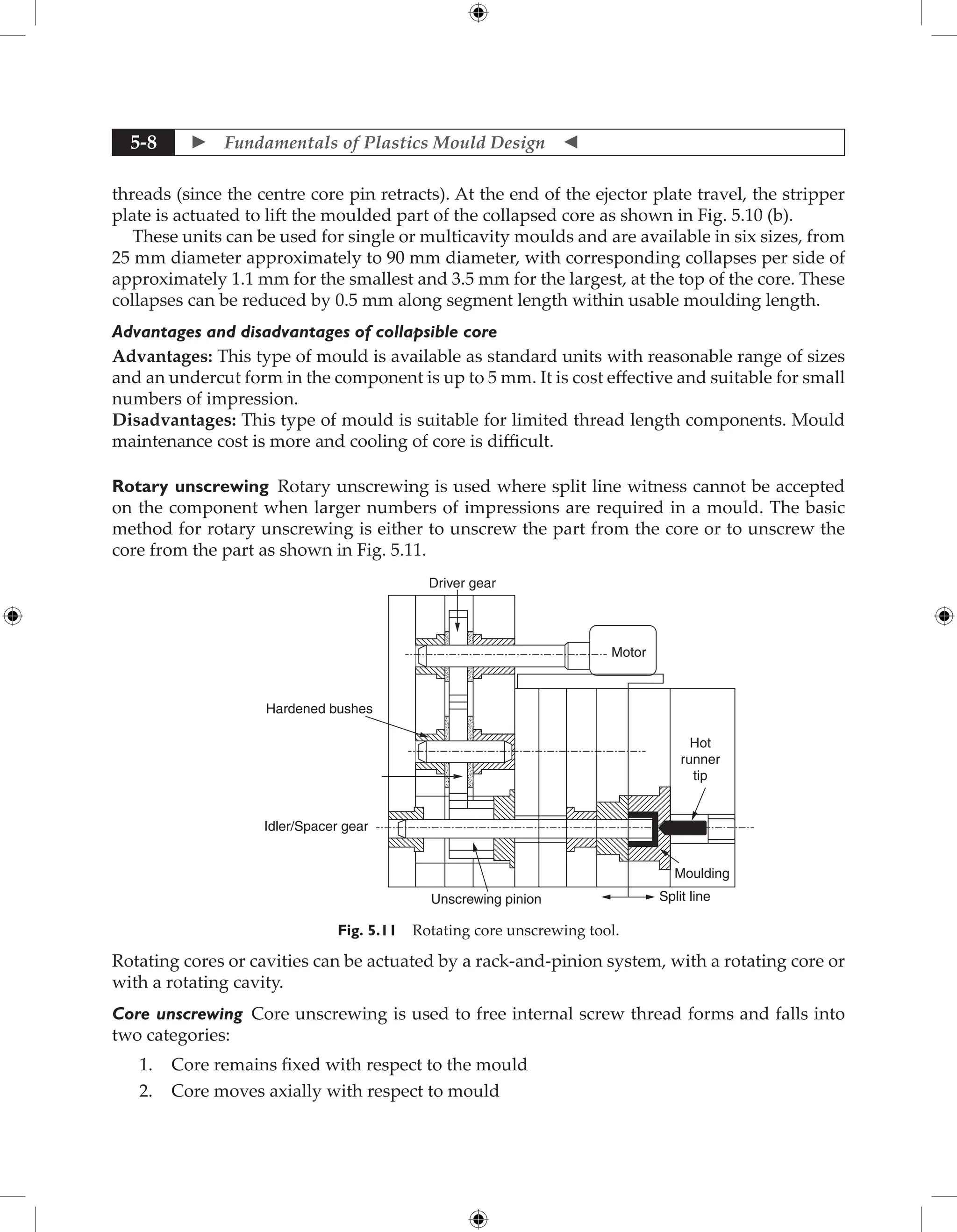  Fundamentals of Plastics Mould Design 
5-8
threads (since the centre core pin retracts). At the end of the ejector plate travel, the stripper
plate is actuated to lift the moulded part of the collapsed core as shown in Fig. 5.10 (b).
These units can be used for single or multicavity moulds and are available in six sizes, from
25 mm diameter approximately to 90 mm diameter, with corresponding collapses per side of
approximately 1.1 mm for the smallest and 3.5 mm for the largest, at the top of the core. These
collapses can be reduced by 0.5 mm along segment length within usable moulding length.
Advantages and disadvantages of collapsible core
Advantages: This type of mould is available as standard units with reasonable range of sizes
and an undercut form in the component is up to 5 mm. It is cost effective and suitable for small
numbers of impression.
Disadvantages: This type of mould is suitable for limited thread length components. Mould
maintenance cost is more and cooling of core is difficult.
Rotary unscrewing Rotary unscrewing is used where split line witness cannot be accepted
on the component when larger numbers of impressions are required in a mould. The basic
method for rotary unscrewing is either to unscrew the part from the core or to unscrew the
core from the part as shown in Fig. 5.11.
Driver gear
Hardened bushes
Idler/Spacer gear
Unscrewing pinion Split line
Moulding
Hot
runner
tip
Motor
Fig. 5.11 Rotating core unscrewing tool.
Rotating cores or cavities can be actuated by a rack-and-pinion system, with a rotating core or
with a rotating cavity.
Core unscrewing Core unscrewing is used to free internal screw thread forms and falls into
two categories:
1. Core remains fixed with respect to the mould
2. Core moves axially with respect to mould
 