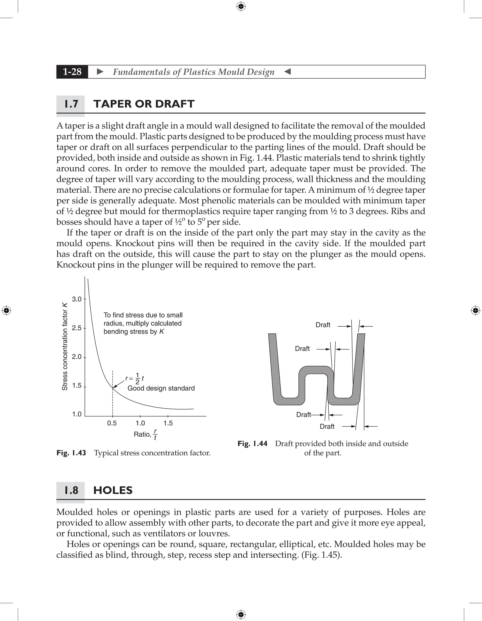  Fundamentals of Plastics Mould Design 
1-28
1.7	Taper or Draft
Ataper is a slight draft angle in a mould wall designed to facilitate the removal of the moulded
part from the mould. Plastic parts designed to be produced by the moulding process must have
taper or draft on all surfaces perpendicular to the parting lines of the mould. Draft should be
provided, both inside and outside as shown in Fig. 1.44. Plastic materials tend to shrink tightly
around cores. In order to remove the moulded part, adequate taper must be provided. The
degree of taper will vary according to the moulding process, wall thickness and the moulding
material. There are no precise calculations or formulae for taper. A minimum of ½ degree taper
per side is generally adequate. Most phenolic materials can be moulded with minimum taper
of ½ degree but mould for thermoplastics require taper ranging from ½ to 3 degrees. Ribs and
bosses should have a taper of ½o
to 5o
per side.
If the taper or draft is on the inside of the part only the part may stay in the cavity as the
mould opens. Knockout pins will then be required in the cavity side. If the moulded part
has draft on the outside, this will cause the part to stay on the plunger as the mould opens.
Knockout pins in the plunger will be required to remove the part.
Draft
Draft
Draft
Draft
Fig. 1.44 Draft provided both inside and outside
of the part.
To find stress due to small
radius, multiply calculated
bending stress by K
Good design standard
Stress
concentration
factor
K
0.5
1.0
1.5
2.0
2.5
3.0
1.0 1.5
Ratio,
r
t
r = t
1
2
Fig. 1.43 Typical stress concentration factor.
1.8	Holes
Moulded holes or openings in plastic parts are used for a variety of purposes. Holes are
provided to allow assembly with other parts, to decorate the part and give it more eye appeal,
or functional, such as ventilators or louvres.
Holes or openings can be round, square, rectangular, elliptical, etc. Moulded holes may be
classified as blind, through, step, recess step and intersecting. (Fig. 1.45).
 