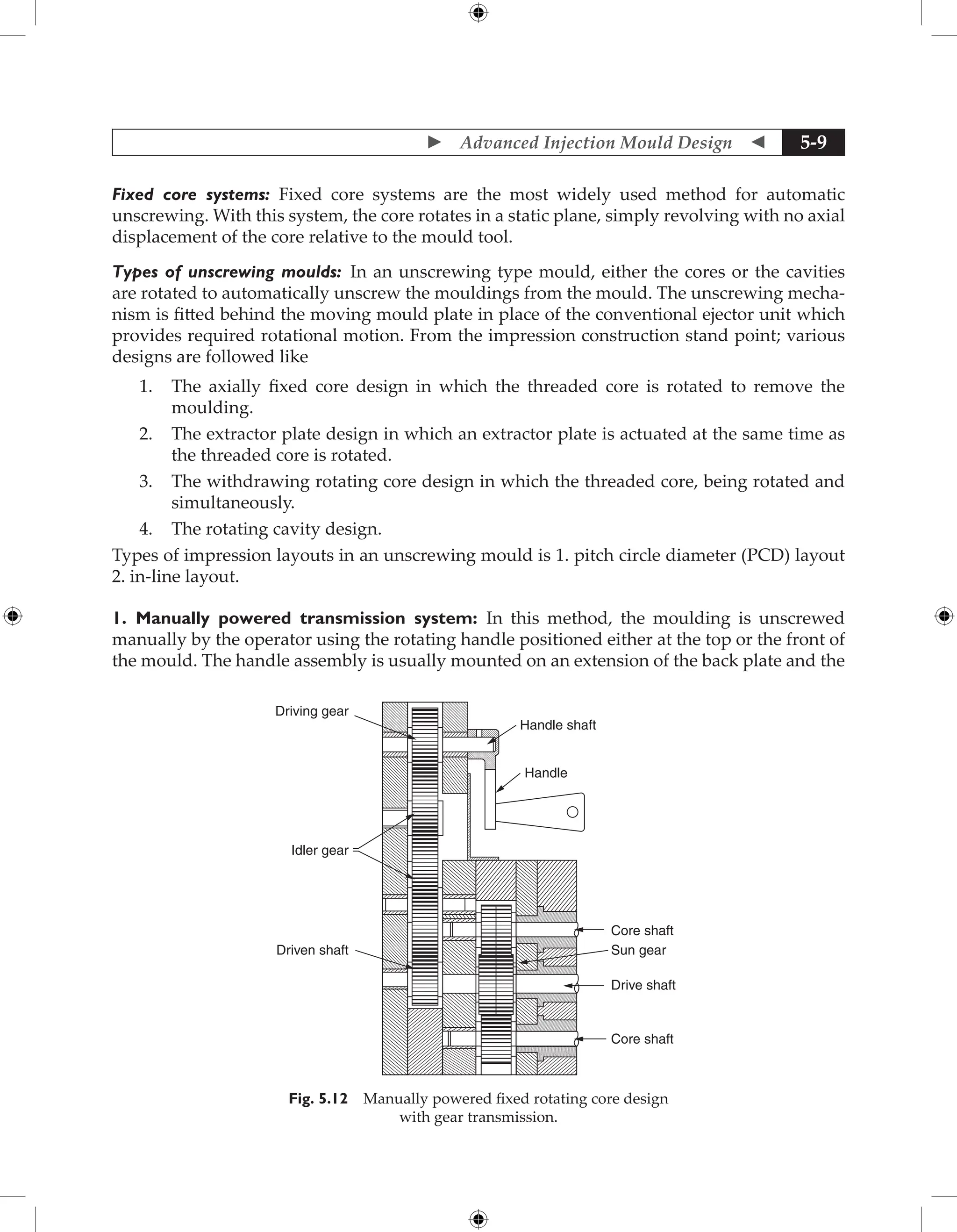  Advanced Injection Mould Design  5-9
Fixed core systems: Fixed core systems are the most widely used method for automatic
­
unscrewing. With this system, the core rotates in a static plane, simply revolving with no axial
displacement of the core relative to the mould tool.
Types of unscrewing moulds: In an unscrewing type mould, either the cores or the cavities
are rotated to automatically unscrew the mouldings from the mould. The unscrewing mecha-
nism is fitted behind the moving mould plate in place of the conventional ejector unit which
provides required rotational motion. From the impression construction stand point; various
designs are followed like
1. The axially fixed core design in which the threaded core is rotated to remove the
moulding.
2. The extractor plate design in which an extractor plate is actuated at the same time as
the threaded core is rotated.
3. The withdrawing rotating core design in which the threaded core, being rotated and
simultaneously.
4. The rotating cavity design.
Types of impression layouts in an unscrewing mould is 1. pitch circle diameter (PCD) layout
2. in-line layout.
1. Manually powered transmission system: In this method, the moulding is unscrewed
manually by the operator using the rotating handle positioned either at the top or the front of
the mould. The handle assembly is usually mounted on an extension of the back plate and the
Core shaft
Handle shaft
Handle
Core shaft
Sun gear
Drive shaft
Driven shaft
Idler gear
Driving gear
Fig. 5.12 Manually powered fixed rotating core design
with gear transmission.
 