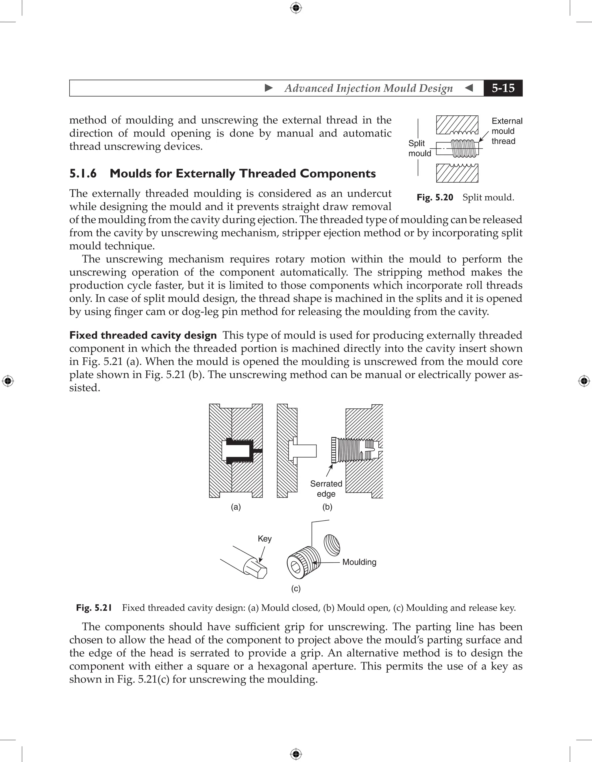  Advanced Injection Mould Design  5-15
method of moulding and unscrewing the external thread in the
direction of mould opening is done by manual and automatic
thread unscrewing devices.
5.1.6 Moulds for Externally Threaded Components
The externally threaded moulding is considered as an undercut
while designing the mould and it prevents straight draw removal
of the moulding from the cavity during ejection. The threaded type of moulding can be released
from the cavity by unscrewing mechanism, stripper ejection method or by incorporating split
mould technique.
The unscrewing mechanism requires rotary motion within the mould to perform the
unscrewing operation of the component automatically. The stripping method makes the
production cycle faster, but it is limited to those components which incorporate roll threads
only. In case of split mould design, the thread shape is machined in the splits and it is opened
by using finger cam or dog-leg pin method for releasing the moulding from the cavity.
Fixed threaded cavity design This type of mould is used for producing externally threaded
component in which the threaded portion is machined directly into the cavity insert shown
in Fig. 5.21 (a). When the mould is opened the moulding is unscrewed from the mould core
plate shown in Fig. 5.21 (b). The unscrewing method can be manual or electrically power as-
sisted.
(c)
Key
Moulding
(a) (b)
Serrated
edge
Fig. 5.21 Fixed threaded cavity design: (a) Mould closed, (b) Mould open, (c) Moulding and release key.
The components should have sufficient grip for unscrewing. The parting line has been
chosen to allow the head of the component to project above the mould’s parting surface and
the edge of the head is serrated to provide a grip. An alternative method is to design the
component with either a square or a hexagonal aperture. This permits the use of a key as
shown in Fig. 5.21(c) for unscrewing the moulding.
External
mould
thread
Split
mould
Fig. 5.20 Split mould.
 
