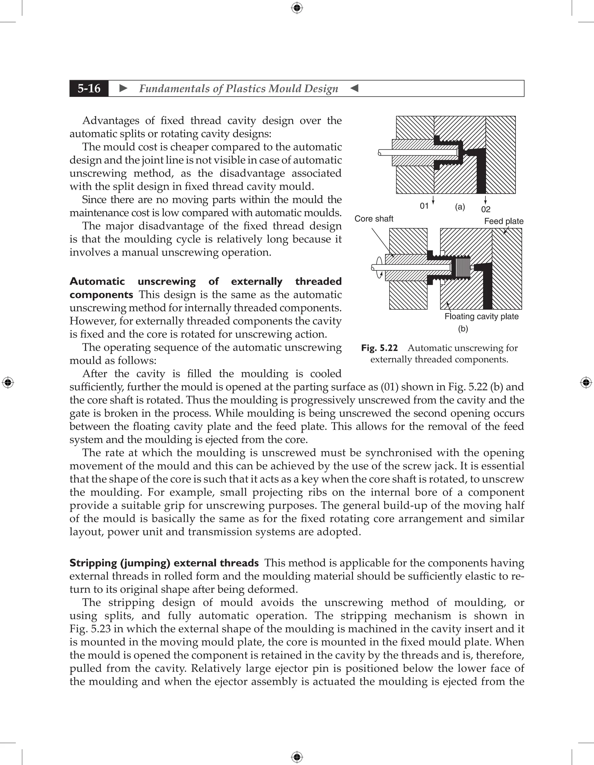  Fundamentals of Plastics Mould Design 
5-16
Advantages of fixed thread cavity design over the
automatic splits or rotating cavity designs:
The mould cost is cheaper compared to the automatic
design and the joint line is not visible in case of automatic
unscrewing method, as the disadvantage associated
with the split design in fixed thread cavity mould.
Since there are no moving parts within the mould the
maintenance cost is low compared with automatic moulds.
The major disadvantage of the fixed thread design
is that the moulding cycle is relatively long because it
involves a manual unscrewing operation.
Automatic unscrewing of externally threaded
­
components This design is the same as the automatic
unscrewing method for internally threaded components.
However, for externally threaded components the cavity
is fixed and the core is rotated for unscrewing action.
The operating sequence of the automatic unscrewing
mould as follows:
After the cavity is filled the moulding is cooled
sufficiently, further the mould is opened at the parting surface as (01) shown in Fig. 5.22 (b) and
the core shaft is rotated. Thus the moulding is progressively unscrewed from the cavity and the
gate is broken in the process. While moulding is being unscrewed the second opening occurs
between the floating cavity plate and the feed plate. This allows for the removal of the feed
system and the moulding is ejected from the core.
The rate at which the moulding is unscrewed must be synchronised with the opening
movement of the mould and this can be achieved by the use of the screw jack. It is essential
that the shape of the core is such that it acts as a key when the core shaft is rotated, to unscrew
the moulding. For example, small projecting ribs on the internal bore of a component
provide a suitable grip for unscrewing purposes. The general build-up of the moving half
of the mould is basically the same as for the fixed rotating core arrangement and similar
layout, power unit and transmission systems are adopted.
Stripping (jumping) external threads This method is applicable for the components having
external threads in rolled form and the moulding material should be sufficiently elastic to re-
turn to its original shape after being deformed.
The stripping design of mould avoids the unscrewing method of moulding, or
using splits, and fully automatic operation. The stripping mechanism is shown in
Fig. 5.23 in which the external shape of the moulding is machined in the cavity insert and it
is mounted in the moving mould plate, the core is mounted in the fixed mould plate. When
the mould is opened the component is retained in the cavity by the threads and is, therefore,
pulled from the cavity. Relatively large ejector pin is positioned below the lower face of
the moulding and when the ejector assembly is actuated the moulding is ejected from the
01 02
(a)
Core shaft Feed plate
Floating cavity plate
(b)
Fig. 5.22 Automatic unscrewing for
externally threaded components.
 