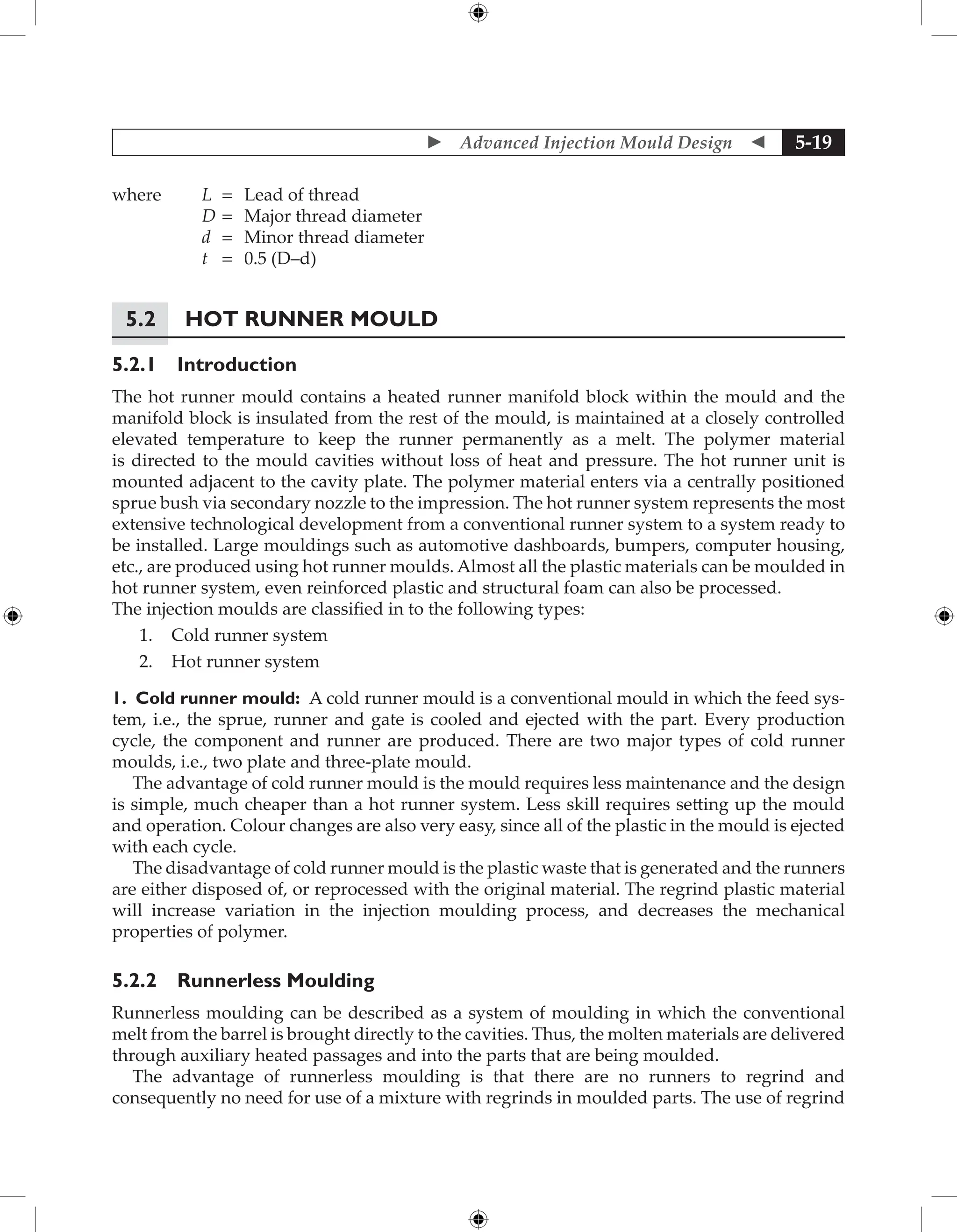  Advanced Injection Mould Design  5-19
where L = Lead of thread
D = Major thread diameter
d = Minor thread diameter
t = 0.5 (D–d)
5.2	Hot Runner Mould
5.2.1 Introduction
The hot runner mould contains a heated runner manifold block within the mould and the
manifold block is insulated from the rest of the mould, is maintained at a closely controlled
elevated temperature to keep the runner permanently as a melt. The polymer material
is directed to the mould cavities without loss of heat and pressure. The hot runner unit is
mounted adjacent to the cavity plate. The polymer material enters via a centrally positioned
sprue bush via secondary nozzle to the impression. The hot runner system represents the most
extensive technological development from a conventional runner system to a system ready to
be installed. Large mouldings such as automotive dashboards, bumpers, computer housing,
etc., are produced using hot runner moulds. Almost all the plastic materials can be moulded in
hot runner system, even reinforced plastic and structural foam can also be processed.
The injection moulds are classified in to the following types:
1. Cold runner system
2. Hot runner system
1. Cold runner mould: A cold runner mould is a conventional mould in which the feed sys-
tem, i.e., the sprue, runner and gate is cooled and ejected with the part. Every production
cycle, the component and runner are produced. There are two major types of cold runner
moulds, i.e., two plate and three-plate mould.
The advantage of cold runner mould is the mould requires less maintenance and the design
is simple, much cheaper than a hot runner system. Less skill requires setting up the mould
and operation. Colour changes are also very easy, since all of the plastic in the mould is ejected
with each cycle.
The disadvantage of cold runner mould is the plastic waste that is generated and the runners
are either disposed of, or reprocessed with the original material. The regrind plastic material
will increase variation in the injection moulding process, and decreases the mechanical
properties of polymer.
5.2.2 Runnerless Moulding
Runnerless moulding can be described as a system of moulding in which the conventional
melt from the barrel is brought directly to the cavities. Thus, the molten materials are delivered
through auxiliary heated passages and into the parts that are being moulded.
The advantage of runnerless moulding is that there are no runners to regrind and
consequently no need for use of a mixture with regrinds in moulded parts. The use of regrind
 