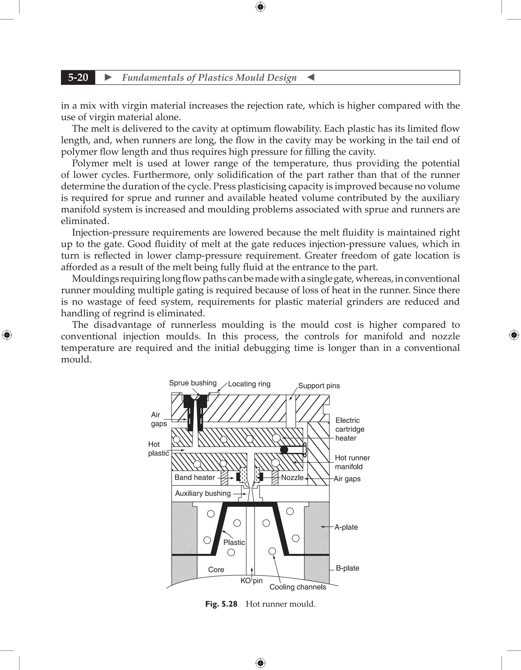  Fundamentals of Plastics Mould Design 
5-20
in a mix with virgin material increases the rejection rate, which is higher compared with the
use of virgin material alone.
The melt is delivered to the cavity at optimum flowability. Each plastic has its limited flow
length, and, when runners are long, the flow in the cavity may be working in the tail end of
polymer flow length and thus requires high pressure for filling the cavity.
Polymer melt is used at lower range of the temperature, thus providing the potential
of lower cycles. Furthermore, only solidification of the part rather than that of the runner
determine the duration of the cycle. Press plasticising capacity is improved because no volume
is required for sprue and runner and available heated volume contributed by the auxiliary
manifold system is increased and moulding problems associated with sprue and runners are
eliminated.
Injection-pressure requirements are lowered because the melt fluidity is maintained right
up to the gate. Good fluidity of melt at the gate reduces injection-pressure values, which in
turn is reflected in lower clamp-pressure requirement. Greater freedom of gate location is
afforded as a result of the melt being fully fluid at the entrance to the part.
Mouldingsrequiringlongflowpathscanbemadewithasinglegate,whereas,inconventional
runner moulding multiple gating is required because of loss of heat in the runner. Since there
is no wastage of feed system, requirements for plastic material grinders are reduced and
handling of regrind is eliminated.
The disadvantage of runnerless moulding is the mould cost is higher compared to
conventional injection moulds. In this process, the controls for manifold and nozzle
temperature are required and the initial debugging time is longer than in a conventional
mould.
Sprue bushing Locating ring Support pins
Electric
cartridge
heater
Hot runner
manifold
Air gaps
Nozzle
A-plate
B-plate
Cooling channels
KO pin
Core
Plastic
Auxiliary bushing
Band heater
Hot
plastic
Air
gaps
Fig. 5.28 Hot runner mould.
 