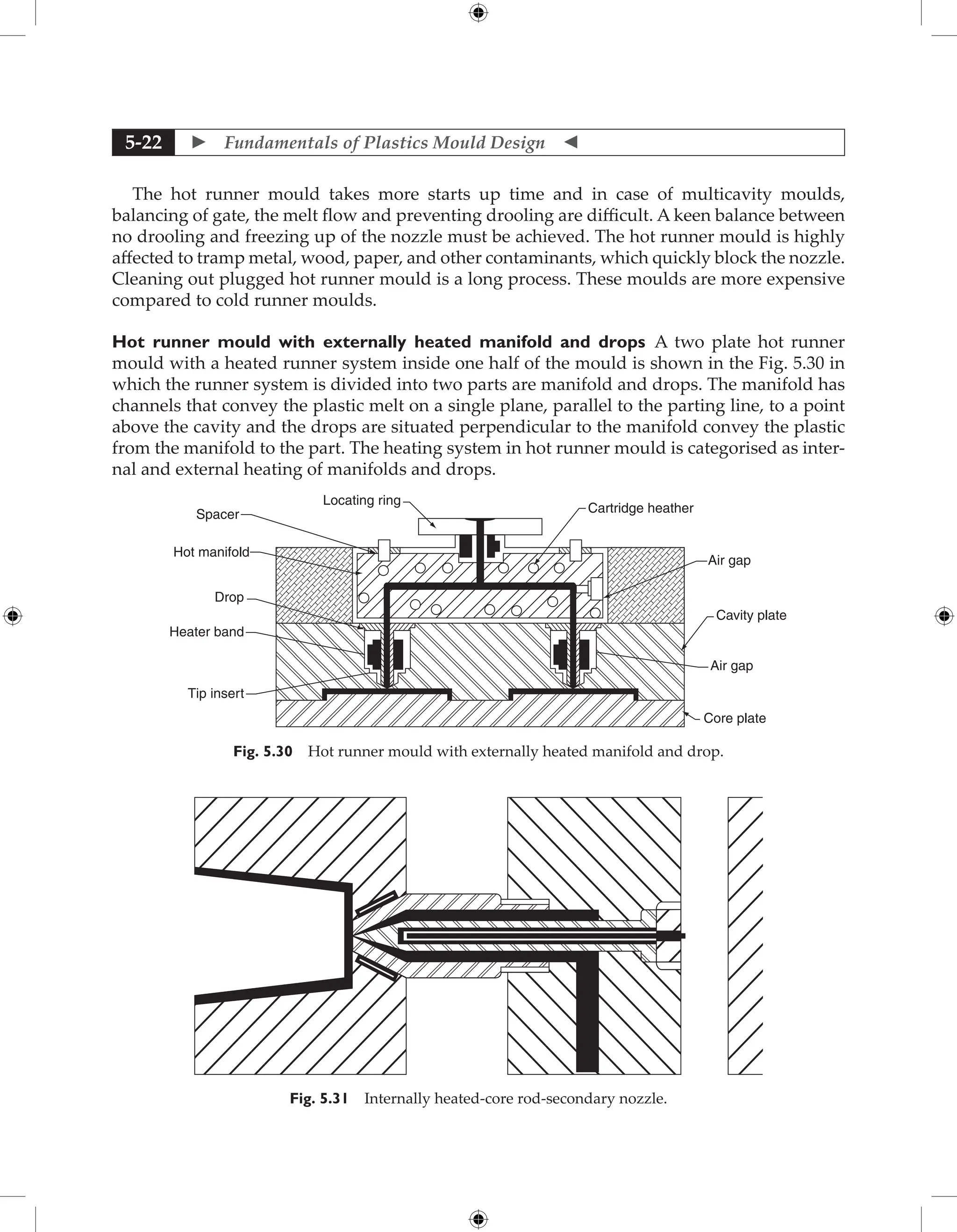  Fundamentals of Plastics Mould Design 
5-22
The hot runner mould takes more starts up time and in case of multicavity moulds,
balancing of gate, the melt flow and preventing drooling are difficult. A keen balance between
no drooling and freezing up of the nozzle must be achieved. The hot runner mould is highly
affected to tramp metal, wood, paper, and other contaminants, which quickly block the nozzle.
Cleaning out plugged hot runner mould is a long process. These moulds are more expensive
compared to cold runner moulds.
Hot runner mould with externally heated manifold and drops A two plate hot runner
mould with a heated runner system inside one half of the mould is shown in the Fig. 5.30 in
which the runner system is divided into two parts are manifold and drops. The manifold has
channels that convey the plastic melt on a single plane, parallel to the parting line, to a point
above the cavity and the drops are situated perpendicular to the manifold convey the plastic
from the manifold to the part. The heating system in hot runner mould is categorised as inter-
nal and external heating of manifolds and drops.
Tip insert
Heater band
Drop
Hot manifold
Spacer
Locating ring
Cartridge heather
Air gap
Cavity plate
Air gap
Core plate
Fig. 5.30 Hot runner mould with externally heated manifold and drop.
Fig. 5.31 Internally heated-core rod-secondary nozzle.
 