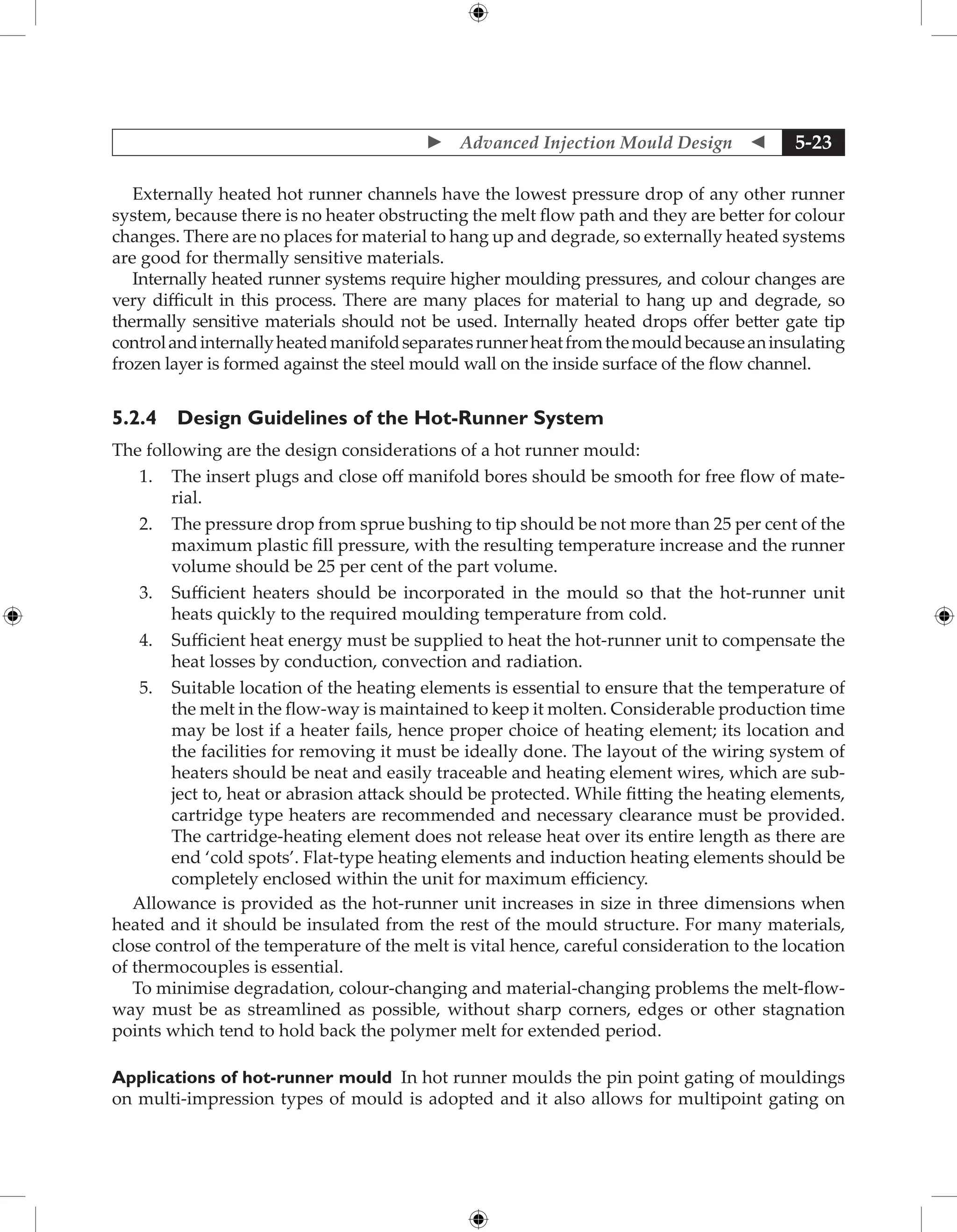  Advanced Injection Mould Design  5-23
Externally heated hot runner channels have the lowest pressure drop of any other runner
system, because there is no heater obstructing the melt flow path and they are better for colour
changes. There are no places for material to hang up and degrade, so externally heated systems
are good for thermally sensitive materials.
Internally heated runner systems require higher moulding pressures, and colour changes are
very difficult in this process. There are many places for material to hang up and degrade, so
thermally sensitive materials should not be used. Internally heated drops offer better gate tip
controlandinternallyheatedmanifoldseparatesrunnerheatfromthemouldbecauseaninsulating
frozen layer is formed against the steel mould wall on the inside surface of the flow channel.
5.2.4 Design Guidelines of the Hot-Runner System
The following are the design considerations of a hot runner mould:
1. The insert plugs and close off manifold bores should be smooth for free flow of mate-
rial.
2. The pressure drop from sprue bushing to tip should be not more than 25 per cent of the
maximum plastic fill pressure, with the resulting temperature increase and the runner
volume should be 25 per cent of the part volume.
3. Sufficient heaters should be incorporated in the mould so that the hot-runner unit
heats quickly to the required moulding temperature from cold.
4. Sufficient heat energy must be supplied to heat the hot-runner unit to compensate the
heat losses by conduction, convection and radiation.
5. Suitable location of the heating elements is essential to ensure that the temperature of
the melt in the flow-way is maintained to keep it molten. Considerable production time
may be lost if a heater fails, hence proper choice of heating element; its location and
the facilities for removing it must be ideally done. The layout of the wiring system of
heaters should be neat and easily traceable and heating element wires, which are sub-
ject to, heat or abrasion attack should be protected. While fitting the heating elements,
cartridge type heaters are recommended and necessary clearance must be provided.
The cartridge-heating element does not release heat over its entire length as there are
end ‘cold spots’. Flat-type heating elements and induction heating elements should be
completely enclosed within the unit for maximum efficiency.
Allowance is provided as the hot-runner unit increases in size in three dimensions when
heated and it should be insulated from the rest of the mould structure. For many materials,
close control of the temperature of the melt is vital hence, careful consideration to the location
of thermocouples is essential.
To minimise degradation, colour-changing and material-changing problems the melt-flow-
way must be as streamlined as possible, without sharp corners, edges or other stagnation
points which tend to hold back the polymer melt for extended period.
Applications of hot-runner mould In hot runner moulds the pin point gating of mouldings
on multi-impression types of mould is adopted and it also allows for multipoint gating on
 