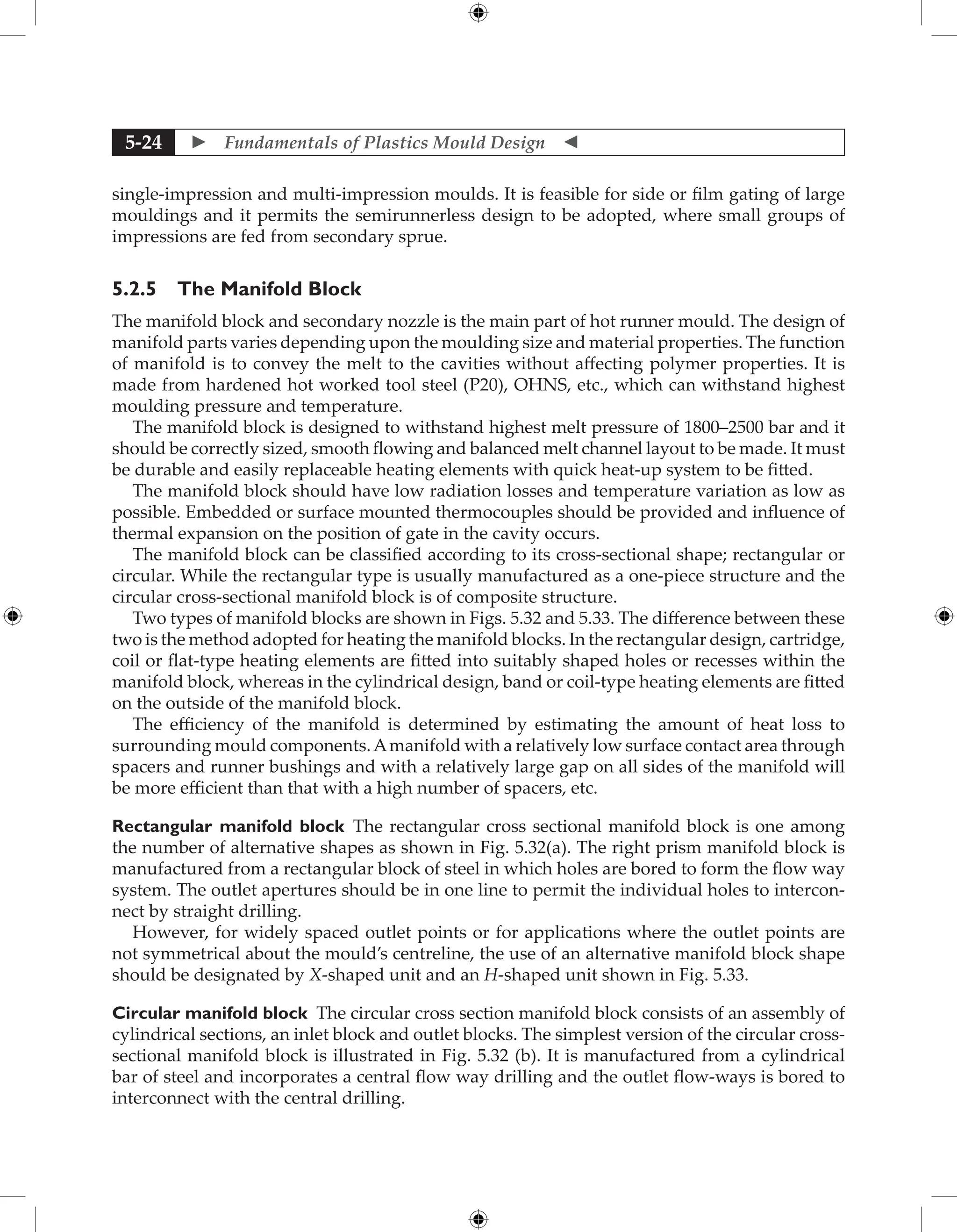  Fundamentals of Plastics Mould Design 
5-24
single-impression and multi-impression moulds. It is feasible for side or film gating of large
mouldings and it permits the semirunnerless design to be adopted, where small groups of
impressions are fed from secondary sprue.
5.2.5 The Manifold Block
The manifold block and secondary nozzle is the main part of hot runner mould. The design of
manifold parts varies depending upon the moulding size and material properties. The function
of manifold is to convey the melt to the cavities without affecting polymer properties. It is
made from hardened hot worked tool steel (P20), OHNS, etc., which can withstand highest
moulding pressure and temperature.
The manifold block is designed to withstand highest melt pressure of 1800–2500 bar and it
should be correctly sized, smooth flowing and balanced melt channel layout to be made. It must
be durable and easily replaceable heating elements with quick heat-up system to be fitted.
The manifold block should have low radiation losses and temperature variation as low as
possible. Embedded or surface mounted thermocouples should be provided and influence of
thermal expansion on the position of gate in the cavity occurs.
The manifold block can be classified according to its cross-sectional shape; rectangular or
circular. While the rectangular type is usually manufactured as a one-piece structure and the
circular cross-sectional manifold block is of composite structure.
Two types of manifold blocks are shown in Figs. 5.32 and 5.33. The difference between these
two is the method adopted for heating the manifold blocks. In the rectangular design, cartridge,
coil or flat-type heating elements are fitted into suitably shaped holes or recesses within the
manifold block, whereas in the cylindrical design, band or coil-type heating elements are fitted
on the outside of the manifold block.
The efficiency of the manifold is determined by estimating the amount of heat loss to
surrounding mould components.Amanifold with a relatively low surface contact area through
spacers and runner bushings and with a relatively large gap on all sides of the manifold will
be more efficient than that with a high number of spacers, etc.
Rectangular manifold block The rectangular cross sectional manifold block is one among
the number of alternative shapes as shown in Fig. 5.32(a). The right prism manifold block is
manufactured from a rectangular block of steel in which holes are bored to form the flow way
system. The outlet apertures should be in one line to permit the individual holes to intercon-
nect by straight drilling.
However, for widely spaced outlet points or for applications where the outlet points are
not symmetrical about the mould’s centreline, the use of an alternative manifold block shape
should be designated by X-shaped unit and an H-shaped unit shown in Fig. 5.33.
Circular manifold block The circular cross section manifold block consists of an assembly of
cylindrical sections, an inlet block and outlet blocks. The simplest version of the circular cross-
sectional manifold block is illustrated in Fig. 5.32 (b). It is manufactured from a cylindrical
bar of steel and incorporates a central flow way drilling and the outlet flow-ways is bored to
interconnect with the central drilling.
 