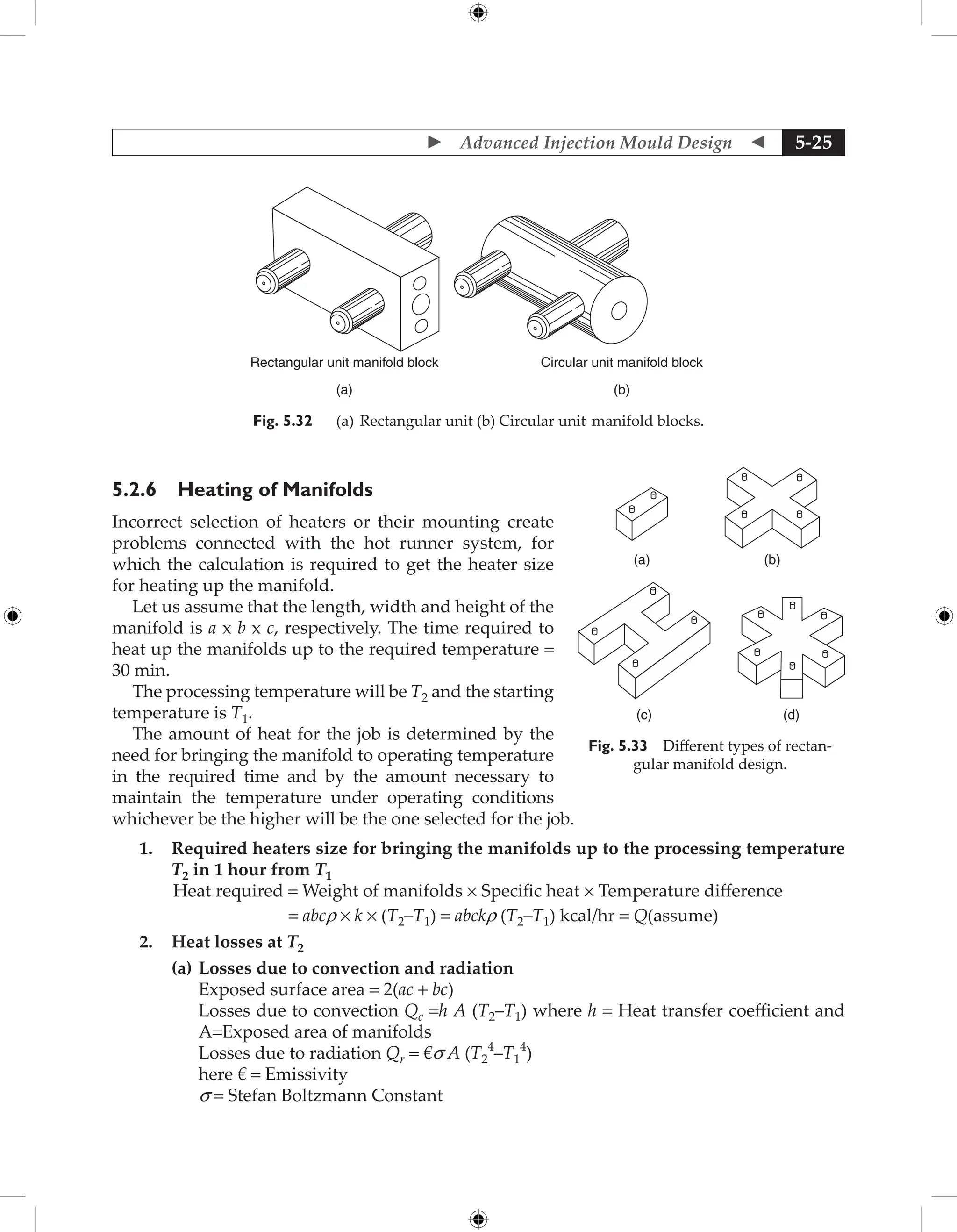 Advanced Injection Mould Design  5-25
Rectangular unit manifold block
(a)
Circular unit manifold block
(b)
Fig. 5.32 (a) Rectangular unit (b) Circular unit manifold blocks.
5.2.6 Heating of Manifolds
Incorrect selection of heaters or their mounting create
problems connected with the hot runner system, for
which the calculation is required to get the heater size
for heating up the manifold.
Let us assume that the length, width and height of the
manifold is a x b x c, respectively. The time required to
heat up the manifolds up to the required temperature =
30 min.
The processing temperature will be T2 and the starting
temperature is T1.
The amount of heat for the job is determined by the
need for bringing the manifold to operating temperature
in the required time and by the amount necessary to
maintain the temperature under operating conditions
whichever be the higher will be the one selected for the job.
1. Required heaters size for bringing the manifolds up to the processing temperature
T2 in 1 hour from T1

Heat required = Weight of manifolds × Specific heat × Temperature difference
= abcr × k × (T2–T1) = abckr (T2–T1) kcal/hr = Q(assume)
2. Heat losses at T2
(a) Losses due to convection and radiation
Exposed surface area = 2(ac + bc)
Losses due to convection Qc =h A (T2–T1) where h = Heat transfer coefficient and
A=Exposed area of manifolds
Losses due to radiation Qr = €s A (T2
4
–T1
4
)
here € = Emissivity
s = Stefan Boltzmann Constant
(a)
(c) (d)
(b)
Fig. 5.33 Different types of rectan-
gular manifold design.
 