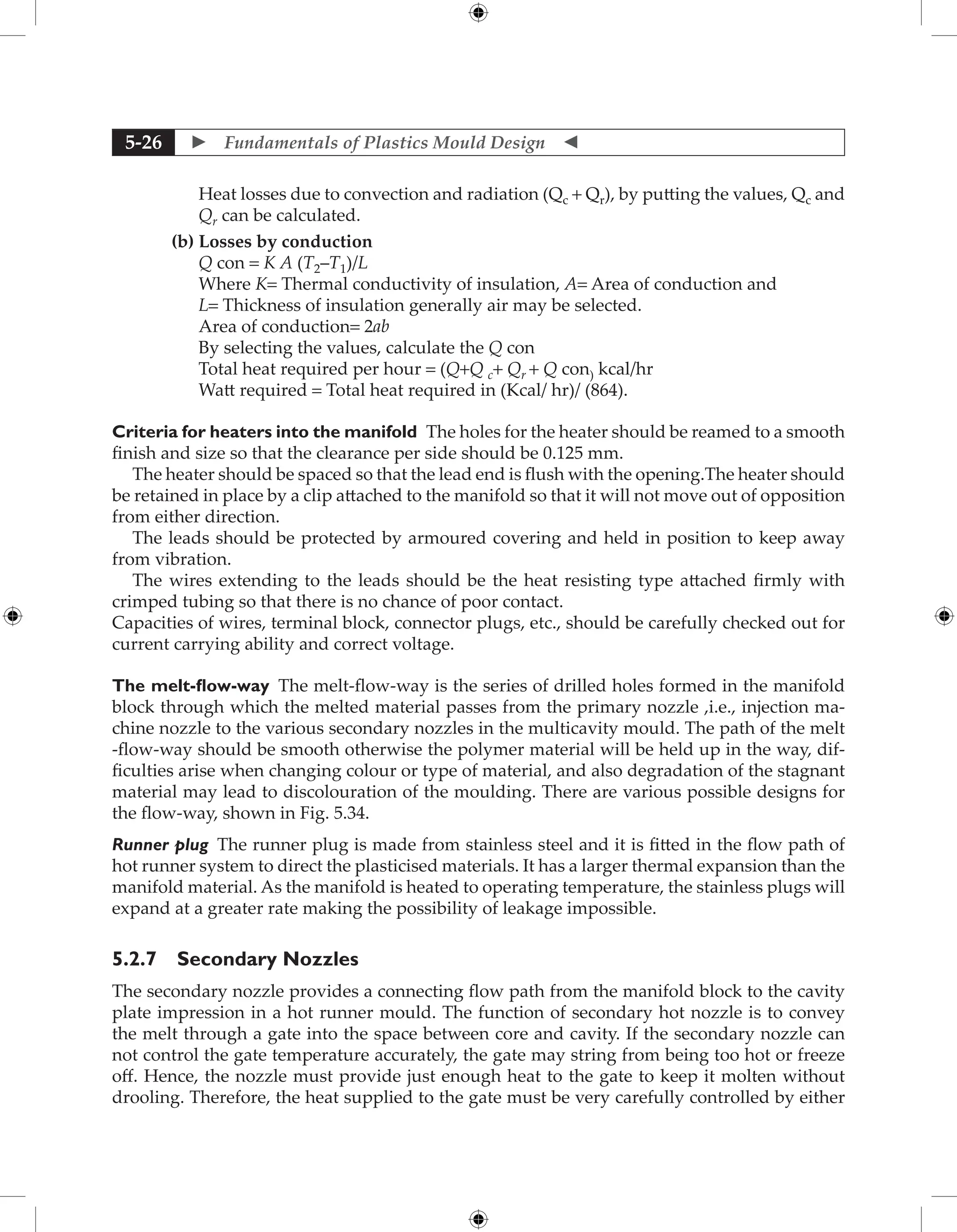  Fundamentals of Plastics Mould Design 
5-26
Heat losses due to convection and radiation (Qc + Qr), by putting the values, Qc and
Qr can be calculated.
(b) Losses by conduction
Q con = K A (T2–T1)/L
Where K= Thermal conductivity of insulation, A= Area of conduction and
L= Thickness of insulation generally air may be selected.
Area of conduction= 2ab
By selecting the values, calculate the Q con
Total heat required per hour = (Q+Q c+ Qr + Q con) kcal/hr
Watt required = Total heat required in (Kcal/ hr)/ (864).
Criteria for heaters into the manifold The holes for the heater should be reamed to a smooth
finish and size so that the clearance per side should be 0.125 mm.
The heater should be spaced so that the lead end is flush with the opening.The heater should
be retained in place by a clip attached to the manifold so that it will not move out of opposition
from either direction.
The leads should be protected by armoured covering and held in position to keep away
from vibration.
The wires extending to the leads should be the heat resisting type attached firmly with
crimped tubing so that there is no chance of poor contact.
Capacities of wires, terminal block, connector plugs, etc., should be carefully checked out for
current carrying ability and correct voltage.
The melt-flow-way The melt-flow-way is the series of drilled holes formed in the manifold
block through which the melted material passes from the primary nozzle ,i.e., injection ma-
chine nozzle to the various secondary nozzles in the multicavity mould. The path of the melt
-flow-way should be smooth otherwise the polymer material will be held up in the way, dif-
ficulties arise when changing colour or type of material, and also degradation of the stagnant
material may lead to discolouration of the moulding. There are various possible designs for
the flow-way, shown in Fig. 5.34.
Runner plug The runner plug is made from stainless steel and it is fitted in the flow path of
hot runner system to direct the plasticised materials. It has a larger thermal expansion than the
manifold material. As the manifold is heated to operating temperature, the stainless plugs will
expand at a greater rate making the possibility of leakage impossible.
5.2.7 Secondary Nozzles
The secondary nozzle provides a connecting flow path from the manifold block to the cavity
plate impression in a hot runner mould. The function of secondary hot nozzle is to convey
the melt through a gate into the space between core and cavity. If the secondary nozzle can
not control the gate temperature accurately, the gate may string from being too hot or freeze
off. Hence, the nozzle must provide just enough heat to the gate to keep it molten without
drooling. Therefore, the heat supplied to the gate must be very carefully controlled by either
 