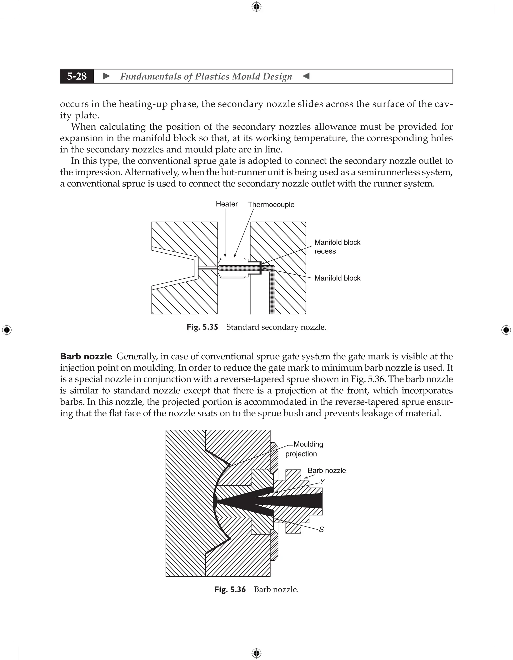  Fundamentals of Plastics Mould Design 
5-28
­
occurs in the heating-up phase, the secondary nozzle slides across the surface of the cav-
ity plate.
When calculating the position of the secondary nozzles allowance must be provided for
expansion in the manifold block so that, at its working temperature, the corresponding holes
in the secondary nozzles and mould plate are in line.
In this type, the conventional sprue gate is adopted to connect the secondary nozzle outlet to
the impression.Alternatively, when the hot-runner unit is being used as a semirunnerless system,
a conventional sprue is used to connect the secondary nozzle outlet with the runner system.
Heater Thermocouple
Manifold block
recess
Manifold block
Fig. 5.35 Standard secondary nozzle.
Barb nozzle Generally, in case of conventional sprue gate system the gate mark is visible at the
injection point on moulding. In order to reduce the gate mark to minimum barb nozzle is used. It
is a special nozzle in conjunction with a reverse-tapered sprue shown in Fig. 5.36. The barb nozzle
is similar to standard nozzle except that there is a projection at the front, which incorporates
barbs. In this nozzle, the projected portion is accommodated in the reverse-tapered sprue ensur-
ing that the flat face of the nozzle seats on to the sprue bush and prevents leakage of material.
Moulding
projection
Barb nozzle
Y
S
Fig. 5.36 Barb nozzle.
 
