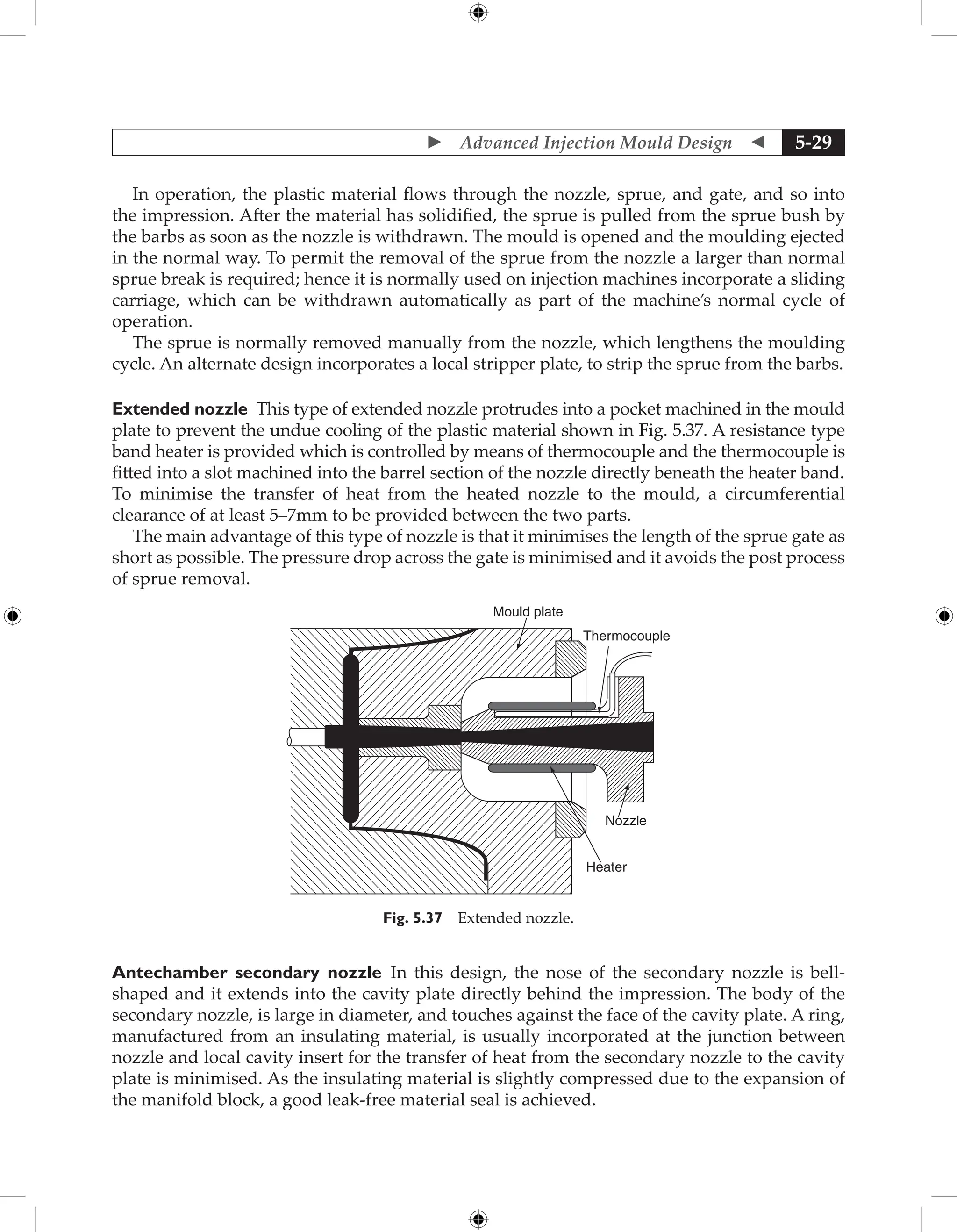  Advanced Injection Mould Design  5-29
In operation, the plastic material flows through the nozzle, sprue, and gate, and so into
the impression. After the material has solidified, the sprue is pulled from the sprue bush by
the barbs as soon as the nozzle is withdrawn. The mould is opened and the moulding ejected
in the normal way. To permit the removal of the sprue from the nozzle a larger than normal
sprue break is required; hence it is normally used on injection machines incorporate a sliding
carriage, which can be withdrawn automatically as part of the machine’s normal cycle of
operation.
The sprue is normally removed manually from the nozzle, which lengthens the moulding
cycle. An alternate design incorporates a local stripper plate, to strip the sprue from the barbs.
Extended nozzle This type of extended nozzle protrudes into a pocket machined in the mould
plate to prevent the undue cooling of the plastic material shown in Fig. 5.37. A resistance type
band heater is provided which is controlled by means of thermocouple and the thermocouple is
fitted into a slot machined into the barrel section of the nozzle directly beneath the heater band.
To minimise the transfer of heat from the heated nozzle to the mould, a circumferential
clearance of at least 5–7mm to be provided between the two parts.
The main advantage of this type of nozzle is that it minimises the length of the sprue gate as
short as possible. The pressure drop across the gate is minimised and it avoids the post process
of sprue removal.
Mould plate
Thermocouple
Nozzle
Heater
Fig. 5.37 Extended nozzle.
Antechamber secondary nozzle In this design, the nose of the secondary nozzle is bell-
shaped and it extends into the cavity plate directly behind the impression. The body of the
secondary nozzle, is large in diameter, and touches against the face of the cavity plate. A ring,
manufactured from an insulating material, is usually incorporated at the junction between
nozzle and local cavity insert for the transfer of heat from the secondary nozzle to the cavity
plate is minimised. As the insulating material is slightly compressed due to the expansion of
the manifold block, a good leak-free material seal is achieved.
 