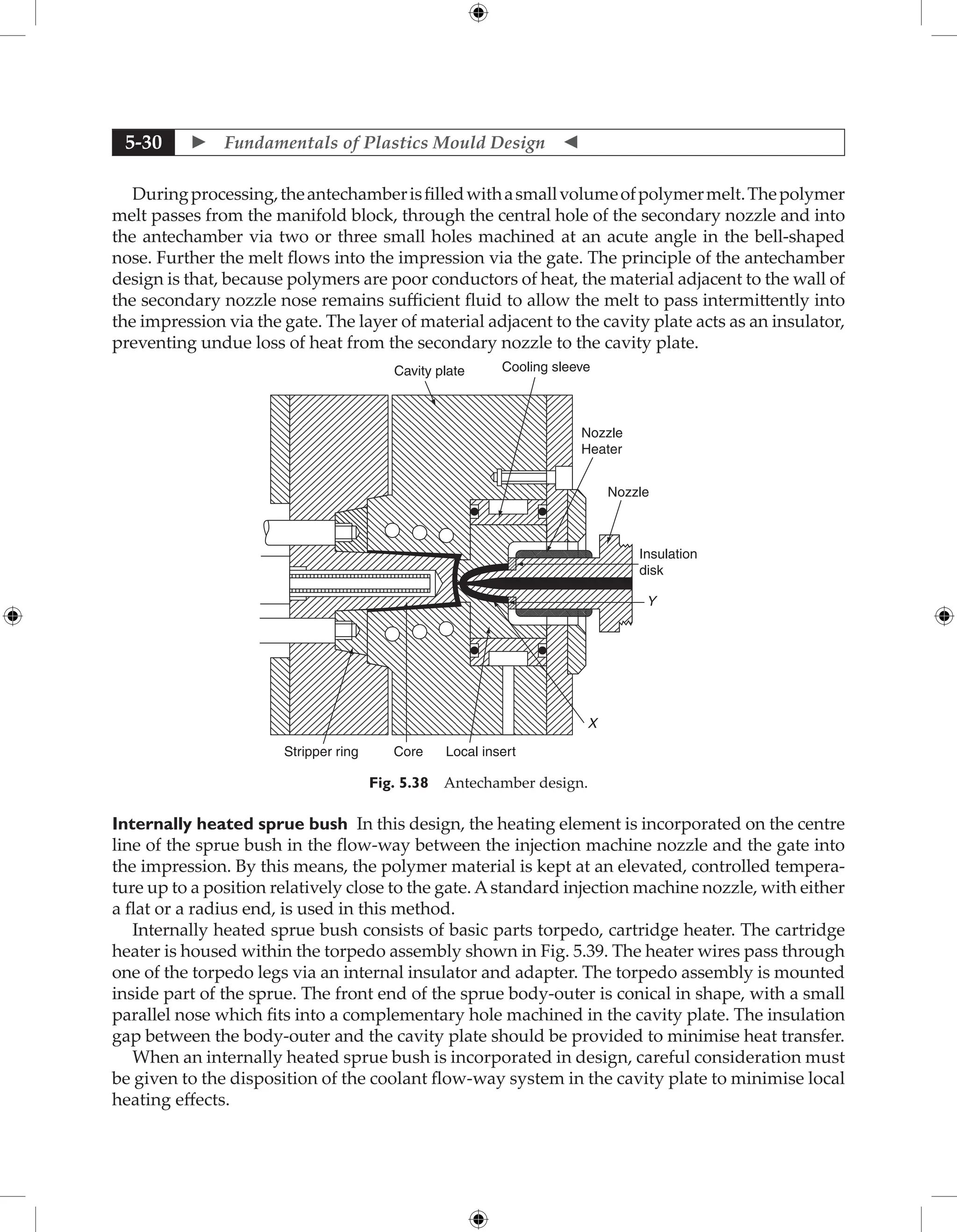  Fundamentals of Plastics Mould Design 
5-30
Duringprocessing,theantechamberisfilledwithasmallvolumeofpolymermelt.Thepolymer
melt passes from the manifold block, through the central hole of the secondary nozzle and into
the antechamber via two or three small holes machined at an acute angle in the bell-shaped
nose. Further the melt flows into the impression via the gate. The principle of the antechamber
design is that, because polymers are poor conductors of heat, the material adjacent to the wall of
the secondary nozzle nose remains sufficient fluid to allow the melt to pass intermittently into
the impression via the gate. The layer of material adjacent to the cavity plate acts as an insulator,
preventing undue loss of heat from the secondary nozzle to the cavity plate.
Cavity plate Cooling sleeve
Nozzle
Heater
Nozzle
Insulation
disk
Y
X
Local insert
Core
Stripper ring
Fig. 5.38 Antechamber design.
Internally heated sprue bush In this design, the heating element is incorporated on the centre
line of the sprue bush in the flow-way between the injection machine nozzle and the gate into
the impression. By this means, the polymer material is kept at an elevated, controlled tempera-
ture up to a position relatively close to the gate. Astandard injection machine nozzle, with either
a flat or a radius end, is used in this method.
Internally heated sprue bush consists of basic parts torpedo, cartridge heater. The cartridge
heater is housed within the torpedo assembly shown in Fig. 5.39. The heater wires pass through
one of the torpedo legs via an internal insulator and adapter. The torpedo assembly is mounted
inside part of the sprue. The front end of the sprue body-outer is conical in shape, with a small
parallel nose which fits into a complementary hole machined in the cavity plate. The insulation
gap between the body-outer and the cavity plate should be provided to minimise heat transfer.
When an internally heated sprue bush is incorporated in design, careful consideration must
be given to the disposition of the coolant flow-way system in the cavity plate to minimise local
heating effects.
 