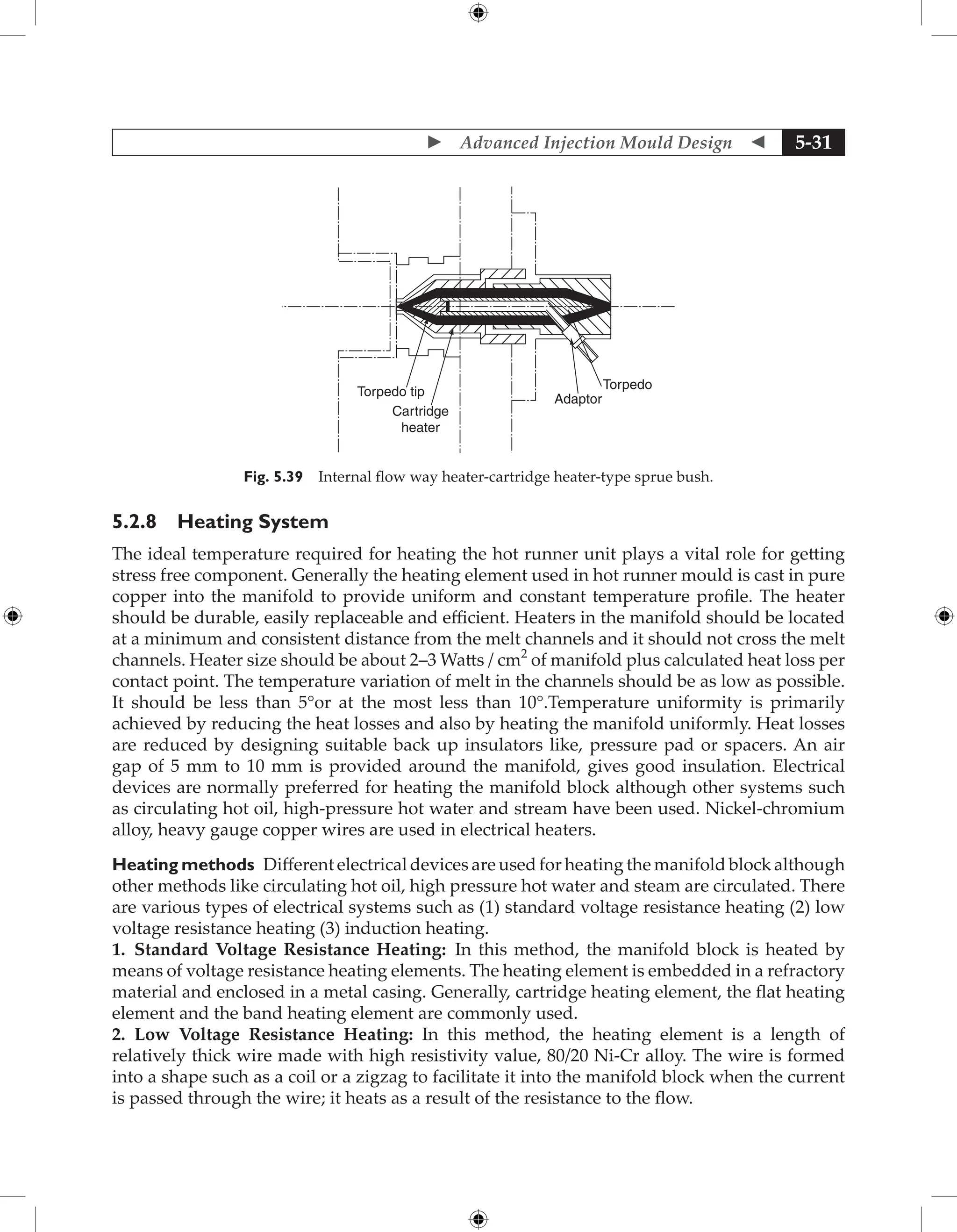  Advanced Injection Mould Design  5-31
Torpedo tip
Cartridge
heater
Adaptor
Torpedo
Fig. 5.39 Internal flow way heater-cartridge heater-type sprue bush.
5.2.8 Heating System
The ideal temperature required for heating the hot runner unit plays a vital role for getting
stress free component. Generally the heating element used in hot runner mould is cast in pure
copper into the manifold to provide uniform and constant temperature profile. The heater
should be durable, easily replaceable and efficient. Heaters in the manifold should be located
at a minimum and consistent distance from the melt channels and it should not cross the melt
channels. Heater size should be about 2–3 Watts / cm2
of manifold plus calculated heat loss per
contact point. The temperature variation of melt in the channels should be as low as possible.
It should be less than 5°or at the most less than 10°.Temperature uniformity is primarily
achieved by reducing the heat losses and also by heating the manifold uniformly. Heat losses
are reduced by designing suitable back up insulators like, pressure pad or spacers. An air
gap of 5 mm to 10 mm is provided around the manifold, gives good insulation. Electrical
devices are normally preferred for heating the manifold block although other systems such
as circulating hot oil, high-pressure hot water and stream have been used. Nickel-chromium
alloy, heavy gauge copper wires are used in electrical heaters.
Heating methods Different electrical devices are used for heating the manifold block although
other methods like circulating hot oil, high pressure hot water and steam are circulated. There
are various types of electrical systems such as (1) standard voltage resistance heating (2) low
voltage resistance heating (3) induction heating.
1. Standard Voltage Resistance Heating: In this method, the manifold block is heated by
means of voltage resistance heating elements. The heating element is embedded in a refractory
material and enclosed in a metal casing. Generally, cartridge heating element, the flat heating
element and the band heating element are commonly used.
2. Low Voltage Resistance Heating: In this method, the heating element is a length of
relatively thick wire made with high resistivity value, 80/20 Ni-Cr alloy. The wire is formed
into a shape such as a coil or a zigzag to facilitate it into the manifold block when the current
is passed through the wire; it heats as a result of the resistance to the flow.
 