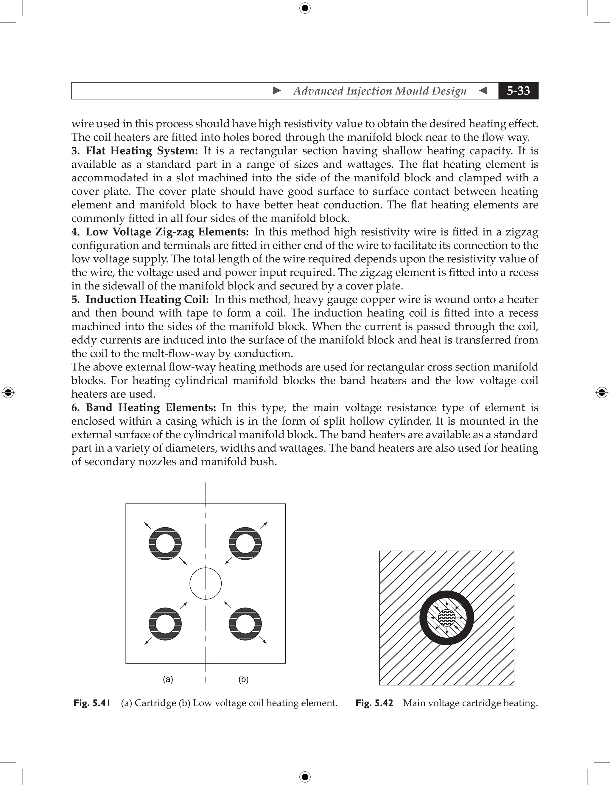  Advanced Injection Mould Design  5-33
wire used in this process should have high resistivity value to obtain the desired heating effect.
The coil heaters are fitted into holes bored through the manifold block near to the flow way.
3. Flat Heating System: It is a rectangular section having shallow heating capacity. It is
available as a standard part in a range of sizes and wattages. The flat heating element is
accommodated in a slot machined into the side of the manifold block and clamped with a
cover plate. The cover plate should have good surface to surface contact between heating
element and manifold block to have better heat conduction. The flat heating elements are
commonly fitted in all four sides of the manifold block.
4. Low Voltage Zig-zag Elements: In this method high resistivity wire is fitted in a zigzag
configuration and terminals are fitted in either end of the wire to facilitate its connection to the
low voltage supply. The total length of the wire required depends upon the resistivity value of
the wire, the voltage used and power input required. The zigzag element is fitted into a recess
in the sidewall of the manifold block and secured by a cover plate.
5. Induction Heating Coil: In this method, heavy gauge copper wire is wound onto a heater
and then bound with tape to form a coil. The induction heating coil is fitted into a recess
machined into the sides of the manifold block. When the current is passed through the coil,
eddy currents are induced into the surface of the manifold block and heat is transferred from
the coil to the melt-flow-way by conduction.
The above external flow-way heating methods are used for rectangular cross section manifold
blocks. For heating cylindrical manifold blocks the band heaters and the low voltage coil
heaters are used.
6. Band Heating Elements: In this type, the main voltage resistance type of element is
enclosed within a casing which is in the form of split hollow cylinder. It is mounted in the
external surface of the cylindrical manifold block. The band heaters are available as a standard
part in a variety of diameters, widths and wattages. The band heaters are also used for heating
of secondary nozzles and manifold bush.
(a) (b)
Fig. 5.41 (a) Cartridge (b) Low voltage coil heating element. Fig. 5.42 Main voltage cartridge heating.
 