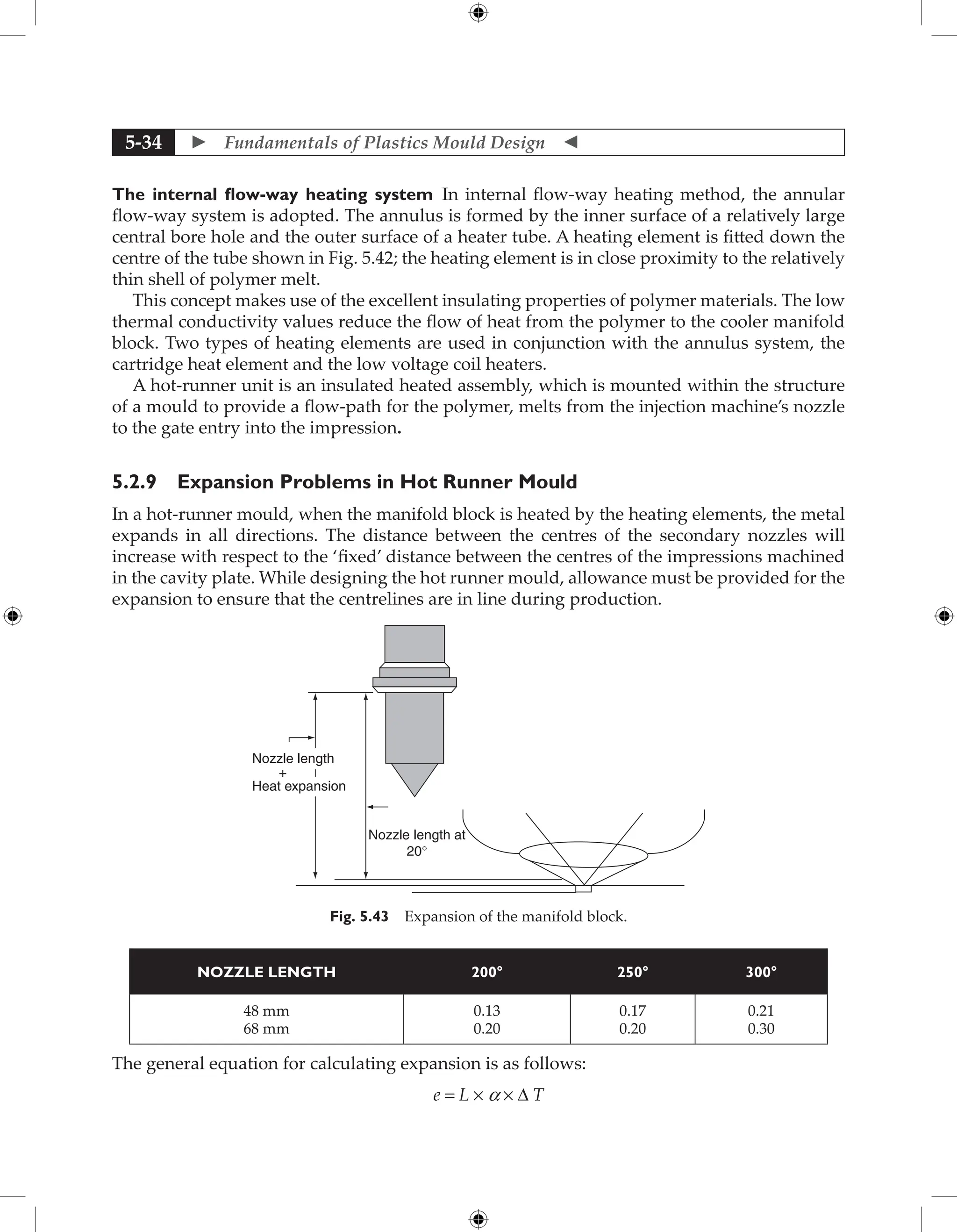  Fundamentals of Plastics Mould Design 
5-34
The internal flow-way heating system In internal flow-way heating method, the annular
flow-way system is adopted. The annulus is formed by the inner surface of a relatively large
central bore hole and the outer surface of a heater tube. A heating element is fitted down the
centre of the tube shown in Fig. 5.42; the heating element is in close proximity to the relatively
thin shell of polymer melt.
This concept makes use of the excellent insulating properties of polymer materials. The low
thermal conductivity values reduce the flow of heat from the polymer to the cooler manifold
block. Two types of heating elements are used in conjunction with the annulus system, the
cartridge heat element and the low voltage coil heaters.
A hot-runner unit is an insulated heated assembly, which is mounted within the structure
of a mould to provide a flow-path for the polymer, melts from the injection machine’s nozzle
to the gate entry into the impression.
5.2.9 Expansion Problems in Hot Runner Mould
In a hot-runner mould, when the manifold block is heated by the heating elements, the metal
expands in all directions. The distance between the centres of the secondary nozzles will
increase with respect to the ‘fixed’ distance between the centres of the impressions machined
in the cavity plate. While designing the hot runner mould, allowance must be provided for the
expansion to ensure that the centrelines are in line during production.
Nozzle length
Nozzle length at
20°
Heat expansion
+
Fig. 5.43 Expansion of the manifold block.
NOZZLE LENGTH 200° 250° 300°
48 mm
68 mm
0.13
0.20
0.17
0.20
0.21
0.30
The general equation for calculating expansion is as follows:
e = L × a × ∆ T
 