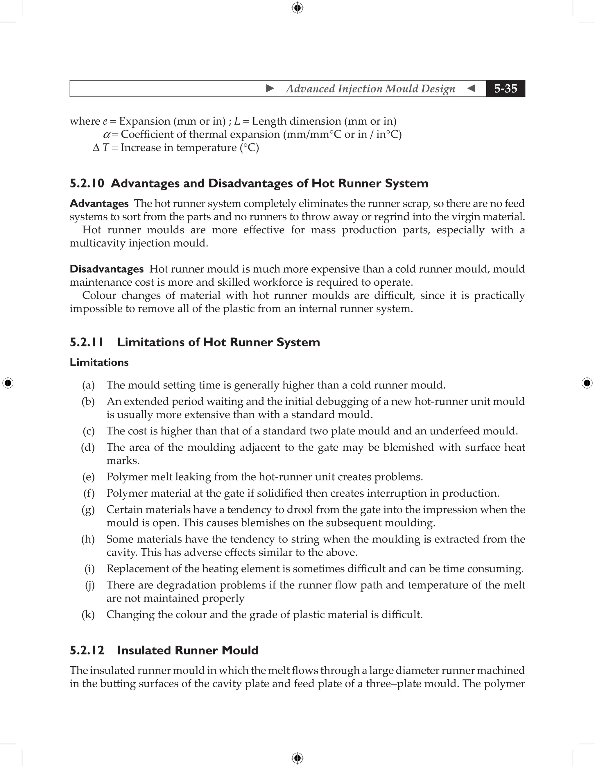  Advanced Injection Mould Design  5-35
where e = Expansion (mm or in) ; L = Length dimension (mm or in)
a = Coefficient of thermal expansion (mm/mm°C or in / in°C)
∆ T = Increase in temperature (°C)
5.2.10 Advantages and Disadvantages of Hot Runner System
Advantages The hot runner system completely eliminates the runner scrap, so there are no feed
systems to sort from the parts and no runners to throw away or regrind into the virgin material.
Hot runner moulds are more effective for mass production parts, especially with a
multicavity injection mould.
Disadvantages Hot runner mould is much more expensive than a cold runner mould, mould
maintenance cost is more and skilled workforce is required to operate.
Colour changes of material with hot runner moulds are difficult, since it is practically
impossible to remove all of the plastic from an internal runner system.
5.2.11 Limitations of Hot Runner System
Limitations
(a) The mould setting time is generally higher than a cold runner mould.
(b) An extended period waiting and the initial debugging of a new hot-runner unit mould
is usually more extensive than with a standard mould.
(c) The cost is higher than that of a standard two plate mould and an underfeed mould.
(d) The area of the moulding adjacent to the gate may be blemished with surface heat
marks.
(e) Polymer melt leaking from the hot-runner unit creates problems.
(f) Polymer material at the gate if solidified then creates interruption in production.
(g) Certain materials have a tendency to drool from the gate into the impression when the
mould is open. This causes blemishes on the subsequent moulding.
(h) Some materials have the tendency to string when the moulding is extracted from the
cavity. This has adverse effects similar to the above.
(i) Replacement of the heating element is sometimes difficult and can be time consuming.
(j) There are degradation problems if the runner flow path and temperature of the melt
are not maintained properly
(k) Changing the colour and the grade of plastic material is difficult.
5.2.12 Insulated Runner Mould
The insulated runner mould in which the melt flows through a large diameter runner machined
in the butting surfaces of the cavity plate and feed plate of a three-plate mould. The polymer
 