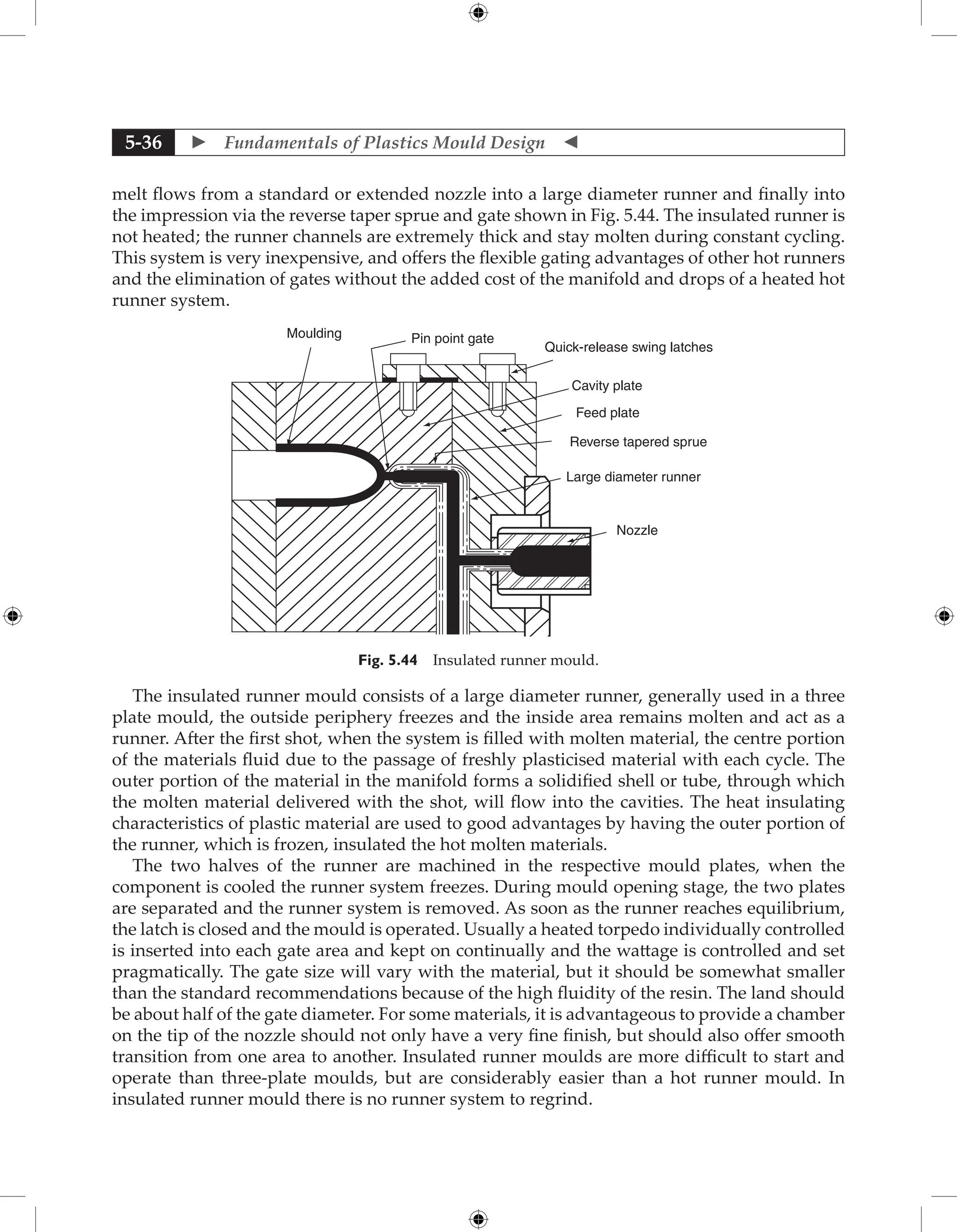  Fundamentals of Plastics Mould Design 
5-36
melt flows from a standard or extended nozzle into a large diameter runner and finally into
the impression via the reverse taper sprue and gate shown in Fig. 5.44. The insulated runner is
not heated; the runner channels are extremely thick and stay molten during constant cycling.
This system is very inexpensive, and offers the flexible gating advantages of other hot runners
and the elimination of gates without the added cost of the manifold and drops of a heated hot
runner system.
Moulding Pin point gate
Quick-release swing latches
Cavity plate
Feed plate
Reverse tapered sprue
Large diameter runner
Nozzle
Fig. 5.44 Insulated runner mould.
The insulated runner mould consists of a large diameter runner, generally used in a three
plate mould, the outside periphery freezes and the inside area remains molten and act as a
runner. After the first shot, when the system is filled with molten material, the centre portion
of the materials fluid due to the passage of freshly plasticised material with each cycle. The
outer portion of the material in the manifold forms a solidified shell or tube, through which
the molten material delivered with the shot, will flow into the cavities. The heat insulating
characteristics of plastic material are used to good advantages by having the outer portion of
the runner, which is frozen, insulated the hot molten materials.
The two halves of the runner are machined in the respective mould plates, when the
component is cooled the runner system freezes. During mould opening stage, the two plates
are separated and the runner system is removed. As soon as the runner reaches equilibrium,
the latch is closed and the mould is operated. Usually a heated torpedo individually controlled
is inserted into each gate area and kept on continually and the wattage is controlled and set
pragmatically. The gate size will vary with the material, but it should be somewhat smaller
than the standard recommendations because of the high fluidity of the resin. The land should
be about half of the gate diameter. For some materials, it is advantageous to provide a chamber
on the tip of the nozzle should not only have a very fine finish, but should also offer smooth
transition from one area to another. Insulated runner moulds are more difficult to start and
operate than three-plate moulds, but are considerably easier than a hot runner mould. In
insulated runner mould there is no runner system to regrind.
 
