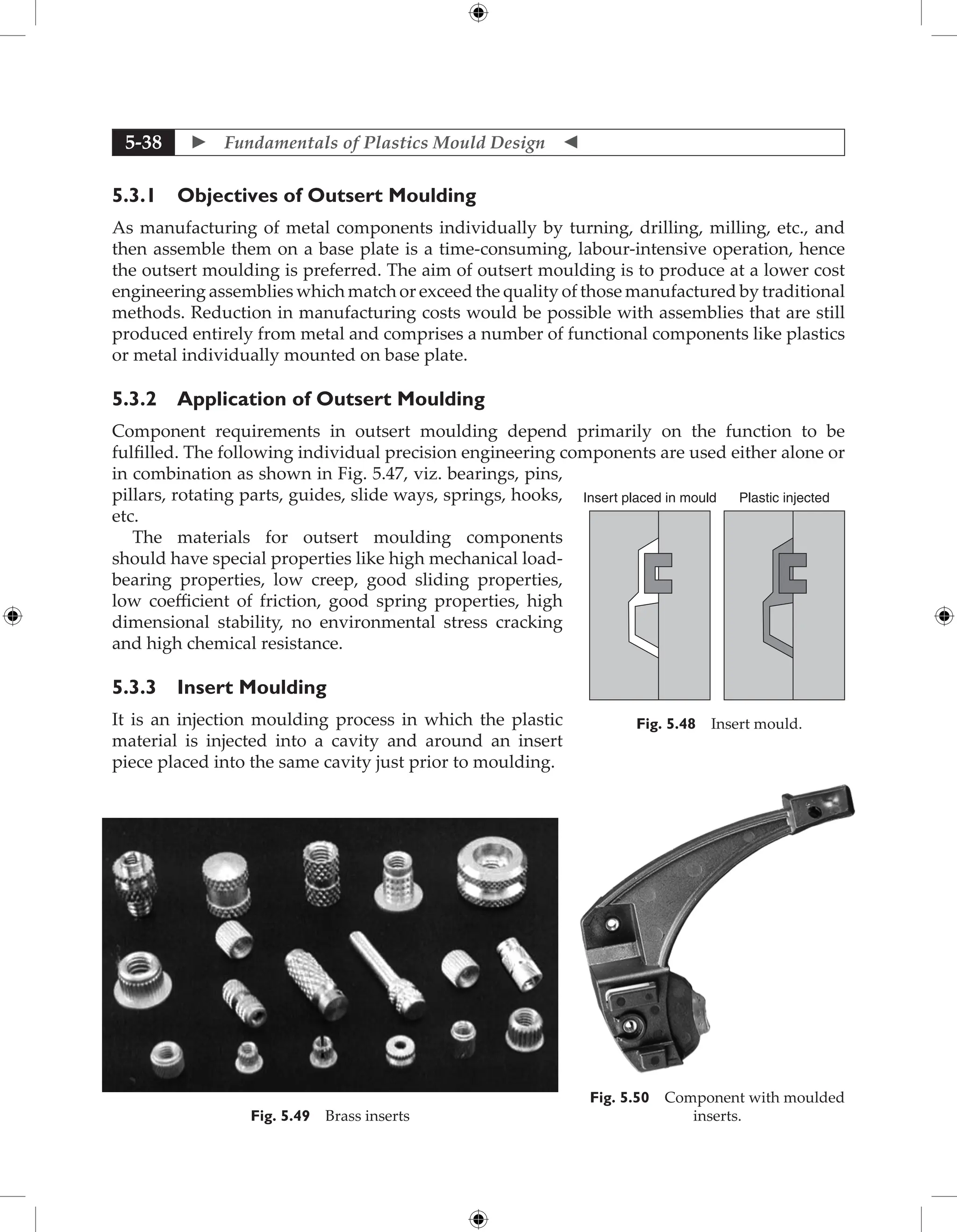  Fundamentals of Plastics Mould Design 
5-38
5.3.1 Objectives of Outsert Moulding
As manufacturing of metal components individually by turning, drilling, milling, etc., and
then assemble them on a base plate is a time-consuming, labour-intensive operation, hence
the outsert moulding is preferred. The aim of outsert moulding is to produce at a lower cost
engineering assemblies which match or exceed the quality of those manufactured by traditional
methods. Reduction in manufacturing costs would be possible with assemblies that are still
produced entirely from metal and comprises a number of functional components like plastics
or metal individually mounted on base plate.
5.3.2 Application of Outsert Moulding
Component requirements in outsert moulding depend primarily on the function to be
fulfilled. The following individual precision engineering components are used either alone or
in combination as shown in Fig. 5.47, viz. bearings, pins,
pillars, rotating parts, guides, slide ways, springs, hooks,
etc.
The materials for outsert moulding components
should have special properties like high mechanical load-
bearing properties, low creep, good sliding properties,
low coefficient of friction, good spring properties, high
dimensional stability, no environmental stress cracking
and high chemical resistance.
5.3.3 Insert Moulding
It is an injection moulding process in which the plastic
material is injected into a cavity and around an insert
piece placed into the same cavity just prior to moulding.
Fig. 5.50 Component with moulded
inserts.
Fig. 5.49 Brass inserts
Insert placed in mould Plastic injected
Fig. 5.48 Insert mould.
 