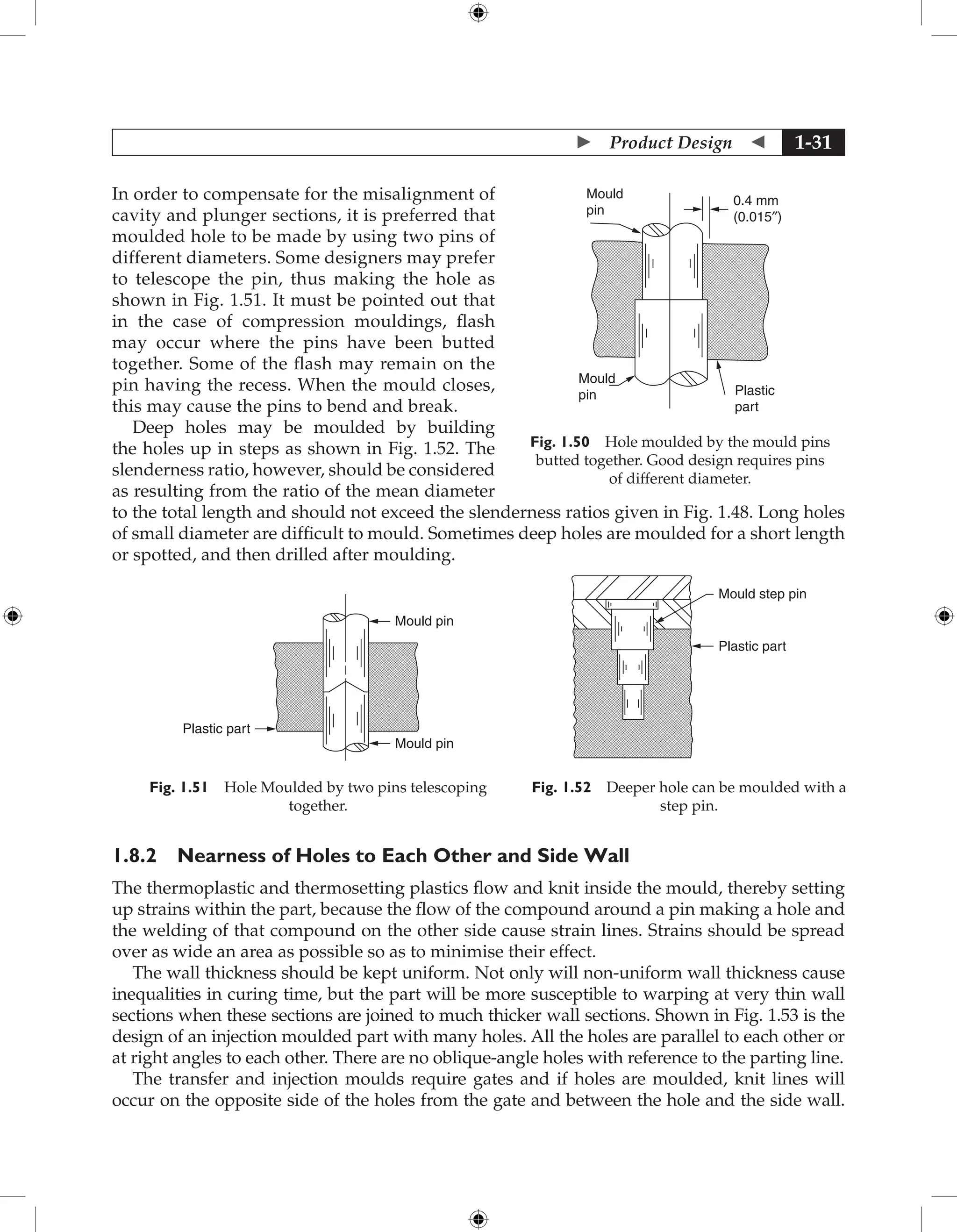  Product Design  1-31
In order to compensate for the misalignment of
cavity and plunger sections, it is preferred that
moulded hole to be made by using two pins of
different diameters. Some designers may prefer
to telescope the pin, thus making the hole as
shown in Fig. 1.51. It must be pointed out that
in the case of compression mouldings, flash
may occur where the pins have been butted
together. Some of the flash may remain on the
pin having the recess. When the mould closes,
this may cause the pins to bend and break.
Deep holes may be moulded by building
the holes up in steps as shown in Fig. 1.52. The
slenderness ratio, however, should be considered
as resulting from the ratio of the mean diameter
to the total length and should not exceed the slenderness ratios given in Fig. 1.48. Long holes
of small diameter are difficult to mould. Sometimes deep holes are moulded for a short length
or spotted, and then drilled after moulding.
Mould pin
Mould pin
Plastic part
Fig. 1.51 Hole Moulded by two pins telescoping
together.
Mould step pin
Plastic part
Fig. 1.52 Deeper hole can be moulded with a
step pin.
1.8.2 Nearness of Holes to Each Other and Side Wall
The thermoplastic and thermosetting plastics flow and knit inside the mould, thereby setting
up strains within the part, because the flow of the compound around a pin making a hole and
the welding of that compound on the other side cause strain lines. Strains should be spread
over as wide an area as possible so as to minimise their effect.
The wall thickness should be kept uniform. Not only will non-uniform wall thickness cause
inequalities in curing time, but the part will be more susceptible to warping at very thin wall
sections when these sections are joined to much thicker wall sections. Shown in Fig. 1.53 is the
design of an injection moulded part with many holes. All the holes are parallel to each other or
at right angles to each other. There are no oblique-angle holes with reference to the parting line.
The transfer and injection moulds require gates and if holes are moulded, knit lines will
occur on the opposite side of the holes from the gate and between the hole and the side wall.
Mould
pin Plastic
part
0.4 mm
(0.015″)
Mould
pin
Fig. 1.50 Hole moulded by the mould pins
butted together. Good design requires pins
of different diameter.
 