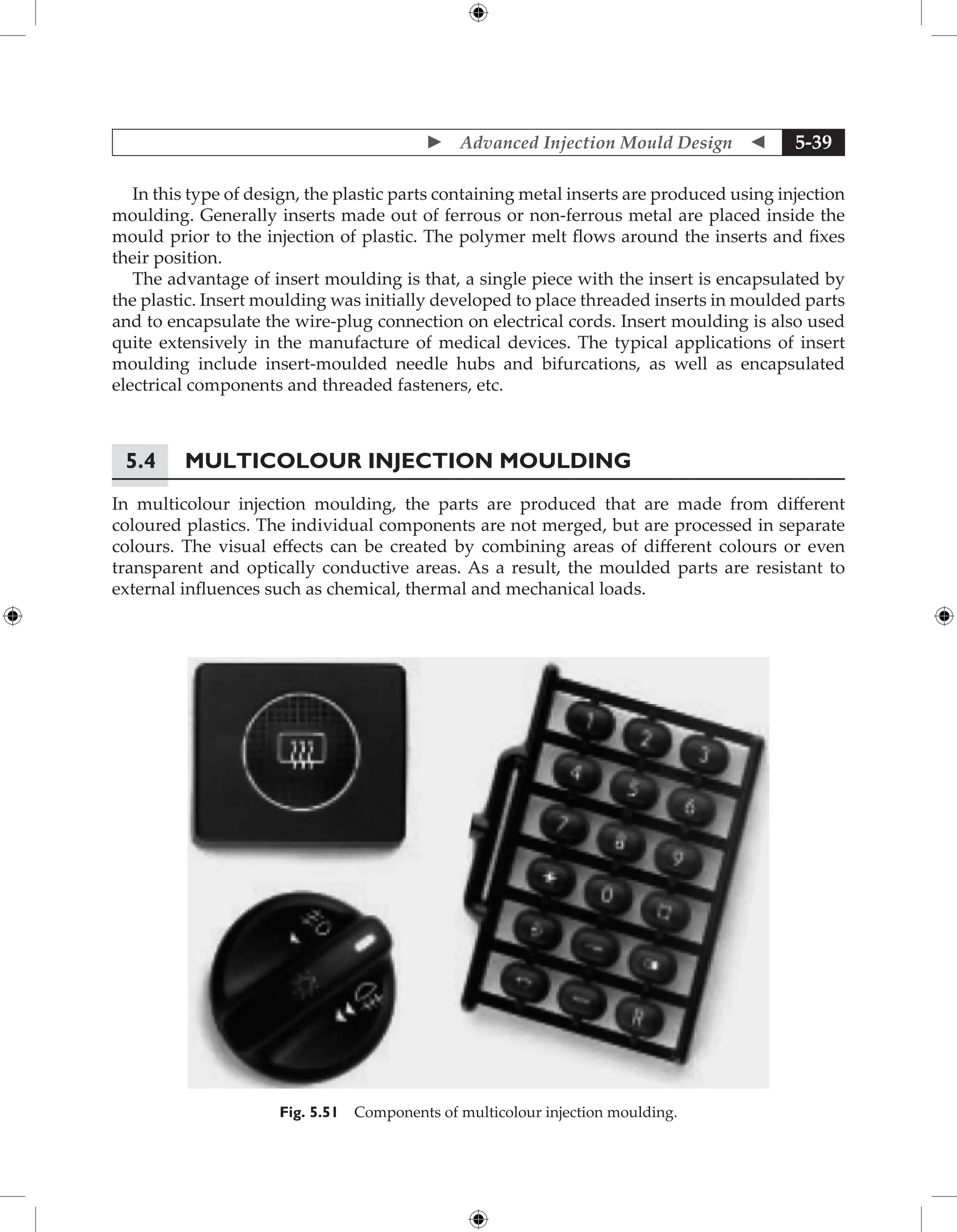  Advanced Injection Mould Design  5-39
In this type of design, the plastic parts containing metal inserts are produced using injection
moulding. Generally inserts made out of ferrous or non-ferrous metal are placed inside the
mould prior to the injection of plastic. The polymer melt flows around the inserts and fixes
their position.
The advantage of insert moulding is that, a single piece with the insert is encapsulated by
the plastic. Insert moulding was initially developed to place threaded inserts in moulded parts
and to encapsulate the wire-plug connection on electrical cords. Insert moulding is also used
quite extensively in the manufacture of medical devices. The typical applications of insert
moulding include insert-moulded needle hubs and bifurcations, as well as encapsulated
electrical components and threaded fasteners, etc.
5.4 Multicolour Injection Moulding
In multicolour injection moulding, the parts are produced that are made from different
coloured plastics. The individual components are not merged, but are processed in separate
colours. The visual effects can be created by combining areas of different colours or even
transparent and optically conductive areas. As a result, the moulded parts are resistant to
external influences such as chemical, thermal and mechanical loads.
Fig. 5.51 Components of multicolour injection moulding.
 