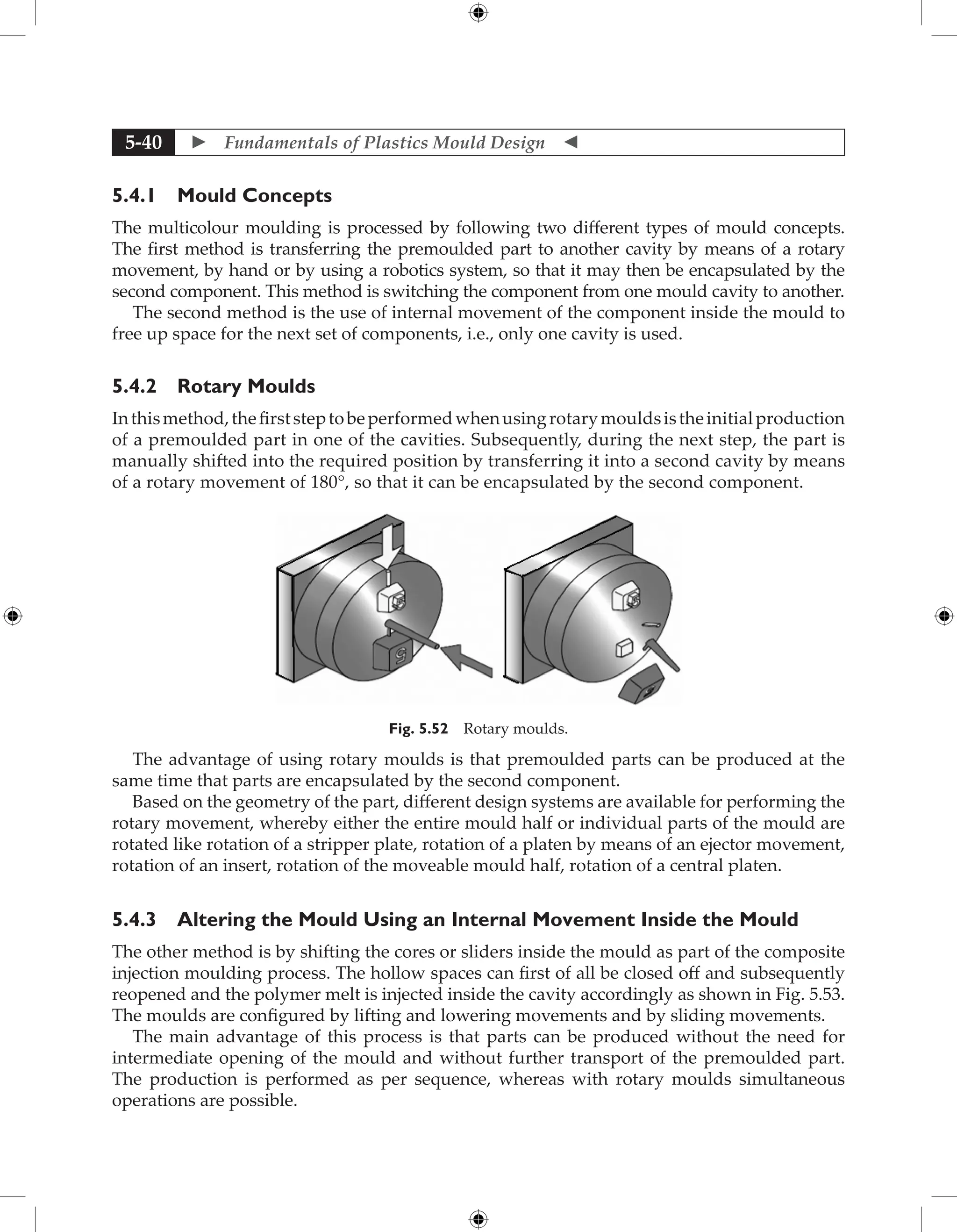  Fundamentals of Plastics Mould Design 
5-40
5.4.1 Mould Concepts
The multicolour moulding is processed by following two different types of mould concepts.
The first method is transferring the premoulded part to another cavity by means of a rotary
movement, by hand or by using a robotics system, so that it may then be encapsulated by the
second component. This method is switching the component from one mould cavity to another.
The second method is the use of internal movement of the component inside the mould to
free up space for the next set of components, i.e., only one cavity is used.
5.4.2 Rotary Moulds
Inthismethod,thefirststeptobeperformedwhenusingrotarymouldsistheinitialproduction
of a premoulded part in one of the cavities. Subsequently, during the next step, the part is
manually shifted into the required position by transferring it into a second cavity by means
of a rotary movement of 180°, so that it can be encapsulated by the second component.
Fig. 5.52 Rotary moulds.
The advantage of using rotary moulds is that premoulded parts can be produced at the
same time that parts are encapsulated by the second component.
Based on the geometry of the part, different design systems are available for performing the
rotary movement, whereby either the entire mould half or individual parts of the mould are
rotated like rotation of a stripper plate, rotation of a platen by means of an ejector movement,
rotation of an insert, rotation of the moveable mould half, rotation of a central platen.
5.4.3 Altering the Mould Using an Internal Movement Inside the Mould
The other method is by shifting the cores or sliders inside the mould as part of the composite
injection moulding process. The hollow spaces can first of all be closed off and subsequently
reopened and the polymer melt is injected inside the cavity accordingly as shown in Fig. 5.53.
The moulds are configured by lifting and lowering movements and by sliding movements.
The main advantage of this process is that parts can be produced without the need for
intermediate opening of the mould and without further transport of the premoulded part.
The production is performed as per sequence, whereas with rotary moulds simultaneous
operations are possible.
 