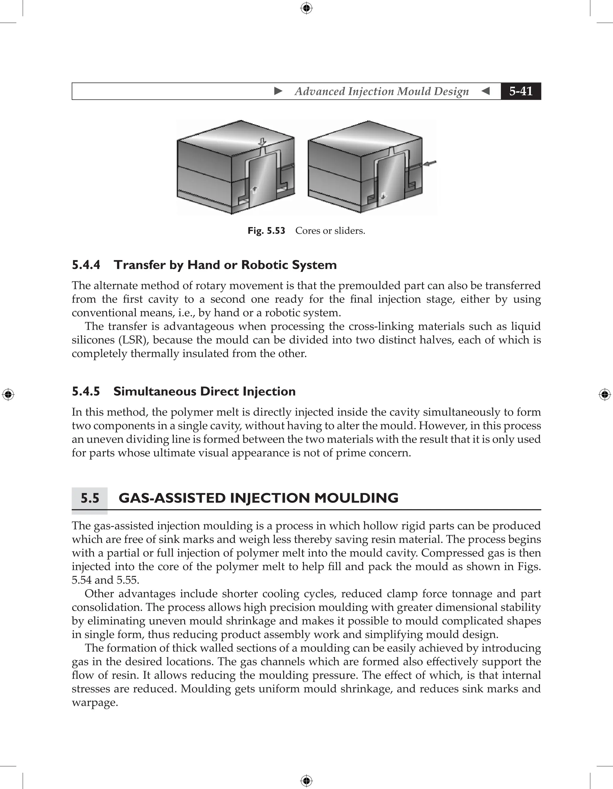  Advanced Injection Mould Design  5-41
Fig. 5.53 Cores or sliders.
5.4.4 Transfer by Hand or Robotic System
The alternate method of rotary movement is that the premoulded part can also be transferred
from the first cavity to a second one ready for the final injection stage, either by using
conventional means, i.e., by hand or a robotic system.
The transfer is advantageous when processing the cross-linking materials such as liquid
silicones (LSR), because the mould can be divided into two distinct halves, each of which is
completely thermally insulated from the other.
5.4.5 Simultaneous Direct Injection
In this method, the polymer melt is directly injected inside the cavity simultaneously to form
two components in a single cavity, without having to alter the mould. However, in this process
an uneven dividing line is formed between the two materials with the result that it is only used
for parts whose ultimate visual appearance is not of prime concern.
5.5 Gas-Assisted Injection Moulding
The gas-assisted injection moulding is a process in which hollow rigid parts can be produced
which are free of sink marks and weigh less thereby saving resin material. The process begins
with a partial or full injection of polymer melt into the mould cavity. Compressed gas is then
injected into the core of the polymer melt to help fill and pack the mould as shown in Figs.
5.54 and 5.55.
Other advantages include shorter cooling cycles, reduced clamp force tonnage and part
consolidation. The process allows high precision moulding with greater dimensional stability
by eliminating uneven mould shrinkage and makes it possible to mould complicated shapes
in single form, thus reducing product assembly work and simplifying mould design.
The formation of thick walled sections of a moulding can be easily achieved by introducing
gas in the desired locations. The gas channels which are formed also effectively support the
flow of resin. It allows reducing the moulding pressure. The effect of which, is that internal
stresses are reduced. Moulding gets uniform mould shrinkage, and reduces sink marks and
warpage.
 
