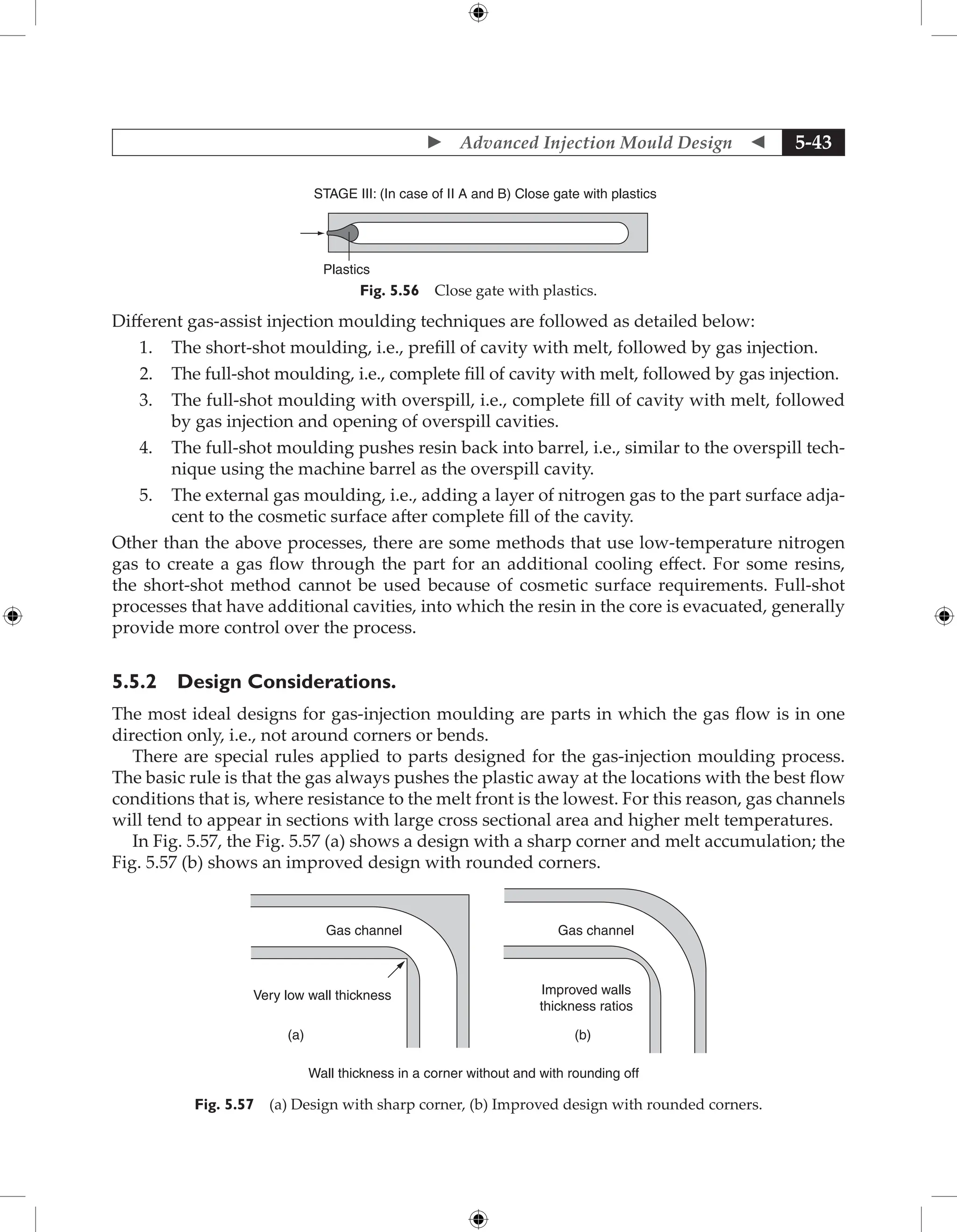  Advanced Injection Mould Design  5-43
STAGE III: (In case of II A and B) Close gate with plastics
Plastics
Fig. 5.56 Close gate with plastics.
Different gas-assist injection moulding techniques are followed as detailed below:
1. The short-shot moulding, i.e., prefill of cavity with melt, followed by gas injection.
2. The full-shot moulding, i.e., complete fill of cavity with melt, followed by gas injection.
3. The full-shot moulding with overspill, i.e., complete fill of cavity with melt, followed
by gas injection and opening of overspill cavities.
4. The full-shot moulding pushes resin back into barrel, i.e., similar to the overspill tech-
nique using the machine barrel as the overspill cavity.
5. The external gas moulding, i.e., adding a layer of nitrogen gas to the part surface adja-
cent to the cosmetic surface after complete fill of the cavity.
Other than the above processes, there are some methods that use low-temperature nitrogen
gas to create a gas flow through the part for an additional cooling effect. For some resins,
the short-shot method cannot be used because of cosmetic surface requirements. Full-shot
processes that have additional cavities, into which the resin in the core is evacuated, generally
provide more control over the process.
5.5.2 Design Considerations.
The most ideal designs for gas-injection moulding are parts in which the gas flow is in one
direction only, i.e., not around corners or bends.
There are special rules applied to parts designed for the gas-injection moulding process.
The basic rule is that the gas always pushes the plastic away at the locations with the best flow
conditions that is, where resistance to the melt front is the lowest. For this reason, gas channels
will tend to appear in sections with large cross sectional area and higher melt temperatures.
In Fig. 5.57, the Fig. 5.57 (a) shows a design with a sharp corner and melt accumulation; the
Fig. 5.57 (b) shows an improved design with rounded corners.
Gas channel
Very low wall thickness Improved walls
thickness ratios
Gas channel
(a) (b)
Wall thickness in a corner without and with rounding off
Fig. 5.57 (a) Design with sharp corner, (b) Improved design with rounded corners.
 
