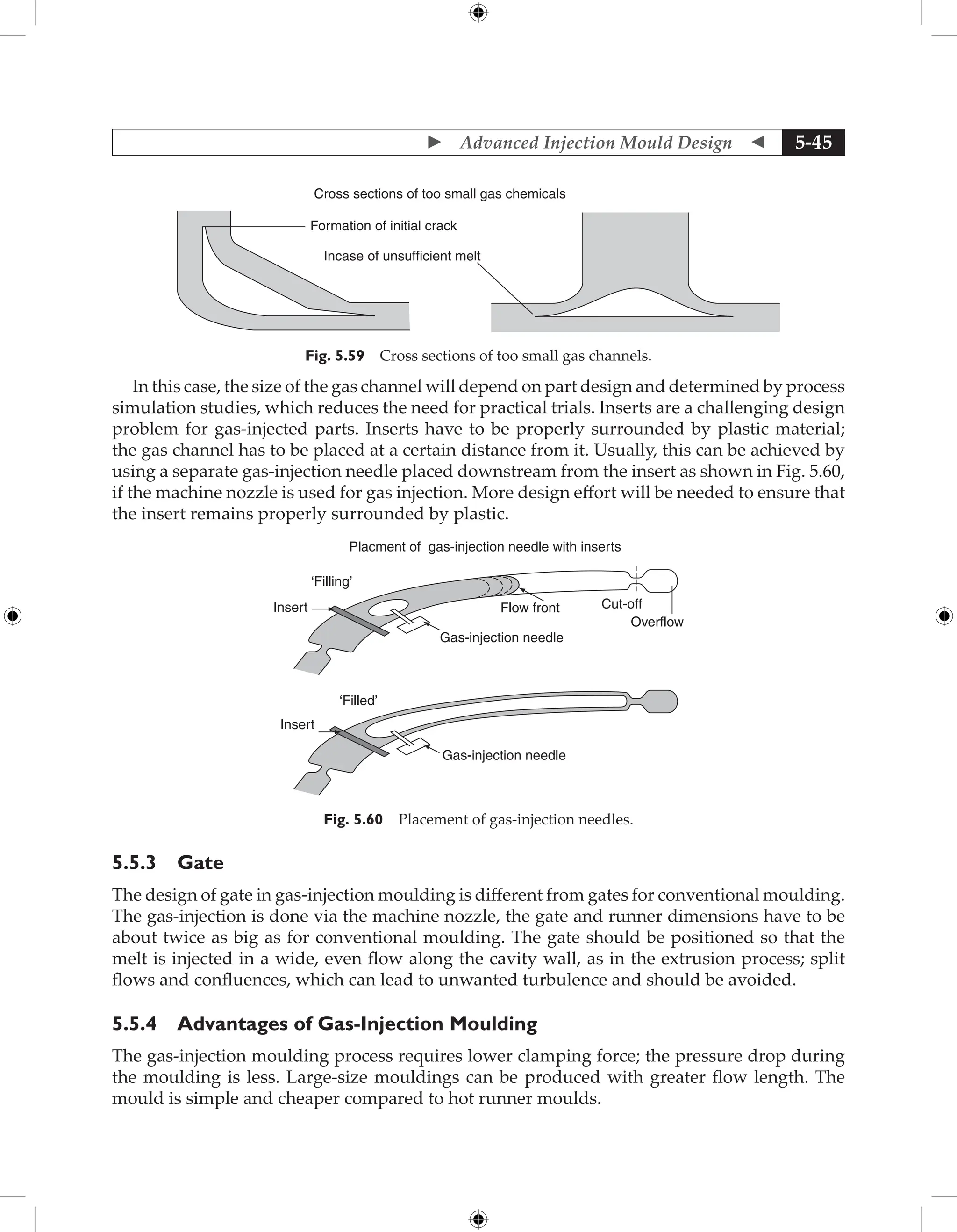  Advanced Injection Mould Design  5-45
Cross sections of too small gas chemicals
Formation of initial crack
Incase of unsufficient melt
Fig. 5.59 Cross sections of too small gas channels.
In this case, the size of the gas channel will depend on part design and determined by process
simulation studies, which reduces the need for practical trials. Inserts are a challenging design
problem for gas-injected parts. Inserts have to be properly surrounded by plastic material;
the gas channel has to be placed at a certain distance from it. Usually, this can be achieved by
using a separate gas-injection needle placed downstream from the insert as shown in Fig. 5.60,
if the machine nozzle is used for gas injection. More design effort will be needed to ensure that
the insert remains properly surrounded by plastic.
Placment of gas-injection needle with inserts
‘Filling’
Insert Flow front Cut-off
Overflow
Gas-injection needle
‘Filled’
Insert
Gas-injection needle
Fig. 5.60 Placement of gas-injection needles.
5.5.3 Gate
The design of gate in gas-injection moulding is different from gates for conventional moulding.
The gas-injection is done via the machine nozzle, the gate and runner dimensions have to be
about twice as big as for conventional moulding. The gate should be positioned so that the
melt is injected in a wide, even flow along the cavity wall, as in the extrusion process; split
flows and confluences, which can lead to unwanted turbulence and should be avoided.
5.5.4 Advantages of Gas-Injection Moulding
The gas-injection moulding process requires lower clamping force; the pressure drop during
the moulding is less. Large-size mouldings can be produced with greater flow length. The
mould is simple and cheaper compared to hot runner moulds.
 