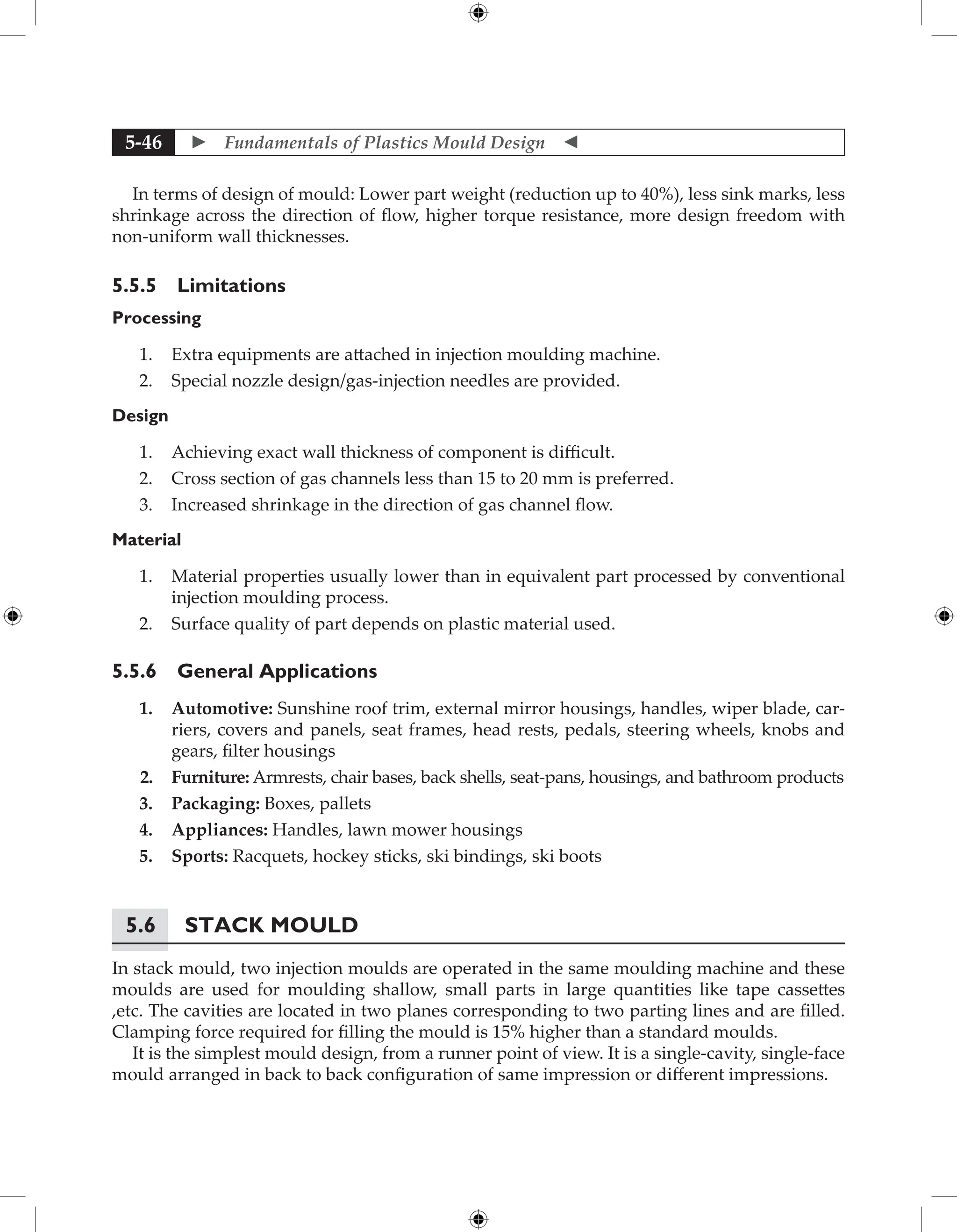  Fundamentals of Plastics Mould Design 
5-46
In terms of design of mould: Lower part weight (reduction up to 40%), less sink marks, less
shrinkage across the direction of flow, higher torque resistance, more design freedom with
non-uniform wall thicknesses.
5.5.5 Limitations
Processing
1. Extra equipments are attached in injection moulding machine.
2. Special nozzle design/gas-injection needles are provided.
Design
1. Achieving exact wall thickness of component is difficult.
2. Cross section of gas channels less than 15 to 20 mm is preferred.
3. Increased shrinkage in the direction of gas channel flow.
Material
1. Material properties usually lower than in equivalent part processed by conventional
injection moulding process.
2. Surface quality of part depends on plastic material used.
5.5.6 General Applications
1. Automotive: Sunshine roof trim, external mirror housings, handles, wiper blade, car-
riers, covers and panels, seat frames, head rests, pedals, steering wheels, knobs and
gears, filter housings
2. Furniture: Armrests, chair bases, back shells, seat-pans, housings, and bathroom products
3. Packaging: Boxes, pallets
4. Appliances: Handles, lawn mower housings
5. Sports: Racquets, hockey sticks, ski bindings, ski boots
5.6	Stack Mould
In stack mould, two injection moulds are operated in the same moulding machine and these
moulds are used for moulding shallow, small parts in large quantities like tape cassettes
,etc. The cavities are located in two planes corresponding to two parting lines and are filled.
Clamping force required for filling the mould is 15% higher than a standard moulds.
It is the simplest mould design, from a runner point of view. It is a single-cavity, single-face
mould arranged in back to back configuration of same impression or different impressions.
 