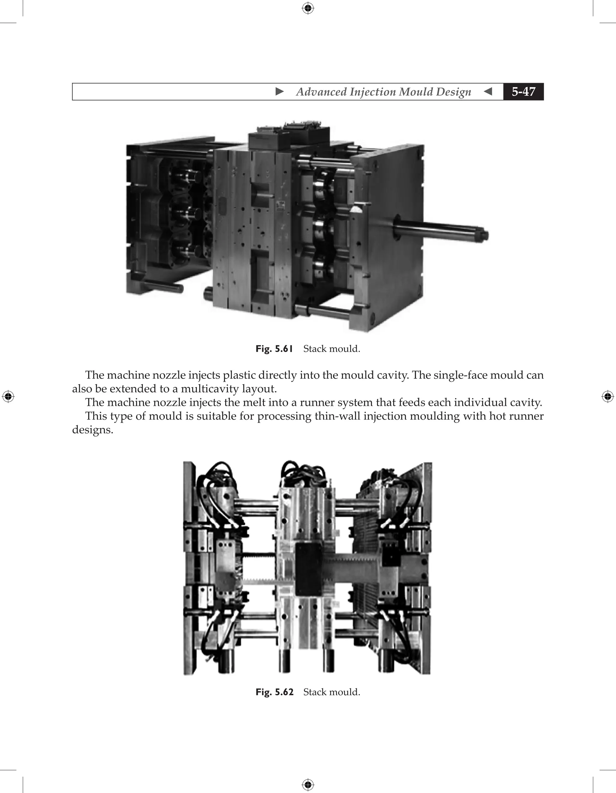  Advanced Injection Mould Design  5-47
Fig. 5.61 Stack mould.
The machine nozzle injects plastic directly into the mould cavity. The single-face mould can
also be extended to a multicavity layout.
The machine nozzle injects the melt into a runner system that feeds each individual cavity.
This type of mould is suitable for processing thin-wall injection moulding with hot runner
designs.
Fig. 5.62 Stack mould.
 