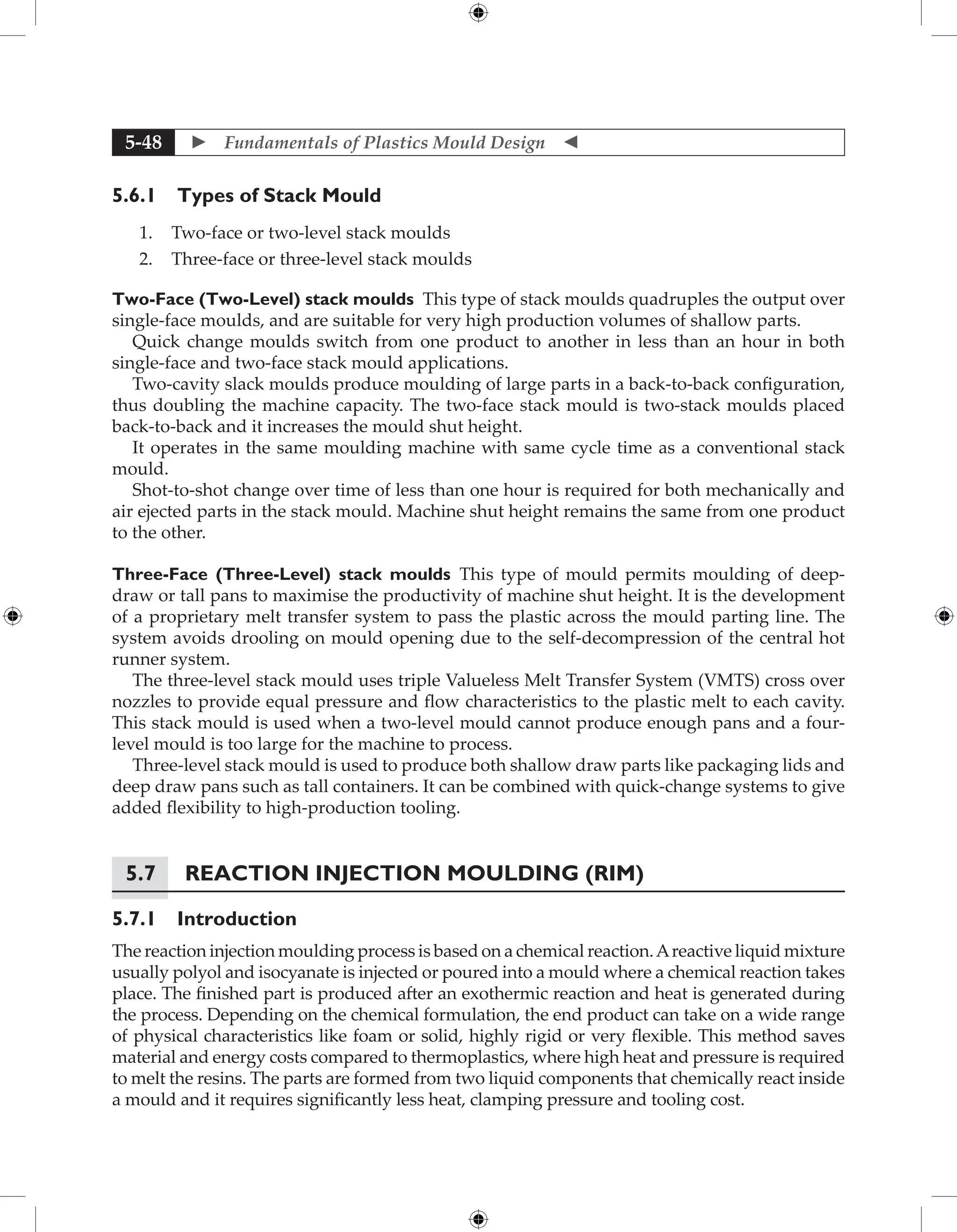  Fundamentals of Plastics Mould Design 
5-48
5.6.1 Types of Stack Mould
1. Two-face or two-level stack moulds
2. Three-face or three-level stack moulds
Two-Face (Two-Level) stack moulds This type of stack moulds quadruples the output over
single-face moulds, and are suitable for very high production volumes of shallow parts.
Quick change moulds switch from one product to another in less than an hour in both
single-face and two-face stack mould applications.
Two-cavity slack moulds produce moulding of large parts in a back-to-back configuration,
thus doubling the machine capacity. The two-face stack mould is two-stack moulds placed
back-to-back and it increases the mould shut height.
It operates in the same moulding machine with same cycle time as a conventional stack
mould.
Shot-to-shot change over time of less than one hour is required for both mechanically and
air ejected parts in the stack mould. Machine shut height remains the same from one product
to the other.
Three-Face (Three-Level) stack moulds This type of mould permits moulding of deep-
draw or tall pans to maximise the productivity of machine shut height. It is the development
of a proprietary melt transfer system to pass the plastic across the mould parting line. The
system avoids drooling on mould opening due to the self-decompression of the central hot
runner system.
The three-level stack mould uses triple Valueless Melt Transfer System (VMTS) cross over
nozzles to provide equal pressure and flow characteristics to the plastic melt to each cavity.
This stack mould is used when a two-level mould cannot produce enough pans and a four-
level mould is too large for the machine to process.
Three-level stack mould is used to produce both shallow draw parts like packaging lids and
deep draw pans such as tall containers. It can be combined with quick-change systems to give
added flexibility to high-production tooling.
5.7	Reaction Injection Moulding (RIM)
5.7.1 Introduction
The reaction injection moulding process is based on a chemical reaction.Areactive liquid mixture
usually polyol and isocyanate is injected or poured into a mould where a chemical reaction takes
place. The finished part is produced after an exothermic reaction and heat is generated during
the process. Depending on the chemical formulation, the end product can take on a wide range
of physical characteristics like foam or solid, highly rigid or very flexible. This method saves
material and energy costs compared to thermoplastics, where high heat and pressure is required
to melt the resins. The parts are formed from two liquid components that chemically react inside
a mould and it requires significantly less heat, clamping pressure and tooling cost.
 