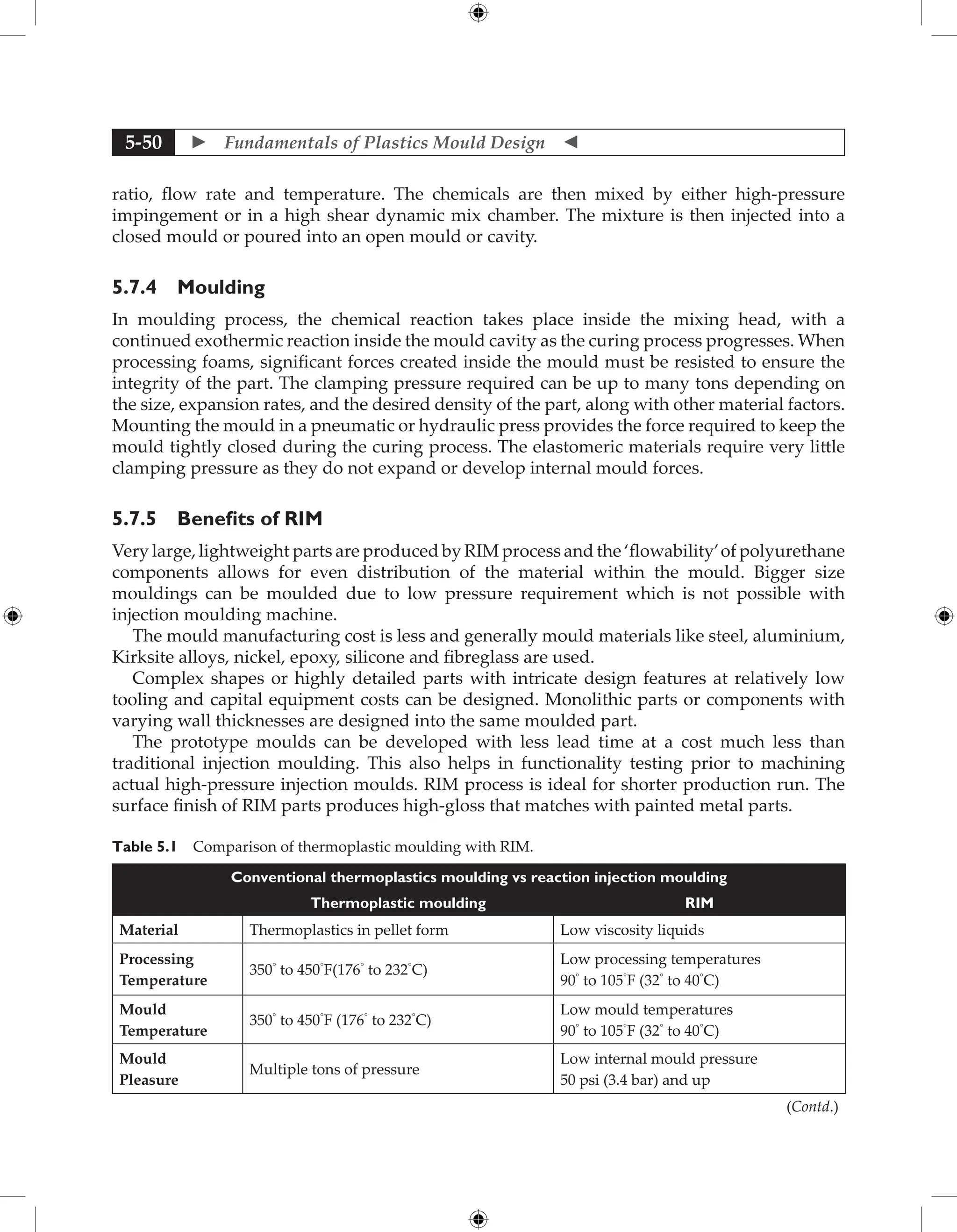  Fundamentals of Plastics Mould Design 
5-50
ratio, flow rate and temperature. The chemicals are then mixed by either high-pressure
impingement or in a high shear dynamic mix chamber. The mixture is then injected into a
closed mould or poured into an open mould or cavity.
5.7.4 Moulding
In moulding process, the chemical reaction takes place inside the mixing head, with a
continued exothermic reaction inside the mould cavity as the curing process progresses. When
processing foams, significant forces created inside the mould must be resisted to ensure the
integrity of the part. The clamping pressure required can be up to many tons depending on
the size, expansion rates, and the desired density of the part, along with other material factors.
Mounting the mould in a pneumatic or hydraulic press provides the force required to keep the
mould tightly closed during the curing process. The elastomeric materials require very little
clamping pressure as they do not expand or develop internal mould forces.
5.7.5 Benefits of RIM
Very large, lightweight parts are produced by RIM process and the ‘flowability’of polyurethane
components allows for even distribution of the material within the mould. Bigger size
mouldings can be moulded due to low pressure requirement which is not possible with
injection moulding machine.
The mould manufacturing cost is less and generally mould materials like steel, aluminium,
Kirksite alloys, nickel, epoxy, silicone and fibreglass are used.
Complex shapes or highly detailed parts with intricate design features at relatively low
tooling and capital equipment costs can be designed. Monolithic parts or components with
varying wall thicknesses are designed into the same moulded part.
The prototype moulds can be developed with less lead time at a cost much less than
traditional injection moulding. This also helps in functionality testing prior to machining
actual high-pressure injection moulds. RIM process is ideal for shorter production run. The
surface finish of RIM parts produces high-gloss that matches with painted metal parts.
Table 5.1 Comparison of thermoplastic moulding with RIM.
Conventional thermoplastics moulding vs reaction injection moulding
Thermoplastic moulding RIM
Material Thermoplastics in pellet form Low viscosity liquids
Processing
Temperature
350◦
to 450◦
F(176◦
to 232◦
C)
Low processing temperatures
90◦
to 105◦
F (32◦
to 40◦
C)
Mould
Temperature
350◦
to 450◦
F (176◦
to 232◦
C)
Low mould temperatures
90◦
to 105◦
F (32◦
to 40◦
C)
Mould
Pleasure
Multiple tons of pressure
Low internal mould pressure
50 psi (3.4 bar) and up
(Contd.)
 