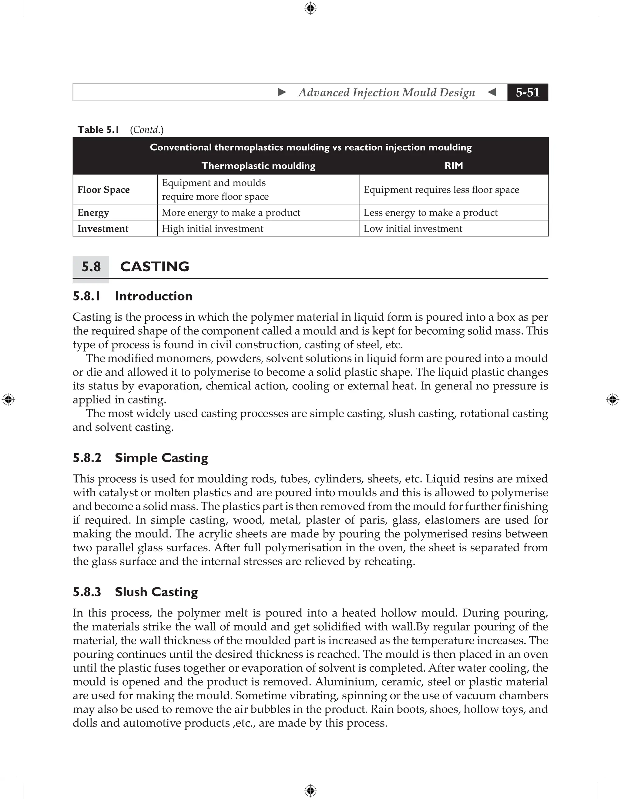  Advanced Injection Mould Design  5-51
Table 5.1 (Contd.)
Conventional thermoplastics moulding vs reaction injection moulding
Thermoplastic moulding RIM
Floor Space
Equipment and moulds
require more floor space
Equipment requires less floor space
Energy More energy to make a product Less energy to make a product
Investment High initial investment Low initial investment
5.8 Casting
5.8.1 Introduction
Casting is the process in which the polymer material in liquid form is poured into a box as per
the required shape of the component called a mould and is kept for becoming solid mass. This
type of process is found in civil construction, casting of steel, etc.
The modified monomers, powders, solvent solutions in liquid form are poured into a mould
or die and allowed it to polymerise to become a solid plastic shape. The liquid plastic changes
its status by evaporation, chemical action, cooling or external heat. In general no pressure is
applied in casting.
The most widely used casting processes are simple casting, slush casting, rotational casting
and solvent casting.
5.8.2 Simple Casting
This process is used for moulding rods, tubes, cylinders, sheets, etc. Liquid resins are mixed
with catalyst or molten plastics and are poured into moulds and this is allowed to polymerise
and become a solid mass. The plastics part is then removed from the mould for further finishing
if required. In simple casting, wood, metal, plaster of paris, glass, elastomers are used for
making the mould. The acrylic sheets are made by pouring the polymerised resins between
two parallel glass surfaces. After full polymerisation in the oven, the sheet is separated from
the glass surface and the internal stresses are relieved by reheating.
5.8.3 Slush Casting
In this process, the polymer melt is poured into a heated hollow mould. During pouring,
the materials strike the wall of mould and get solidified with wall.By regular pouring of the
material, the wall thickness of the moulded part is increased as the temperature increases. The
pouring continues until the desired thickness is reached. The mould is then placed in an oven
until the plastic fuses together or evaporation of solvent is completed. After water cooling, the
mould is opened and the product is removed. Aluminium, ceramic, steel or plastic material
are used for making the mould. Sometime vibrating, spinning or the use of vacuum chambers
may also be used to remove the air bubbles in the product. Rain boots, shoes, hollow toys, and
dolls and automotive products ,etc., are made by this process.
 