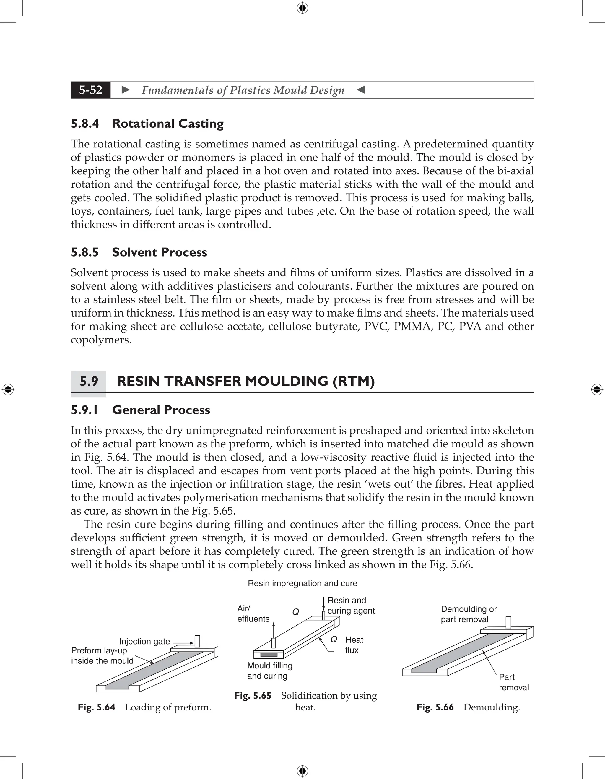  Fundamentals of Plastics Mould Design 
5-52
5.8.4 Rotational Casting
The rotational casting is sometimes named as centrifugal casting. A predetermined quantity
of plastics powder or monomers is placed in one half of the mould. The mould is closed by
keeping the other half and placed in a hot oven and rotated into axes. Because of the bi-axial
rotation and the centrifugal force, the plastic material sticks with the wall of the mould and
gets cooled. The solidified plastic product is removed. This process is used for making balls,
toys, containers, fuel tank, large pipes and tubes ,etc. On the base of rotation speed, the wall
thickness in different areas is controlled.
5.8.5 Solvent Process
Solvent process is used to make sheets and films of uniform sizes. Plastics are dissolved in a
solvent along with additives plasticisers and colourants. Further the mixtures are poured on
to a stainless steel belt. The film or sheets, made by process is free from stresses and will be
uniform in thickness. This method is an easy way to make films and sheets. The materials used
for making sheet are cellulose acetate, cellulose butyrate, PVC, PMMA, PC, PVA and other
copolymers.
5.9	Resin Transfer Moulding (RTM)
5.9.1 General Process
In this process, the dry unimpregnated reinforcement is preshaped and oriented into skeleton
of the actual part known as the preform, which is inserted into matched die mould as shown
in Fig. 5.64. The mould is then closed, and a low-viscosity reactive fluid is injected into the
tool. The air is displaced and escapes from vent ports placed at the high points. During this
time, known as the injection or infiltration stage, the resin ‘wets out’ the fibres. Heat applied
to the mould activates polymerisation mechanisms that solidify the resin in the mould known
as cure, as shown in the Fig. 5.65.
The resin cure begins during filling and continues after the filling process. Once the part
develops sufficient green strength, it is moved or demoulded. Green strength refers to the
strength of apart before it has completely cured. The green strength is an indication of how
well it holds its shape until it is completely cross linked as shown in the Fig. 5.66.
Injection gate
Preform lay-up
inside the mould
Fig. 5.64 Loading of preform.
Resin impregnation and cure
Air/
effluents
Q
Resin and
curing agent
Q Heat
flux
Mould filling
and curing
Fig. 5.65 Solidification by using
heat.
Part
removal
Demoulding or
part removal
Fig. 5.66 Demoulding.
 