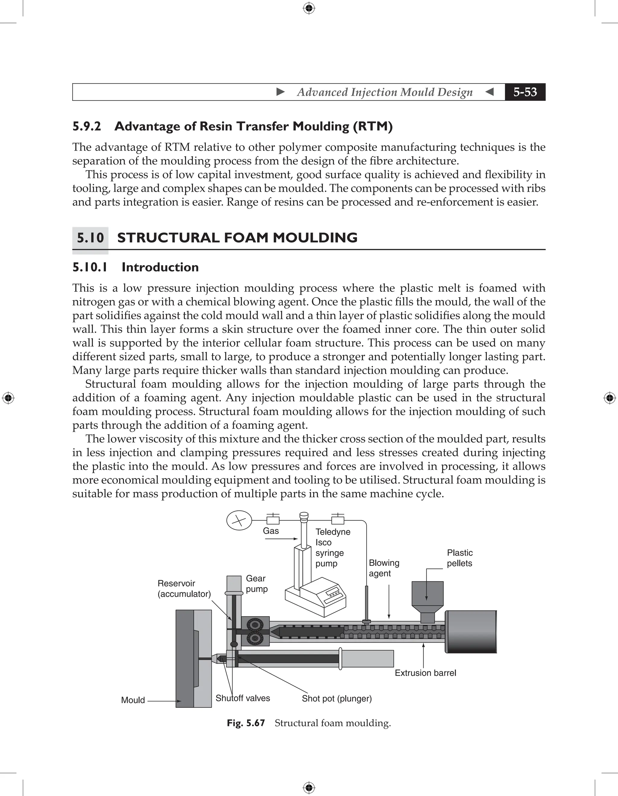  Advanced Injection Mould Design  5-53
5.9.2 Advantage of Resin Transfer Moulding (RTM)
The advantage of RTM relative to other polymer composite manufacturing techniques is the
separation of the moulding process from the design of the fibre architecture.
This process is of low capital investment, good surface quality is achieved and flexibility in
tooling, large and complex shapes can be moulded. The components can be processed with ribs
and parts integration is easier. Range of resins can be processed and re-enforcement is easier.
5.10	Structural Foam Moulding
5.10.1 Introduction
This is a low pressure injection moulding process where the plastic melt is foamed with
nitrogen gas or with a chemical blowing agent. Once the plastic fills the mould, the wall of the
part solidifies against the cold mould wall and a thin layer of plastic solidifies along the mould
wall. This thin layer forms a skin structure over the foamed inner core. The thin outer solid
wall is supported by the interior cellular foam structure. This process can be used on many
different sized parts, small to large, to produce a stronger and potentially longer lasting part.
Many large parts require thicker walls than standard injection moulding can produce.
Structural foam moulding allows for the injection moulding of large parts through the
addition of a foaming agent. Any injection mouldable plastic can be used in the structural
foam moulding process. Structural foam moulding allows for the injection moulding of such
parts through the addition of a foaming agent.
The lower viscosity of this mixture and the thicker cross section of the moulded part, results
in less injection and clamping pressures required and less stresses created during injecting
the plastic into the mould. As low pressures and forces are involved in processing, it allows
more economical moulding equipment and tooling to be utilised. Structural foam moulding is
suitable for mass production of multiple parts in the same machine cycle.
Gas Teledyne
Isco
syringe
pump
Gear
pump
Reservoir
(accumulator)
Blowing
agent
Plastic
pellets
Extrusion barrel
Shot pot (plunger)
Shutoff valves
Mould
Fig. 5.67 Structural foam moulding.
 