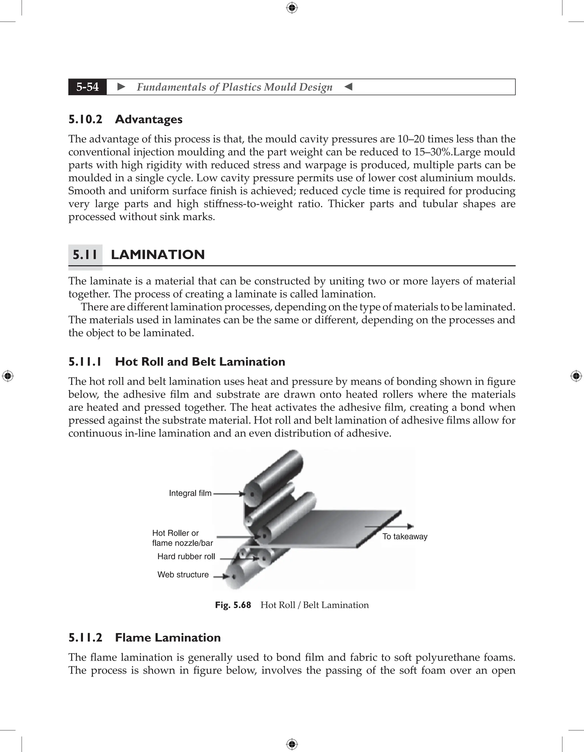  Fundamentals of Plastics Mould Design 
5-54
5.10.2 Advantages
The advantage of this process is that, the mould cavity pressures are 10–20 times less than the
conventional injection moulding and the part weight can be reduced to 15–30%.Large mould
parts with high rigidity with reduced stress and warpage is produced, multiple parts can be
moulded in a single cycle. Low cavity pressure permits use of lower cost aluminium moulds.
Smooth and uniform surface finish is achieved; reduced cycle time is required for producing
very large parts and high stiffness-to-weight ratio. Thicker parts and tubular shapes are
processed without sink marks.
5.11	Lamination
The laminate is a material that can be constructed by uniting two or more layers of material
together. The process of creating a laminate is called lamination.
There are different lamination processes, depending on the type of materials to be laminated.
The materials used in laminates can be the same or different, depending on the processes and
the object to be laminated.
5.11.1 Hot Roll and Belt Lamination
The hot roll and belt lamination uses heat and pressure by means of bonding shown in figure
below, the adhesive film and substrate are drawn onto heated rollers where the materials
are heated and pressed together. The heat activates the adhesive film, creating a bond when
pressed against the substrate material. Hot roll and belt lamination of adhesive films allow for
continuous in-line lamination and an even distribution of adhesive.
Integral film
Hot Roller or
flame nozzle/bar
Hard rubber roll
Web structure
To takeaway
Fig. 5.68 Hot Roll / Belt Lamination
5.11.2 Flame Lamination
The flame lamination is generally used to bond film and fabric to soft polyurethane foams.
The process is shown in figure below, involves the passing of the soft foam over an open
 