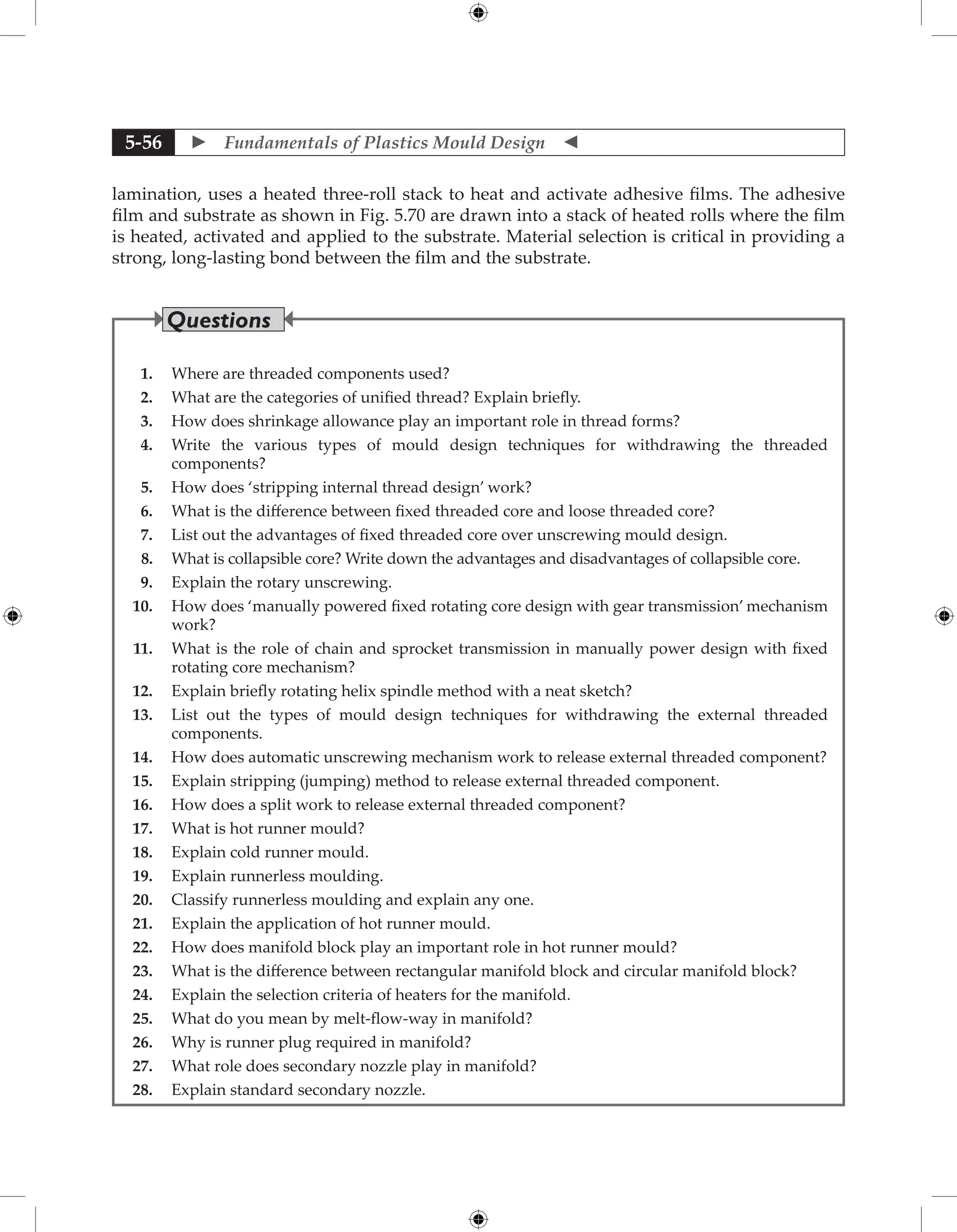  Fundamentals of Plastics Mould Design 
5-56
lamination, uses a heated three-roll stack to heat and activate adhesive films. The adhesive
film and substrate as shown in Fig. 5.70 are drawn into a stack of heated rolls where the film
is heated, activated and applied to the substrate. Material selection is critical in providing a
strong, long-lasting bond between the film and the substrate.
1. Where are threaded components used?
2. What are the categories of unified thread? Explain briefly.
3. How does shrinkage allowance play an important role in thread forms?
4. Write the various types of mould design techniques for withdrawing the threaded
components?
5. How does ‘stripping internal thread design’ work?
6. What is the difference between fixed threaded core and loose threaded core?
7. List out the advantages of fixed threaded core over unscrewing mould design.
8. What is collapsible core? Write down the advantages and disadvantages of collapsible core.
9. Explain the rotary unscrewing.
10. How does ‘manually powered fixed rotating core design with gear transmission’ mechanism
work?
11. What is the role of chain and sprocket transmission in manually power design with fixed
rotating core mechanism?
12. Explain briefly rotating helix spindle method with a neat sketch?
13. List out the types of mould design techniques for withdrawing the external threaded
components.
14. How does automatic unscrewing mechanism work to release external threaded component?
15. Explain stripping (jumping) method to release external threaded component.
16. How does a split work to release external threaded component?
17. What is hot runner mould?
18. Explain cold runner mould.
19. Explain runnerless moulding.
20. Classify runnerless moulding and explain any one.
21. Explain the application of hot runner mould.
22. How does manifold block play an important role in hot runner mould?
23. What is the difference between rectangular manifold block and circular manifold block?
24. Explain the selection criteria of heaters for the manifold.
25. What do you mean by melt-flow-way in manifold?
26. Why is runner plug required in manifold?
27. What role does secondary nozzle play in manifold?
28. Explain standard secondary nozzle.
Questions
 