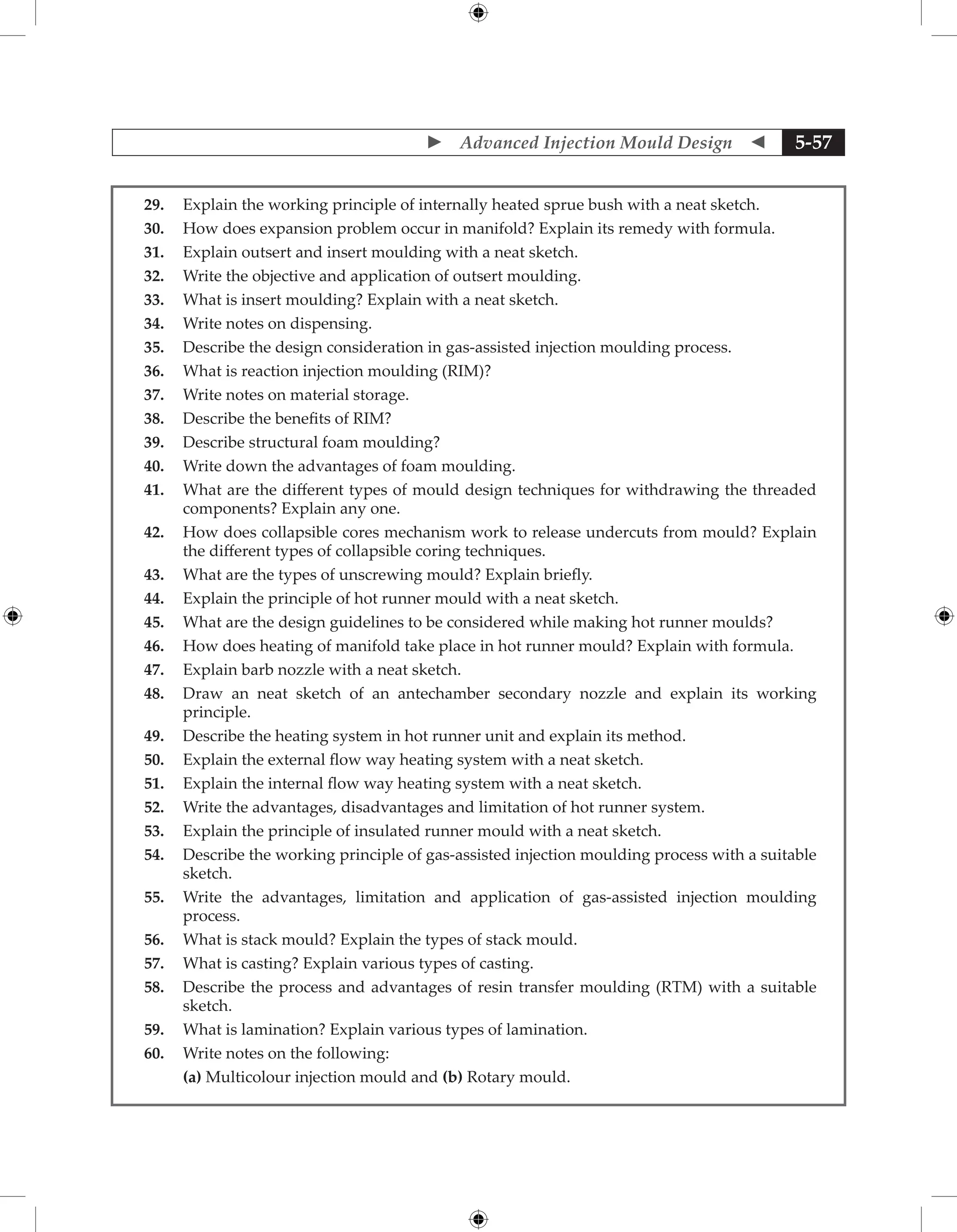  Advanced Injection Mould Design  5-57
29. Explain the working principle of internally heated sprue bush with a neat sketch.
30. How does expansion problem occur in manifold? Explain its remedy with formula.
31. Explain outsert and insert moulding with a neat sketch.
32. Write the objective and application of outsert moulding.
33. What is insert moulding? Explain with a neat sketch.
34. Write notes on dispensing.
35. Describe the design consideration in gas-assisted injection moulding process.
36. What is reaction injection moulding (RIM)?
37. Write notes on material storage.
38. Describe the benefits of RIM?
39. Describe structural foam moulding?
40. Write down the advantages of foam moulding.
41. What are the different types of mould design techniques for withdrawing the threaded
components? Explain any one.
42. How does collapsible cores mechanism work to release undercuts from mould? Explain
the different types of collapsible coring techniques.
43. What are the types of unscrewing mould? Explain briefly.
44. Explain the principle of hot runner mould with a neat sketch.
45. What are the design guidelines to be considered while making hot runner moulds?
46. How does heating of manifold take place in hot runner mould? Explain with formula.
47. Explain barb nozzle with a neat sketch.
48. Draw an neat sketch of an antechamber secondary nozzle and explain its working
principle.
49. Describe the heating system in hot runner unit and explain its method.
50. Explain the external flow way heating system with a neat sketch.
51. Explain the internal flow way heating system with a neat sketch.
52. Write the advantages, disadvantages and limitation of hot runner system.
53. Explain the principle of insulated runner mould with a neat sketch.
54. Describe the working principle of gas-assisted injection moulding process with a suitable
sketch.
55. Write the advantages, limitation and application of gas-assisted injection moulding
process.
56. What is stack mould? Explain the types of stack mould.
57. What is casting? Explain various types of casting.
58. Describe the process and advantages of resin transfer moulding (RTM) with a suitable
sketch.
59. What is lamination? Explain various types of lamination.
60. Write notes on the following:
		 (a) Multicolour injection mould and (b) Rotary mould.
 