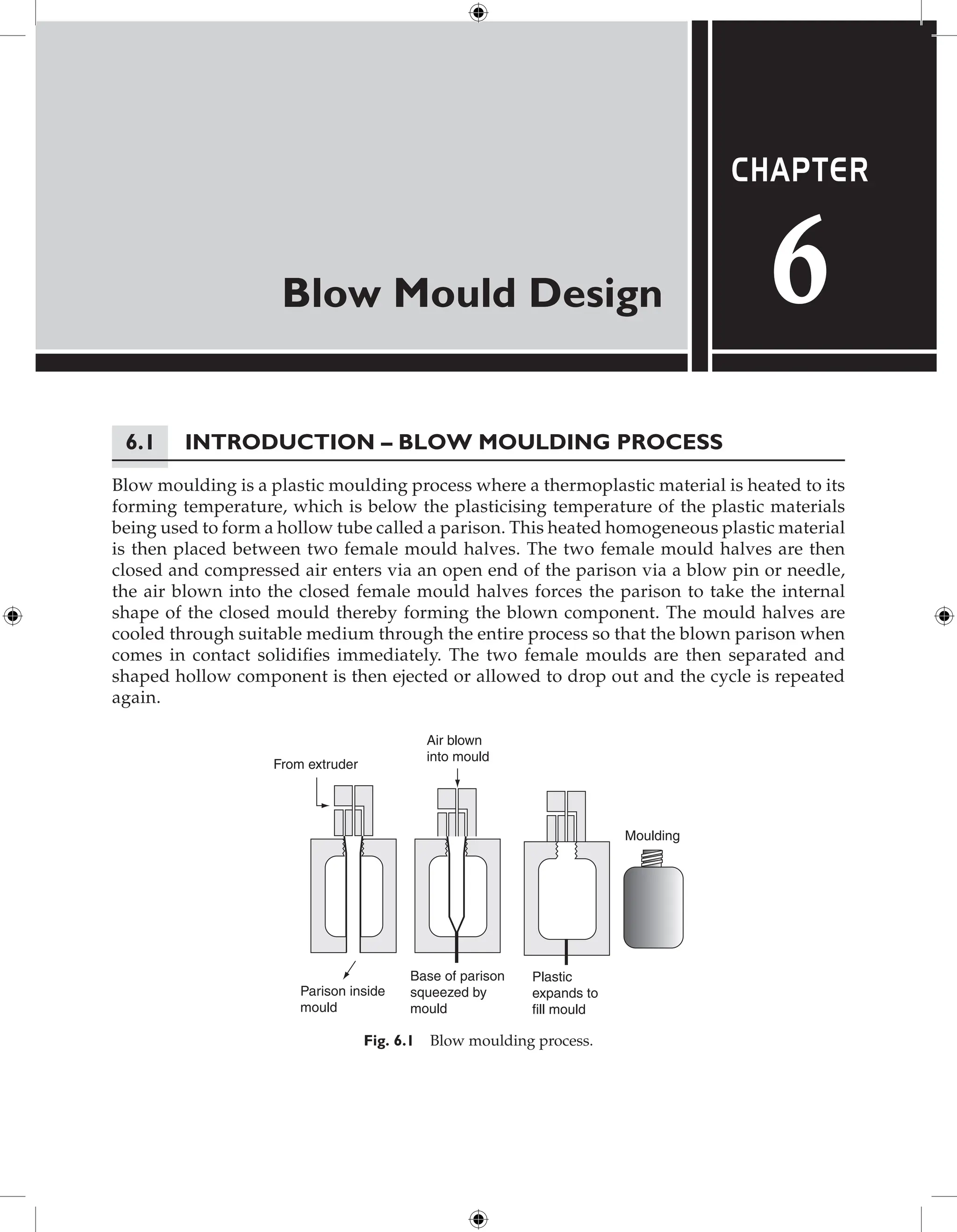 Blow Mould Design
Chapter
6
6.1 Introduction – Blow Moulding Process
Blow moulding is a plastic moulding process where a thermoplastic material is heated to its
forming temperature, which is below the plasticising temperature of the plastic materials
being used to form a hollow tube called a parison. This heated homogeneous plastic material
is then placed between two female mould halves. The two female mould halves are then
closed and compressed air enters via an open end of the parison via a blow pin or needle,
the air blown into the closed female mould halves forces the parison to take the internal
shape of the closed mould thereby forming the blown component. The mould halves are
cooled through suitable medium through the entire process so that the blown parison when
comes in contact solidifies immediately. The two female moulds are then separated and
shaped hollow component is then ejected or allowed to drop out and the cycle is repeated
again.
Air blown
into mould
From extruder
Moulding
Plastic
expands to
fill mould
Base of parison
squeezed by
mould
Parison inside
mould
Fig. 6.1 Blow moulding process.
 