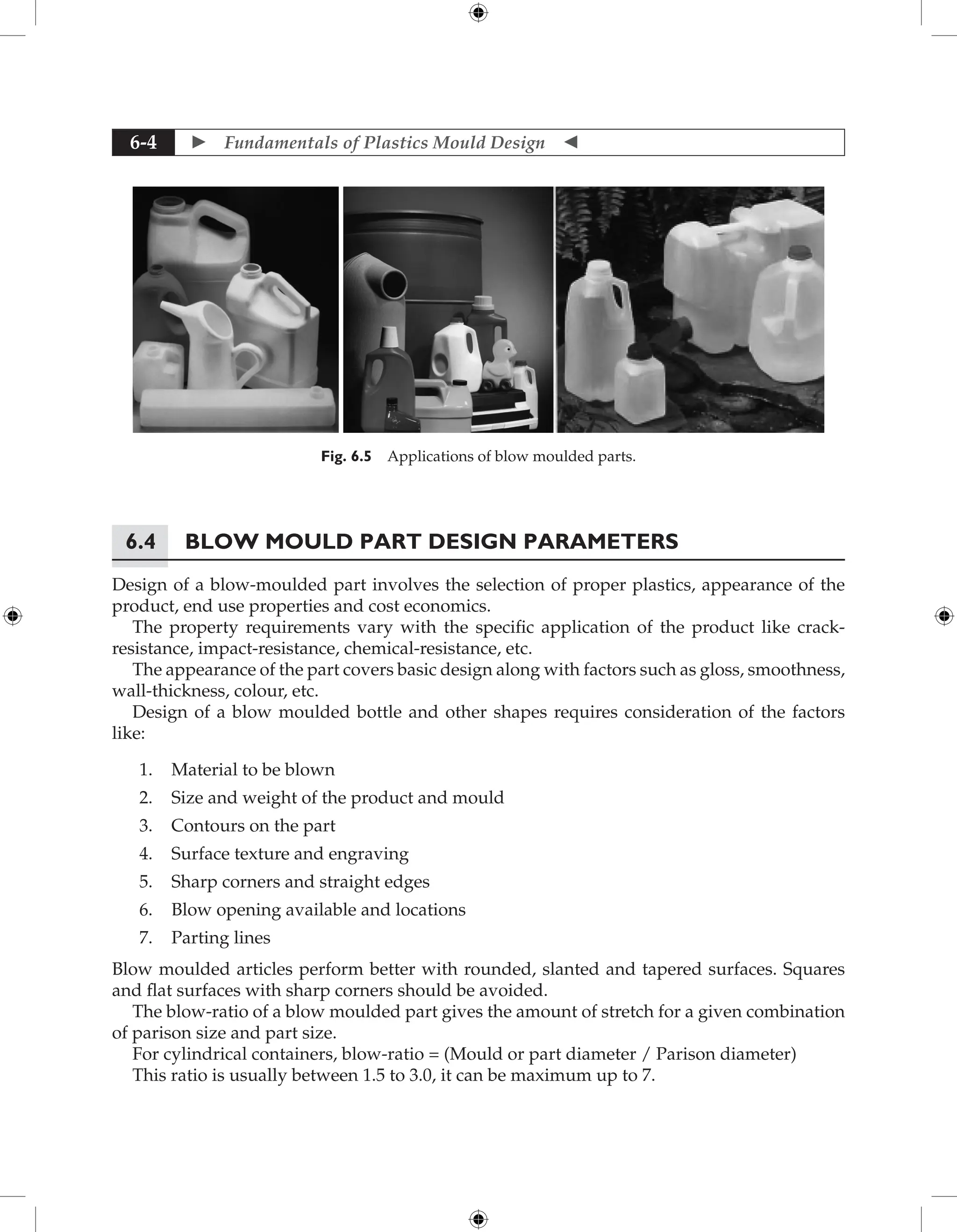 Fundamentals of Plastics Mould Design 
6-4
Fig. 6.5 Applications of blow moulded parts.
6.4 Blow Mould Part Design Parameters
Design of a blow-moulded part involves the selection of proper plastics, appearance of the
product, end use properties and cost economics.
The property requirements vary with the specific application of the product like crack-
resistance, impact-resistance, chemical-resistance, etc.
The appearance of the part covers basic design along with factors such as gloss, smoothness,
wall-thickness, colour, etc.
Design of a blow moulded bottle and other shapes requires consideration of the factors
like:
1. Material to be blown
2. Size and weight of the product and mould
3. Contours on the part
4. Surface texture and engraving
5. Sharp corners and straight edges
6. Blow opening available and locations
7. Parting lines
Blow moulded articles perform better with rounded, slanted and tapered surfaces. Squares
and flat surfaces with sharp corners should be avoided.
The blow-ratio of a blow moulded part gives the amount of stretch for a given combination
of parison size and part size.
For cylindrical containers, blow-ratio = (Mould or part diameter / Parison diameter)
This ratio is usually between 1.5 to 3.0, it can be maximum up to 7.
 