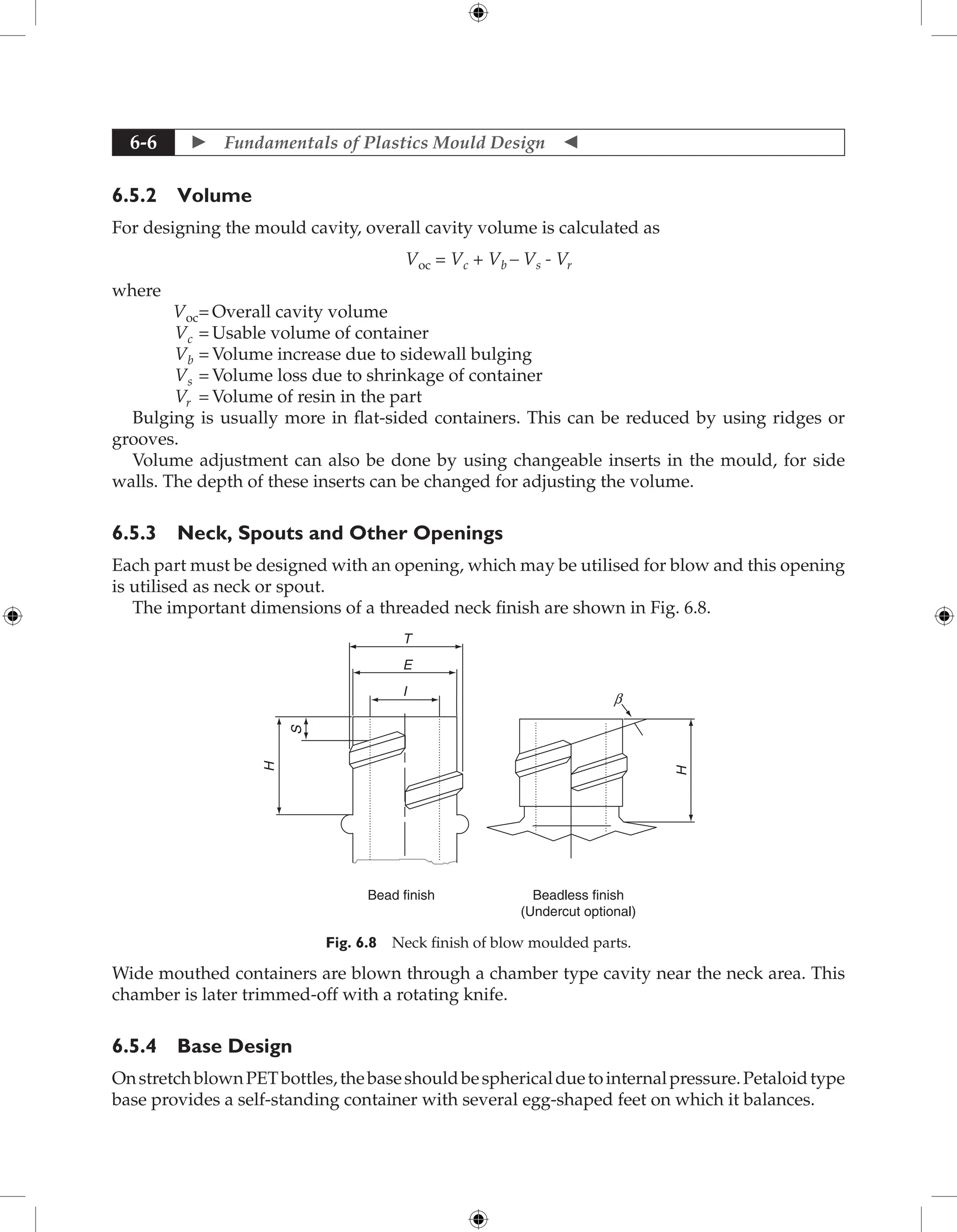  Fundamentals of Plastics Mould Design 
6-6
6.5.2 Volume
For designing the mould cavity, overall cavity volume is calculated as
Voc = Vc + Vb – Vs - Vr
where
Voc= Overall cavity volume
Vc = Usable volume of container
Vb = Volume increase due to sidewall bulging
Vs = Volume loss due to shrinkage of container
Vr = Volume of resin in the part
Bulging is usually more in flat-sided containers. This can be reduced by using ridges or
grooves.
Volume adjustment can also be done by using changeable inserts in the mould, for side
walls. The depth of these inserts can be changed for adjusting the volume.
6.5.3 Neck, Spouts and Other Openings
Each part must be designed with an opening, which may be utilised for blow and this opening
is utilised as neck or spout.
The important dimensions of a threaded neck finish are shown in Fig. 6.8.
I
E
T
S
H
b
H
Bead finish Beadless finish
(Undercut optional)
Fig. 6.8 Neck finish of blow moulded parts.
Wide mouthed containers are blown through a chamber type cavity near the neck area. This
chamber is later trimmed-off with a rotating knife.
6.5.4 Base Design
OnstretchblownPETbottles,thebaseshouldbesphericalduetointernalpressure.Petaloidtype
base provides a self-standing container with several egg-shaped feet on which it balances.
 
