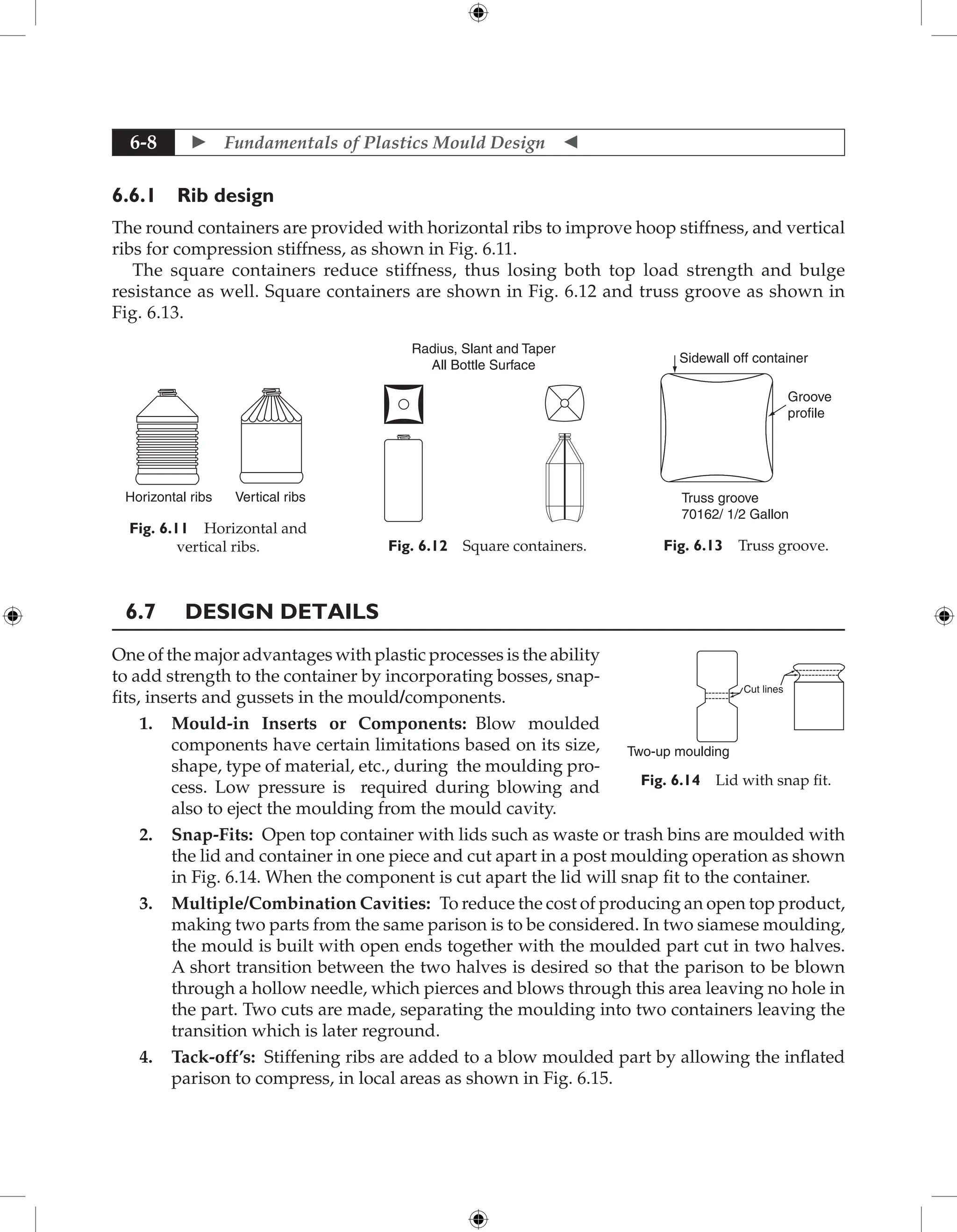  Fundamentals of Plastics Mould Design 
6-8
6.6.1 Rib design
The round containers are provided with horizontal ribs to improve hoop stiffness, and vertical
ribs for compression stiffness, as shown in Fig. 6.11.
The square containers reduce stiffness, thus losing both top load strength and bulge
resistance as well. Square containers are shown in Fig. 6.12 and truss groove as shown in
Fig. 6.13.
Horizontal ribs Vertical ribs
Fig. 6.11 Horizontal and
vertical ribs.
Radius, Slant and Taper
All Bottle Surface
Fig. 6.12 Square containers.
Sidewall off container
Groove
profile
Truss groove
70162/ 1/2 Gallon
Fig. 6.13 Truss groove.
6.7 Design Details
One of the major advantages with plastic processes is the ability
to add strength to the container by incorporating bosses, snap-
fits, inserts and gussets in the mould/components.
1. Mould-in Inserts or Components: Blow moulded
components have certain limitations based on its size,
shape, type of material, etc., during the moulding pro-
cess. Low pressure is required during blowing and
also to eject the moulding from the mould cavity.
2. Snap-Fits: Open top container with lids such as waste or trash bins are moulded with
the lid and container in one piece and cut apart in a post moulding operation as shown
in Fig. 6.14. When the component is cut apart the lid will snap fit to the container.
3. Multiple/Combination Cavities: To reduce the cost of producing an open top product,
making two parts from the same parison is to be considered. In two siamese moulding,
the mould is built with open ends together with the moulded part cut in two halves.
A short transition between the two halves is desired so that the parison to be blown
through a hollow needle, which pierces and blows through this area leaving no hole in
the part. Two cuts are made, separating the moulding into two containers leaving the
transition which is later reground.
4. Tack-off’s: Stiffening ribs are added to a blow moulded part by allowing the inflated
parison to compress, in local areas as shown in Fig. 6.15.
Cut lines
Two-up moulding
Fig. 6.14 Lid with snap fit.
 