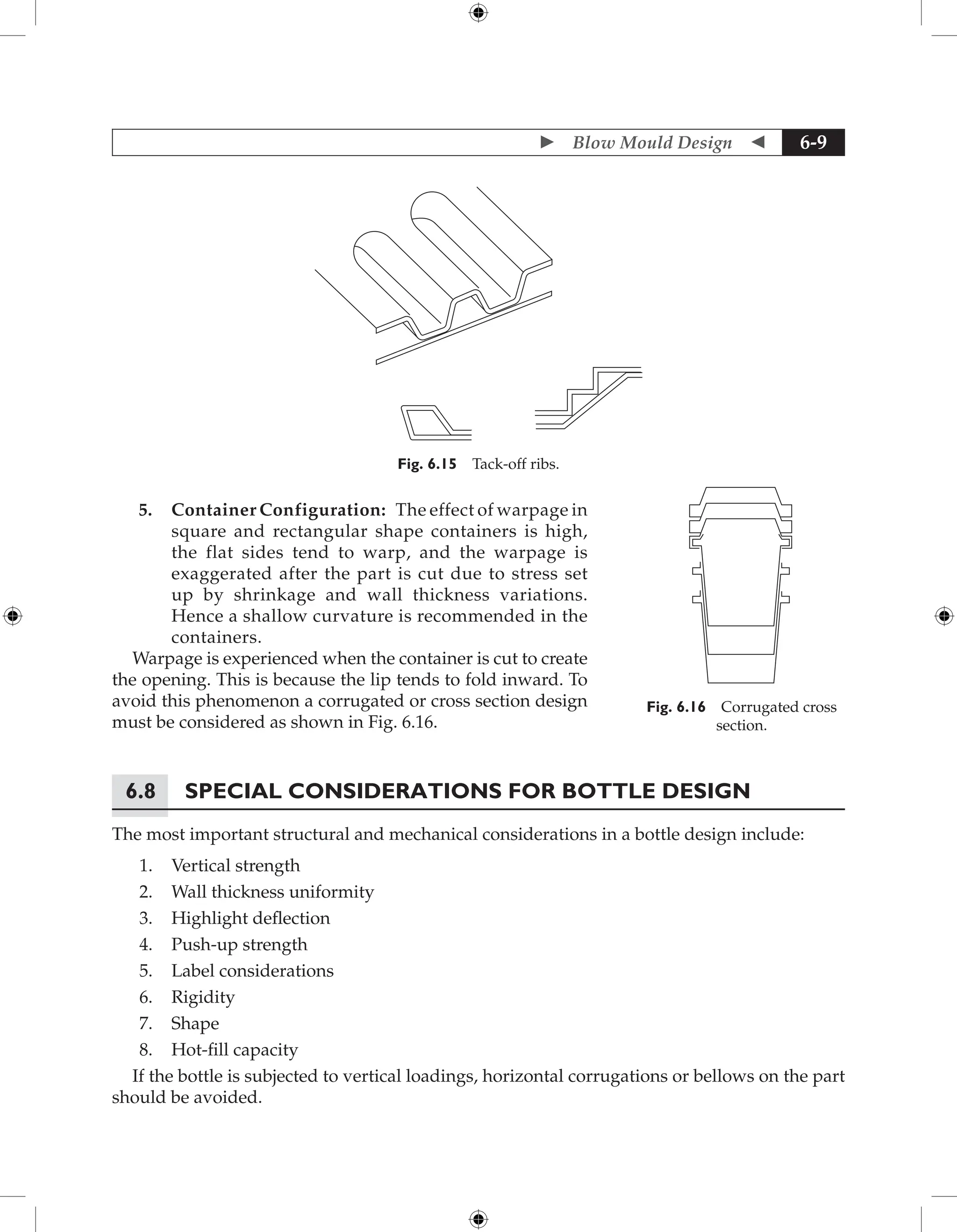  Blow Mould Design  6-9
Fig. 6.15 Tack-off ribs.
5. Container Configuration: The effect of warpage in
square and rectangular shape containers is high,
the flat sides tend to warp, and the warpage is
­
exaggerated after the part is cut due to stress set
up by shrinkage and wall thickness variations.
Hence a shallow curvature is recommended in the
containers.
Warpage is experienced when the container is cut to create
the opening. This is because the lip tends to fold inward. To
avoid this phenomenon a corrugated or cross section design
must be considered as shown in Fig. 6.16.
6.8	Special considerations for bottle design
The most important structural and mechanical considerations in a bottle design include:
1. Vertical strength
2. Wall thickness uniformity
3. Highlight deflection
4. Push-up strength
5. Label considerations
6. Rigidity
7. Shape
8. Hot-fill capacity
If the bottle is subjected to vertical loadings, horizontal corrugations or bellows on the part
should be avoided.
Fig. 6.16 Corrugated cross
section.
 