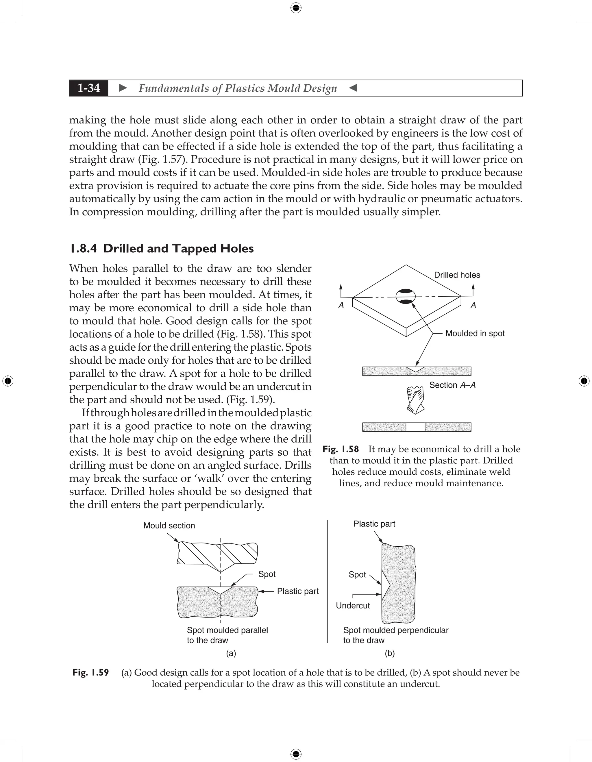  Fundamentals of Plastics Mould Design 
1-34
making the hole must slide along each other in order to obtain a straight draw of the part
from the mould. Another design point that is often overlooked by engineers is the low cost of
moulding that can be effected if a side hole is extended the top of the part, thus facilitating a
straight draw (Fig. 1.57). Procedure is not practical in many designs, but it will lower price on
parts and mould costs if it can be used. Moulded-in side holes are trouble to produce because
extra provision is required to actuate the core pins from the side. Side holes may be moulded
automatically by using the cam action in the mould or with hydraulic or pneumatic actuators.
In compression moulding, drilling after the part is moulded usually simpler.
1.8.4 Drilled and Tapped Holes
When holes parallel to the draw are too slender
to be moulded it becomes necessary to drill these
holes after the part has been moulded. At times, it
may be more economical to drill a side hole than
to mould that hole. Good design calls for the spot
locations of a hole to be drilled (Fig. 1.58). This spot
acts as a guide for the drill entering the plastic. Spots
should be made only for holes that are to be drilled
parallel to the draw. A spot for a hole to be drilled
perpendicular to the draw would be an undercut in
the part and should not be used. (Fig. 1.59).
Ifthroughholesaredrilledinthemouldedplastic
part it is a good practice to note on the drawing
that the hole may chip on the edge where the drill
exists. It is best to avoid designing parts so that
drilling must be done on an angled surface. Drills
may break the surface or ‘walk’ over the entering
surface. Drilled holes should be so designed that
the drill enters the part perpendicularly.
(a) (b)
Mould section
Spot
Plastic part
Spot moulded parallel
to the draw
Undercut
Spot
Plastic part
Spot moulded perpendicular
to the draw
Fig. 1.59 (a) Good design calls for a spot location of a hole that is to be drilled, (b) A spot should never be
located perpendicular to the draw as this will constitute an undercut.
Section A−A
A A
Drilled holes
Moulded in spot
Fig. 1.58 It may be economical to drill a hole
than to mould it in the plastic part. Drilled
holes reduce mould costs, eliminate weld
lines, and reduce mould maintenance.
 