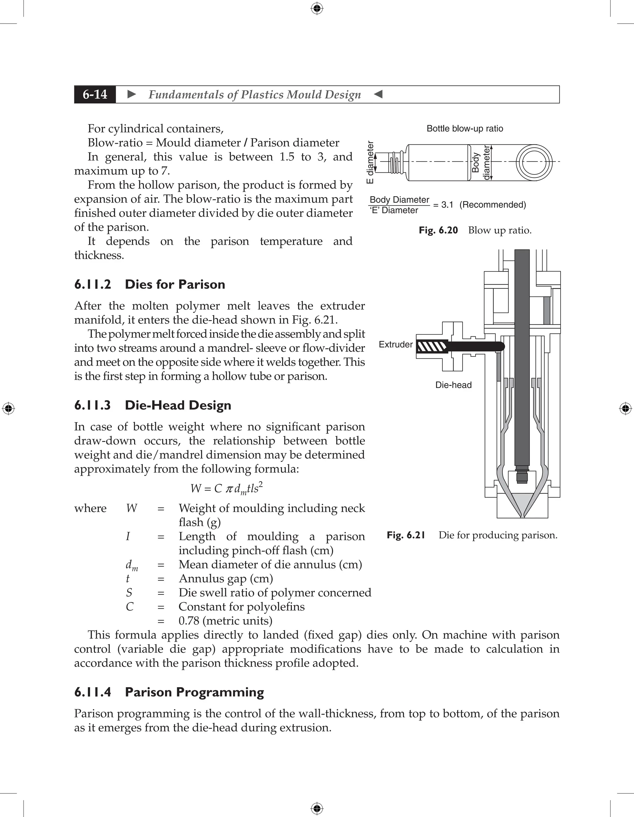  Fundamentals of Plastics Mould Design 
6-14
For cylindrical containers,
Blow-ratio = Mould diameter / Parison diameter
In general, this value is between 1.5 to 3, and
maximum up to 7.
From the hollow parison, the product is formed by
expansion of air. The blow-ratio is the maximum part
finished outer diameter divided by die outer diameter
of the parison.
It depends on the parison temperature and
thickness.
6.11.2 Dies for Parison
After the molten polymer melt leaves the extruder
manifold, it enters the die-head shown in Fig. 6.21.
Thepolymermeltforcedinsidethedieassemblyandsplit
into two streams around a mandrel- sleeve or flow-divider
and meet on the opposite side where it welds together. This
is the first step in forming a hollow tube or parison.
6.11.3 Die-Head Design
In case of bottle weight where no significant parison
draw-down occurs, the relationship between bottle
weight and die/mandrel dimension may be determined
approximately from the following formula:
W = C p dmtls2
where W =	
Weight of moulding including neck
flash (g)
I =	
Length of moulding a parison
including pinch-off flash (cm)
dm = Mean diameter of die annulus (cm)
t = Annulus gap (cm)
S = Die swell ratio of polymer concerned
C = Constant for polyolefins
		 = 0.78 (metric units)
This formula applies directly to landed (fixed gap) dies only. On machine with parison
control (variable die gap) appropriate modifications have to be made to calculation in
accordance with the parison thickness profile adopted.
6.11.4 Parison Programming
Parison programming is the control of the wall-thickness, from top to bottom, of the parison
as it emerges from the die-head during extrusion.
Extruder
Die-head
Fig. 6.21 Die for producing parison.
Body
diameter
E
diameter
Bottle blow-up ratio
Body Diameter
= 3.1 (Recommended)
‘E’ Diameter
Fig. 6.20 Blow up ratio.
 