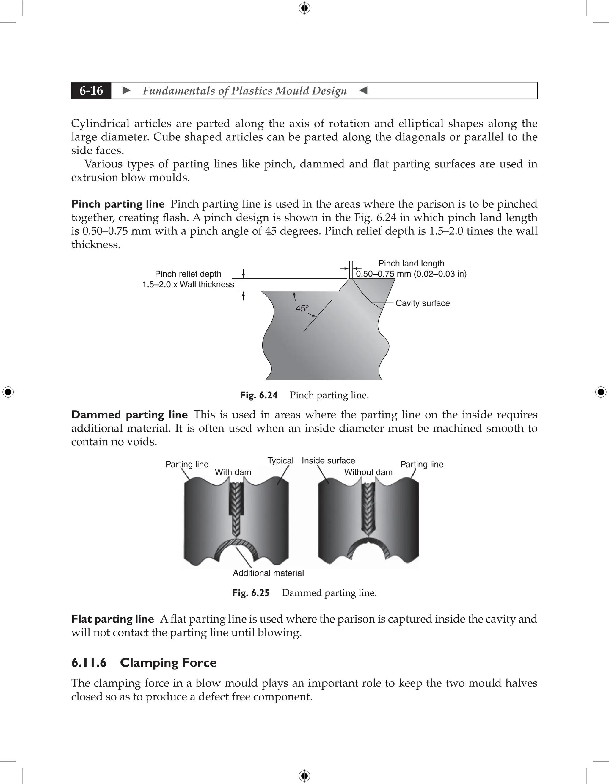  Fundamentals of Plastics Mould Design 
6-16
Cylindrical articles are parted along the axis of rotation and elliptical shapes along the
large diameter. Cube shaped articles can be parted along the diagonals or parallel to the
side faces.
Various types of parting lines like pinch, dammed and flat parting surfaces are used in
extrusion blow moulds.
Pinch parting line Pinch parting line is used in the areas where the parison is to be pinched
together, creating flash. A pinch design is shown in the Fig. 6.24 in which pinch land length
is 0.50–0.75 mm with a pinch angle of 45 degrees. Pinch relief depth is 1.5–2.0 times the wall
thickness.
Pinch relief depth
1.5–2.0 x Wall thickness
45°
Cavity surface
Pinch land length
0.50–0.75 mm (0.02–0.03 in)
Fig. 6.24 Pinch parting line.
Dammed parting line This is used in areas where the parting line on the inside requires
additional material. It is often used when an inside diameter must be machined smooth to
contain no voids.
Parting line Parting line
With dam Without dam
Typical Inside surface
Additional material
Fig. 6.25 Dammed parting line.
Flat parting line A flat parting line is used where the parison is captured inside the cavity and
will not contact the parting line until blowing.
6.11.6 Clamping Force
The clamping force in a blow mould plays an important role to keep the two mould halves
closed so as to produce a defect free component.
 