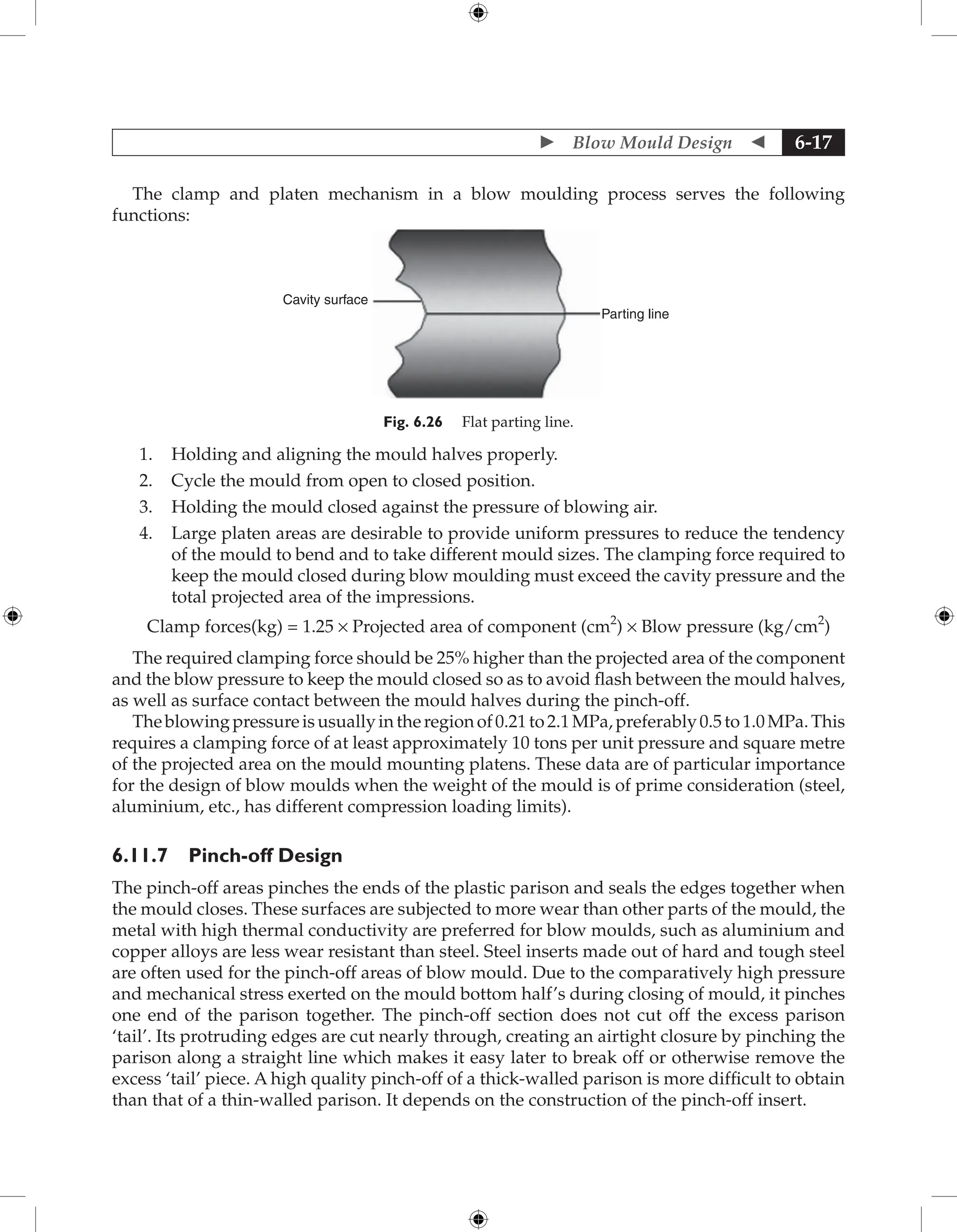  Blow Mould Design  6-17
The clamp and platen mechanism in a blow moulding process serves the following
functions:
Cavity surface
Parting line
Fig. 6.26 Flat parting line.
1. Holding and aligning the mould halves properly.
2. Cycle the mould from open to closed position.
3. Holding the mould closed against the pressure of blowing air.
4. Large platen areas are desirable to provide uniform pressures to reduce the tendency
of the mould to bend and to take different mould sizes. The clamping force required to
keep the mould closed during blow moulding must exceed the cavity pressure and the
total projected area of the impressions.
Clamp forces(kg) = 1.25 × Projected area of component (cm2
) × Blow pressure (kg/cm2
)
The required clamping force should be 25% higher than the projected area of the component
and the blow pressure to keep the mould closed so as to avoid flash between the mould halves,
as well as surface contact between the mould halves during the pinch-off.
Theblowingpressureisusuallyintheregionof0.21to2.1MPa,preferably0.5to1.0MPa.This
requires a clamping force of at least approximately 10 tons per unit pressure and square metre
of the projected area on the mould mounting platens. These data are of particular importance
for the design of blow moulds when the weight of the mould is of prime consideration (steel,
aluminium, etc., has different compression loading limits).
6.11.7 Pinch-off Design
The pinch-off areas pinches the ends of the plastic parison and seals the edges together when
the mould closes. These surfaces are subjected to more wear than other parts of the mould, the
metal with high thermal conductivity are preferred for blow moulds, such as aluminium and
copper alloys are less wear resistant than steel. Steel inserts made out of hard and tough steel
are often used for the pinch-off areas of blow mould. Due to the comparatively high pressure
and mechanical stress exerted on the mould bottom half’s during closing of mould, it pinches
one end of the parison together. The pinch-off section does not cut off the excess parison
‘tail’. Its protruding edges are cut nearly through, creating an airtight closure by pinching the
parison along a straight line which makes it easy later to break off or otherwise remove the
excess ‘tail’ piece. A high quality pinch-off of a thick-walled parison is more difficult to obtain
than that of a thin-walled parison. It depends on the construction of the pinch-off insert.
 